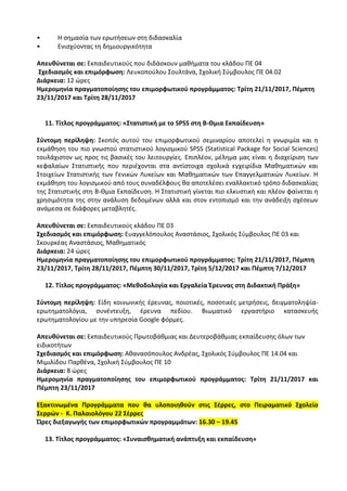 • Η σημασία των ερωτήσεων στη διδασκαλία
• Ενισχύοντας τη δημιουργικότητα
Απευθύνεται σε: Εκπαιδευτικούς που διδάσκουν μαθήματα του κλάδου ΠΕ 04
Σχεδιασμός και επιμόρφωση: Λευκοπούλου Σουλτάνα, Σχολική Σύμβουλος ΠΕ 04.02
Διάρκεια: 12 ώρες
Ημερομηνία πραγματοποίησης του επιμορφωτικού προγράμματος: Τρίτη 21/11/2017, Πέμπτη
23/11/2017 και Τρίτη 28/11/2017
11. Τίτλος προγράμματος: «Στατιστική με το SPSS στη Β-Θμια Εκπαίδευση»
Σύντομη περίληψη: Σκοπός αυτού του επιμορφωτικού σεμιναρίου αποτελεί η γνωριμία και η
εκμάθηση του πιο γνωστού στατιστικού λογισμικού SPSS (Statistical Package for Social Sciences)
τουλάχιστον ως προς τις βασικές του λειτουργίες. Επιπλέον, μέλημα μας είναι η διαχείριση των
κεφαλαίων Στατιστικής που περιέχονται στα αντίστοιχα σχολικά εγχειρίδια Μαθηματικών και
Στοιχείων Στατιστικής των Γενικών Λυκείων και Μαθηματικών των Επαγγελματικών Λυκείων. Η
εκμάθηση του λογισμικού από τους συναδέλφους θα αποτελέσει εναλλακτικό τρόπο διδασκαλίας
της Στατιστικής στη Β-Θμια Εκπαίδευση. Η Στατιστική γίνεται πιο ελκυστική και πλέον φαίνεται η
χρησιμότητα της στην ανάλυση δεδομένων αλλά και στον εντοπισμό και την ανάδειξη σχέσεων
ανάμεσα σε διάφορες μεταβλητές.
Απευθύνεται σε: Εκπαιδευτικούς κλάδου ΠΕ 03
Σχεδιασμός και επιμόρφωση: Ευαγγελόπουλος Αναστάσιος, Σχολικός Σύμβουλος ΠΕ 03 και
Σκουρκέας Αναστάσιος, Μαθηματικός
Διάρκεια: 24 ώρες
Ημερομηνία πραγματοποίησης του επιμορφωτικού προγράμματος: Τρίτη 21/11/2017, Πέμπτη
23/11/2017, Τρίτη 28/11/2017, Πέμπτη 30/11/2017, Τρίτη 5/12/2017 και Πέμπτη 7/12/2017
12. Τίτλος προγράμματος: «Μεθοδολογία και Εργαλεία Έρευνας στη Διδακτική Πράξη»
Σύντομη περίληψη: Είδη κοινωνικής έρευνας, ποιοτικές, ποσοτικές μετρήσεις, δειγματοληψία-
ερωτηματολόγια, συνέντευξη, έρευνα πεδίου. Βιωματικό εργαστήριο κατασκευής
ερωτηματολογίου με την υπηρεσία Google φόρμες.
Απευθύνεται σε: Εκπαιδευτικούς Πρωτοβάθμιας και Δευτεροβάθμιας εκπαίδευσης όλων των
ειδικοτήτων
Σχεδιασμός και επιμόρφωση: Αθανασόπουλος Ανδρέας, Σχολικός Σύμβουλος ΠΕ 14.04 και
Μιμιλίδου Παρθένα, Σχολική Σύμβουλος ΠΕ 10
Διάρκεια: 8 ώρες
Ημερομηνία πραγματοποίησης του επιμορφωτικού προγράμματος: Τρίτη 21/11/2017 και
Πέμπτη 23/11/2017
Εξακτινωμένα Προγράμματα που θα υλοποιηθούν στις Σέρρες, στο Πειραματικό Σχολείο
Σερρών - Κ. Παλαιολόγου 22 Σέρρες
Ώρες διεξαγωγής των επιμορφωτικών προγραμμάτων: 16.30 – 19.45
13. Τίτλος προγράμματος: «Συναισθηματική ανάπτυξη και εκπαίδευση»
 