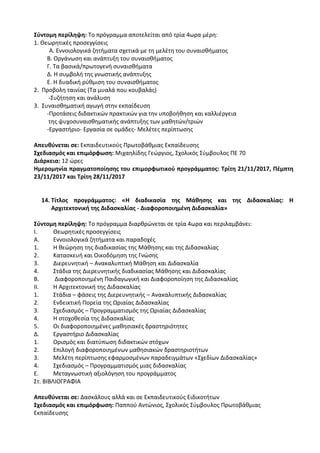 Σύντομη περίληψη: Το πρόγραμμα αποτελείται από τρία 4ωρα μέρη:
1. Θεωρητικές προσεγγίσεις
Α. Εννοιολογικά ζητήματα σχετικά με τη μελέτη του συναισθήματος
Β. Οργάνωση και ανάπτυξη του συναισθήματος
Γ. Τα βασικά/πρωτογενή συναισθήματα
Δ. Η συμβολή της γνωστικής ανάπτυξης
Ε. Η δυαδική ρύθμιση του συναισθήματος
2. Προβολη ταινίας (Τα μυαλά που κουβαλάς)
-Συζήτηση και ανάλυση
3. Συναισθηματική αγωγή στην εκπαίδευση
-Προτάσεις διδακτικών πρακτικών για την υποβοήθηση και καλλιέργεια
της ψυχοσυναισθηματικής ανάπτυξης των μαθητών/τριών
-Εργαστήριο- Εργασία σε ομάδες- Μελέτες περίπτωσης
Απευθύνεται σε: Εκπαιδευτικούς Πρωτοβάθμιας Εκπαίδευσης
Σχεδιασμός και επιμόρφωση: Μιχαηλίδης Γεώργιος, Σχολικός Σύμβουλος ΠΕ 70
Διάρκεια: 12 ώρες
Ημερομηνία πραγματοποίησης του επιμορφωτικού προγράμματος: Τρίτη 21/11/2017, Πέμπτη
23/11/2017 και Τρίτη 28/11/2017
14. Τίτλος προγράμματος: «Η διαδικασία της Μάθησης και της Διδασκαλίας: Η
Αρχιτεκτονική της Διδασκαλίας - Διαφοροποιημένη Διδασκαλία»
Σύντομη περίληψη: Το πρόγραμμα διαρθρώνεται σε τρία 4ωρα και περιλαμβάνει:
Ι. Θεωρητικές προσεγγίσεις
Α. Εννοιολογικά ζητήματα και παραδοχές
1. Η θεώρηση της διαδικασίας της Μάθησης και της Διδασκαλίας
2. Κατασκευή και Οικοδόμηση της Γνώσης
3. Διερευνητική – Ανακαλυπτική Μάθηση και Διδασκαλία
4. Στάδια της Διερευνητικής διαδικασίας Μάθησης και Διδασκαλίας
Β. Διαφοροποιημένη Παιδαγωγική και Διαφοροποίηση της Διδασκαλίας
ΙΙ. Η Αρχιτεκτονική της Διδασκαλίας
1. Στάδια – φάσεις της Διερευνητικής – Ανακαλυπτικής Διδασκαλίας
2. Ενδεικτική Πορεία της Ωριαίας Διδασκαλίας
3. Σχεδιασμός – Προγραμματισμός της Ωριαίας Διδασκαλίας
4. Η στοχοθεσία της Διδασκαλίας
5. Οι διαφοροποιημένες μαθησιακές δραστηριότητες
Δ. Εργαστήριο Διδασκαλίας
1. Ορισμός και διατύπωση διδακτικών στόχων
2. Επιλογή διαφοροποιημένων μαθησιακών δραστηριοτήτων
3. Μελέτη περίπτωσης εφαρμοσμένων παραδειγμάτων «Σχεδίων Διδασκαλίας»
4. Σχεδιασμός – Προγραμματισμός μιας διδασκαλίας
Ε. Μεταγνωστική αξιολόγηση του προγράμματος
Στ. ΒΙΒΛΙΟΓΡΑΦΙΑ
Απευθύνεται σε: Δασκάλους αλλά και σε Εκπαιδευτικούς Ειδικοτήτων
Σχεδιασμός και επιμόρφωση: Παππού Αντώνιος, Σχολικός Σύμβουλος Πρωτοβάθμιας
Εκπαίδευσης
 