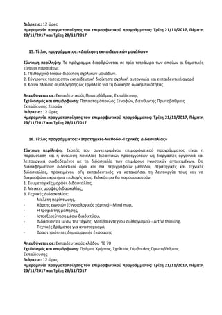 Διάρκεια: 12 ώρες
Ημερομηνία πραγματοποίησης του επιμορφωτικού προγράμματος: Τρίτη 21/11/2017, Πέμπτη
23/11/2017 και Τρίτη 28/11/2017
15. Τίτλος προγράμματος: «Διοίκηση εκπαιδευτικών μονάδων»
Σύντομη περίληψη: Το πρόγραμμα διαρθρώνεται σε τρία τετράωρα των οποίων οι θεματικές
είναι οι παρακάτω:
1. Πειθαρχικό δίκαιο-διοίκηση σχολικών μονάδων.
2. Σύγχρονες τάσεις στην εκπαιδευτική διοίκηση: σχολική αυτονομία και εκπαιδευτική αγορά
3. Κοινό πλαίσιο αξιολόγησης ως εργαλείο για τη διοίκηση ολικήs ποιότητας
Απευθύνεται σε: Εκπαιδευτικούς Πρωτοβάθμιας Εκπαίδευσης
Σχεδιασμός και επιμόρφωση: Παπασταμόπουλος Ξενοφών, Διευθυντής Πρωτοβάθμιας
Εκπαίδευσης Σερρών
Διάρκεια: 12 ώρες
Ημερομηνία πραγματοποίησης του επιμορφωτικού προγράμματος: Τρίτη 21/11/2017, Πέμπτη
23/11/2017 και Τρίτη 28/11/2017
16. Τίτλος προγράμματος: «Στρατηγικές-Μέθοδοι-Τεχνικές Διδασκαλίας»
Σύντομη περίληψη: Σκοπός του συγκεκριμένου επιμορφωτικού προγράμματος είναι η
παρουσίαση και η ανάλυση ποικιλίας διδακτικών προσεγγίσεων ως διεργασίες οργανικά και
λειτουργικά συνδεδεμένες με τη διδασκαλία των επιμέρους γνωστικών αντικειμένων. Θα
διασαφηνιστούν διδακτικοί όροι και θα περιγραφούν μέθοδοι, στρατηγικές και τεχνικές
διδασκαλίας, προκειμένου ο/η εκπαιδευτικός να κατανοήσει τη λειτουργία τους και να
διαμορφώσει κριτήρια επιλογής τους. Ειδικότερα θα παρουσιαστούν:
1. Συμμετοχικές μορφές διδασκαλίας,
2. Μεικτές μορφές διδασκαλίας,
3. Τεχνικές Διδασκαλίας:
- Μελέτη περίπτωσης,
- Χάρτης εννοιών (Εννοιολογικός χάρτης) - Mind map,
- Η τροχιά της μάθησης,
- Ιστοεξερεύνηση μέσω διαδικτύου,
- Διδάσκοντας μέσω της τέχνης. Μοτίβα έντεχνου συλλογισμού - Artful thinking,
- Τεχνικές δράματος για αναστοχασμό,
- Δραστηριότητες δημιουργικής έκφρασης
Απευθύνεται σε: Εκπαιδευτικούς κλάδου ΠΕ 70
Σχεδιασμός και επιμόρφωση: Πράμας Χρήστος, Σχολικός Σύμβουλος Πρωτοβάθμιας
Εκπαίδευσης
Διάρκεια: 12 ώρες
Ημερομηνία πραγματοποίησης του επιμορφωτικού προγράμματος: Τρίτη 21/11/2017, Πέμπτη
23/11/2017 και Τρίτη 28/11/2017
 