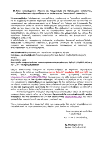 17. Τίτλος προγράμματος: «Γλώσσα και Γραμματισμός στο Νηπιαγωγείο: Μελετώντας,
αξιολογώντας και ενδυναμώνοντας την κατάκτηση του Γραμματισμού των νηπίων»
Σύντομη περίληψη: Επιδιώκεται να ενημερωθούν οι εκπαιδευτικοί της Προσχολικής εκπαίδευσης
για τις σύγχρονες θεωρητικές παραδοχές αναφορικά με την κατάκτηση και την ανάδυση του
γραμματισμού, των πολυγραμματισμών και τη διδακτική της Γλώσσας στο Νηπιαγωγείο. Να
κατανοήσουν τον τρόπο και τα στάδια κατάκτησης του γραμματισμού από μέρους των νηπίων,
καθώς και τους παράγοντες που τον επηρεάζουν. Να εφοδιαστούν με προτάσεις πρακτικών
γραμματισμού στο Νηπιαγωγείο και να πληροφορηθούν σχετικά με τη δυνατότητα
παρακολούθησης και αποτίμησης της εξελικτικής πορείας του γραμματισμού των νηπίων. Να
σχεδιάσουν διδακτικές προτάσεις προσέγγισης και ανάπτυξης του γραμματισμού στην
Προσχολική Εκπαίδευση.
Η μεθοδολογία της επιμορφωτικής διαδικασίας περιλαμβάνει θεωρητική εισήγηση/διάλεξη,
παρουσίαση υλοποιημένων διδασκαλιών, βιωματικά εργαστήρια σε πλαίσιο διαλογικής
έκφρασης και αναστοχασμού των παιδαγωγικών προσεγγίσεων με προοπτική την
ανατροφοδότηση της διδακτικής πράξης.
Απευθύνεται σε: Νηπιαγωγούς 17ης Περιφέρειας Προσχολικής Αγωγής
Σχεδιασμός και επιμόρφωση: Γκουτρουμανίδου Παγώνα, Σχολική Σύμβουλος Προσχολικής
Αγωγής
Διάρκεια: 12 ώρες
Ημερομηνία πραγματοποίησης του επιμορφωτικού προγράμματος: Τρίτη 21/11/2017, Πέμπτη
23/11/2017 και Τρίτη 28/11/2017
Όσοι/ες εκπαιδευτικοί επιθυμούν να παρακολουθήσουν τα παραπάνω επιμορφωτικά
προγράμματα θα πρέπει να συμπληρώσουν έως την Τρίτη 14η Νοεμβρίου 2017 στις 23:59 την
αίτηση/ φόρμα συμμετοχής που βρίσκεται στην ηλεκτρονική διεύθυνση:
https://goo.gl/forms/CDVq84dogPBQsM9s1 Επισημαίνουμε ότι κάθε εκπαιδευτικός μπορεί να
δηλώσει συμμετοχή σε ένα (1) μόνο πρόγραμμα, ενώ ο μικρότερος αριθμός για τη λειτουργία
ενός τμήματος είναι 15 εκπαιδευτικοί και ο μεγαλύτερος 25. Αν ο αριθμός των αιτήσεων ξεπερνά
τον μέγιστο αριθμό των επιμορφούμενων, θα τηρηθεί σειρά προτεραιότητας με βάση την ημέρα
και την ώρα συμπλήρωσης της φόρμας. Εφόσον υπάρξει αυξημένο ενδιαφέρον για κάποιο/ α
από τα προγράμματα θα διερευνηθεί η δυνατότητα επανάληψής του.
Η ανακοίνωση για την έναρξη των επιμορφωτικών προγραμμάτων καθώς και τα ονόματα
των επιμορφούμενων ανά τμήμα και πρόγραμμα, θα αποσταλούν στις σχολικές μονάδες και θα
αναρτηθούν και στην ιστοσελίδα του 2ου ΠΕΚ Θεσσαλονίκης http://2pek-thess.sch.gr, την οποία
παρακαλούμε να επισκέπτεσθε τακτικά, προς ενημέρωσή σας.
Τέλος, επισημαίνουμε ότι η συμμετοχή τόσο των επιμορφωτών όσο και των επιμορφούμενων
είναι εθελοντική και τυχόν μετακίνησή τους θα γίνει χωρίς δαπάνη για το δημόσιο.
Για το συντονιστικό συμβούλιο
Η Διευθύντρια
του 2ου Π.Ε.Κ. Θεσσαλονίκης
Δρ. Ελευθερία Ζάγκα
Σχολική Σύμβουλος ΠΕ02
 
