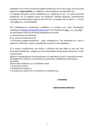 2
απόσπασής τους στο ίδιο Συντονιστικό Γραφείο Εκπαίδευσης και την ίδια χώρα για ένα (1) μόνο
σχολικό έτος χωρίς επιμίσθιο, να υποβάλουν αίτηση παράτασης της απόσπασής τους.
Η παράταση χορηγείται κατόπιν αξιολόγησης του εκπαιδευτικού από τον οικείο Συντονιστή
Εκπαίδευσης και τη σύμφωνη γνώμη της Διεύθυνσης Παιδείας Ομογενών, Διαπολιτισμικής
Εκπαίδευσης και Μειονοτικών σχολείων ΔΙ.Π.Ο.Δ.Ε.Μ.Σ., (υποπερίπτ. ββ΄ της περίπτ. γ΄ της παρ.
3 του άρθρου 16 του Ν.4415/2016).
2.Οι ενδιαφερόμενοι εκπαιδευτικοί υποβάλλουν τις αιτήσεις τους μέσω ηλεκτρονικού
ταχυδρομείου (dipode-parataseis@minedu.gov.gr) στην Υπηρεσία μας μέχρι 7 - 11 -2017
και ώρα Ελλάδος 22:00 στις οποίες θα αναγράφονται τα κάτωθι:
α. ονοματεπώνυμο και ειδικότητα,
β. αρ. μητρώου εκπαιδευτικού και
γ. Συντονιστικό Γραφείο Εκπαίδευσης - χώρα απόσπασης και έτος απόσπασής του κατά το
σχολικό έτος 2016-2017 ή κατά το ημερολογιακό έτος 2017 του Ν. Ημισφαιρίου.
3. Οι αιτήσεις εκπαιδευτικών, των οποίων η ειδικότητα δεν έχει δοθεί ως κενό από τους
Συντονιστές Εκπαίδευσης, σύμφωνα με τον επισυναπτόμενο πίνακα χωρών-ειδικοτήτων, δε θα
ικανοποιούνται.
Εφόσον οι ενδιαφερόμενοι είναι περισσότεροι των υφιστάμενων κενών, τα κριτήρια τα οποία
θα λαμβάνονται υπόψη για την ανανέωση της απόσπασης, καθορίζονται κατά σειρά ως
ακολούθως:
Οικογενειακή κατάσταση, με την παρακάτω σειρά:
1. Σε χηρεία με παιδιά,
2. Μονογονεϊκή οικογένεια,
3. Σε διάζευξη με παιδιά υπό την επιμέλεια του εκπαιδευτικού.
ΟΥΠΟΥΡΓΟΣ
ΚΩΝΣΤΑΝΤΙΝΟΣ ΓΑΒΡΟΓΛΟΥ
 