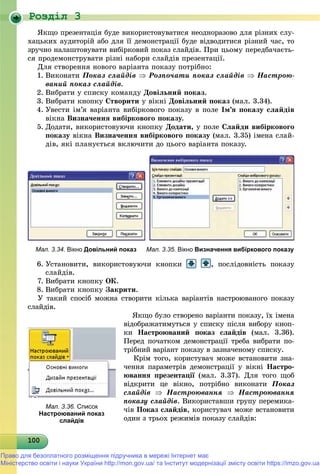 Роздiл 3
10010010010010010010010010010010010010010010010010010010010010010010010010010010010010010010000
ßêùî ïðåçåíòàöіÿ áóäå âèêîðèñòîâóâàòèñÿ íåîäíîðàçîâî äëÿ ðіçíèõ ñëó-
õàöüêèõ àóäèòîðіé àáî äëÿ її äåìîíñòðàöії áóäå âіäâîäèòèñÿ ðіçíèé ÷àñ, òî
çðó÷íî íàëàøòîâóâàòè âèáіðêîâèé ïîêàç ñëàéäіâ. Ïðè öüîìó ïåðåäáà÷àєòü-
ñÿ ïðîäåìîíñòðóâàòè ðіçíі íàáîðè ñëàéäіâ ïðåçåíòàöії.
Äëÿ ñòâîðåííÿ íîâîãî âàðіàíòà ïîêàçó ïîòðіáíî:
1. Âèêîíàòè Ïîêàç ñëàéäіâ  Ðîçïî÷àòè ïîêàç ñëàéäіâ  Íàñòðîþ-
âàíèé ïîêàç ñëàéäіâ.
2. Âèáðàòè ó ñïèñêó êîìàíäó Äîâіëüíèé ïîêàç.
3. Âèáðàòè êíîïêó Ñòâîðèòè ó âіêíі Äîâіëüíèé ïîêàç (ìàë. 3.34).
4. Óâåñòè іì’ÿ âàðіàíòà âèáіðêîâîãî ïîêàçó â ïîëå Іì’ÿ ïîêàçó ñëàéäіâ
âіêíà Âèçíà÷åííÿ âèáіðêîâîãî ïîêàçó.
5. Äîäàòè, âèêîðèñòîâóþ÷è êíîïêó Äîäàòè, ó ïîëå Ñëàéäè âèáіðêîâîãî
ïîêàçó âіêíà Âèçíà÷åííÿ âèáіðêîâîãî ïîêàçó (ìàë. 3.35) іìåíà ñëàé-
äіâ, ÿêі ïëàíóєòüñÿ âêëþ÷èòè äî öüîãî âàðіàíòà ïîêàçó.
Мал. 3.34. Вікно Довільний показ Мал. 3.35. Вікно Визначення вибіркового показу
6. Óñòàíîâèòè, âèêîðèñòîâóþ÷è êíîïêè , ïîñëіäîâíіñòü ïîêàçó
ñëàéäіâ.
7. Âèáðàòè êíîïêó ÎÊ.
8. Âèáðàòè êíîïêó Çàêðèòè.
Ó òàêèé ñïîñіá ìîæíà ñòâîðèòè êіëüêà âàðіàíòіâ íàñòðîþâàíîãî ïîêàçó
ñëàéäіâ.
ßêùî áóëî ñòâîðåíî âàðіàíòè ïîêàçó, їõ іìåíà
âіäîáðàæàòèìóòüñÿ ó ñïèñêó ïіñëÿ âèáîðó êíîï-
êè Íàñòðîþâàíèé ïîêàç ñëàéäіâ (ìàë. 3.36).
Ïåðåä ïî÷àòêîì äåìîíñòðàöії òðåáà âèáðàòè ïî-
òðіáíèé âàðіàíò ïîêàçó â çàçíà÷åíîìó ñïèñêó.
Êðіì òîãî, êîðèñòóâà÷ ìîæå âñòàíîâèòè çíà-
÷åííÿ ïàðàìåòðіâ äåìîíñòðàöії ó âіêíі Íàñòðî-
þâàííÿ ïðåçåíòàöії (ìàë. 3.37). Äëÿ òîãî ùîáї
âіäêðèòè öå âіêíî, ïîòðіáíî âèêîíàòè Ïîêàç
ñëàéäіâ  Íàñòðîþâàííÿ  Íàñòðîþâàííÿ
ïîêàçó ñëàéäіâ. Âèêîðèñòàâøè ãðóïó ïåðåìèêà-
÷іâ Ïîêàç ñëàéäіâ, êîðèñòóâà÷ ìîæå âñòàíîâèòè
îäèí ç òðüîõ ðåæèìіâ ïîêàçó ñëàéäіâ:
Мал. 3.36. Список
Настроюваний показ
слайдів
Право для безоплатного розміщення підручника в мережі Інтернет має
Міністерство освіти і науки України http://mon.gov.ua/ та Інститут модернізації змісту освіти https://imzo.gov.ua
 