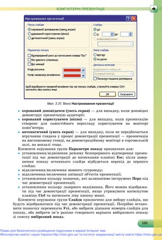 1011011011011011011011011011011011011011011011011011011011011011011011011011011011011011011010
КОМП’ЮТЕРНІ ПРЕЗЕНТАЦІЇ
Мал. 3.37. Вікно Настроювання презентації
 êåðîâàíèé äîïîâіäà÷åì (óâåñü åêðàí) — äëÿ âèïàäêó, êîëè äîïîâіäà÷
äåìîíñòðóє ïðåçåíòàöіþ àóäèòîðії;
 êåðîâàíèé êîðèñòóâà÷åì (âіêíî) — äëÿ âèïàäêó, êîëè ïðåçåíòàöіþ
ñòâîðåíî äëÿ ñàìîñòіéíîãî ïåðåãëÿäó êîðèñòóâà÷åì íà ìîíіòîðі
êîìï’þòåðà;
 àâòîìàòè÷íèé (óâåñü åêðàí) — äëÿ âèïàäêó, êîëè íå ïåðåäáà÷àєòüñÿ
âòðó÷àííÿ ãëÿäà÷à ó ïðîöåñ äåìîíñòðàöії ïðåçåíòàöії — ïðåçåíòàöіÿ
íà âèñòàâêîâîìó ñòåíäі, íà äåìîíñòðàöіéíîìó ìîíіòîðі â òîðãîâåëüíіé
çàëі, íà âîêçàëі òîùî.
Åëåìåíòè êåðóâàííÿ ãðóïè Ïàðàìåòðè ïîêàçó ïðèçíà÷åíî äëÿ:
 óñòàíîâëåííÿ/âіäìіíåííÿ ðåæèìó áåçïåðåðâíîãî âіäòâîðåííÿ ïðåçåí-
òàöії ïіä ÷àñ äåìîíñòðàöії äî íàòèñêàííÿ êëàâіøі Esc; ïіñëÿ çàâåð-
øåííÿ ïîêàçó îñòàííüîãî ñëàéäà âіäáóäåòüñÿ ïåðåõіä äî ïåðøîãî
ñëàéäà;
 âіäêëþ÷åííÿ/âêëþ÷åííÿ ìîâíîãî ñóïðîâîäó;
 âіäêëþ÷åííÿ/âêëþ÷åííÿ àíіìàöії îá’єêòіâ ïðåçåíòàöії;
 óñòàíîâëåííÿ êîëüîðó ïîçíà÷îê, ÿêі çàëèøàòèìå іíñòðóìåíò Ïåðî ïіä
÷àñ äåìîíñòðàöії ïðåçåíòàöії;
 óñòàíîâëåííÿ êîëüîðó ëàçåðíîãî âêàçіâíèêà. Éîãî ìîæíà âіäîáðàæà-
òè ïіä ÷àñ äåìîíñòðàöії ïðåçåíòàöії, ÿêùî óòðèìóâàòè íàòèñíóòîþ
êëàâіøó Ctrl òà íàòèñêàòè ëіâó êíîïêó ìèøі.
Åëåìåíòè êåðóâàííÿ ãðóïè Ñëàéäè ïðèçíà÷åíî äëÿ âèáîðó ñëàéäіâ, ùî
áóäóòü âіäîáðàæàòèñÿ ïіä ÷àñ äåìîíñòðàöії ïðåçåíòàöії. Ïîòðіáíî âñòàíî-
âèòè ïîçíà÷êó ïåðåìèêà÷à Óñі, àáî âèáðàòè äіàïàçîí íîìåðіâ ñëàéäіâ äëÿ
ïîêàçó, àáî âèáðàòè іì’ÿ ðàíіøå ñòâîðåíîãî âàðіàíòà âèáіðêîâîãî ïîêàçó
çі ñïèñêó âèáіðêîâèé ïîêàç.
Право для безоплатного розміщення підручника в мережі Інтернет має
Міністерство освіти і науки України http://mon.gov.ua/ та Інститут модернізації змісту освіти https://imzo.gov.ua
 