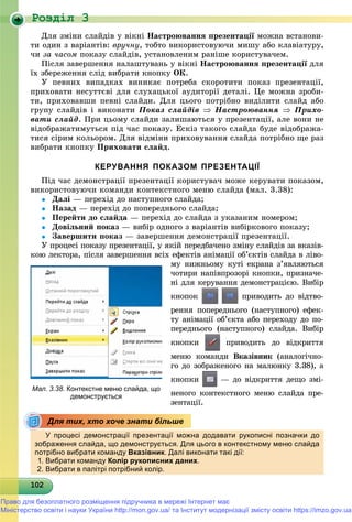 Роздiл 3
1021021021021021021021021021021021021021021021021021021021021021021021021021021021021021021020
Äëÿ çìіíè ñëàéäіâ ó âіêíі Íàñòðîþâàííÿ ïðåçåíòàöії ìîæíà âñòàíîâè-
òè îäèí ç âàðіàíòіâ: âðó÷íó, òîáòî âèêîðèñòîâóþ÷è ìèøó àáî êëàâіàòóðó,
÷è çà ÷àñîì ïîêàçó ñëàéäіâ, óñòàíîâëåíèì ðàíіøå êîðèñòóâà÷åì.
Ïіñëÿ çàâåðøåííÿ íàëàøòóâàíü ó âіêíі Íàñòðîþâàííÿ ïðåçåíòàöії äëÿї
їõ çáåðåæåííÿ ñëіä âèáðàòè êíîïêó ÎÊ.
Ó ïåâíèõ âèïàäêàõ âèíèêàє ïîòðåáà ñêîðîòèòè ïîêàç ïðåçåíòàöії,
ïðèõîâàòè íåñóòòєâі äëÿ ñëóõàöüêîї àóäèòîðії äåòàëі. Öå ìîæíà çðîáè-
òè, ïðèõîâàâøè ïåâíі ñëàéäè. Äëÿ öüîãî ïîòðіáíî âèäіëèòè ñëàéä àáî
ãðóïó ñëàéäіâ і âèêîíàòè Ïîêàç ñëàéäіâ  Íàñòðîþâàííÿ  Ïðèõî-
âàòè ñëàéä. Ïðè öüîìó ñëàéäè çàëèøàþòüñÿ ó ïðåçåíòàöії, àëå âîíè íå
âіäîáðàæàòèìóòüñÿ ïіä ÷àñ ïîêàçó. Åñêіç òàêîãî ñëàéäà áóäå âіäîáðàæà-
òèñÿ ñіðèì êîëüîðîì. Äëÿ âіäìіíè ïðèõîâóâàííÿ ñëàéäà ïîòðіáíî ùå ðàç
âèáðàòè êíîïêó Ïðèõîâàòè ñëàéä.
КЕРУВАННЯ ПОКАЗОМ ПРЕЗЕНТАЦІЇ
Ïіä ÷àñ äåìîíñòðàöії ïðåçåíòàöії êîðèñòóâà÷ ìîæå êåðóâàòè ïîêàçîì,
âèêîðèñòîâóþ÷è êîìàíäè êîíòåêñòíîãî ìåíþ ñëàéäà (ìàë. 3.38):
 Äàëі — ïåðåõіä äî íàñòóïíîãî ñëàéäà;
 Íàçàä — ïåðåõіä äî ïîïåðåäíüîãî ñëàéäà;
 Ïåðåéòè äî ñëàéäà — ïåðåõіä äî ñëàéäà ç óêàçàíèì íîìåðîì;
 Äîâіëüíèé ïîêàç — âèáіð îäíîãî ç âàðіàíòіâ âèáіðêîâîãî ïîêàçó;
 Çàâåðøèòè ïîêàç — çàâåðøåííÿ äåìîíñòðàöії ïðåçåíòàöії.
Ó ïðîöåñі ïîêàçó ïðåçåíòàöії, ó ÿêіé ïåðåäáà÷åíî çìіíó ñëàéäіâ çà âêàçіâ-
êîþ ëåêòîðà, ïіñëÿ çàâåðøåííÿ âñіõ åôåêòіâ àíіìàöії îá’єêòіâ ñëàéäà â ëіâî-
ìó íèæíüîìó êóòі åêðàíà ç’ÿâëÿþòüñÿ
÷îòèðè íàïіâïðîçîðі êíîïêè, ïðèçíà÷å-
íі äëÿ êåðóâàííÿ äåìîíñòðàöієþ. Âèáіð
êíîïîê ïðèâîäèòü äî âіäòâî-
ðåííÿ ïîïåðåäíüîãî (íàñòóïíîãî) åôåê-
òó àíіìàöії îá’єêòà àáî ïåðåõîäó äî ïî-
ïåðåäíüîãî (íàñòóïíîãî) ñëàéäà. Âèáіð
êíîïêè ïðèâîäèòü äî âіäêðèòòÿ
ìåíþ êîìàíäè Âêàçіâíèê (àíàëîãі÷íî-
ãî äî çîáðàæåíîãî íà ìàëþíêó 3.38), à
êíîïêè — äî âіäêðèòòÿ äåùî çìі-
íåíîãî êîíòåêñòíîãî ìåíþ ñëàéäà ïðå-
çåíòàöії.
У процесі демонстрації презентації можна додавати рукописні позначки до
зображення слайда, що демонструється. Для цього в контекстному меню слайда
потрібно вибрати команду Вказівник. Далі виконати такі дії:
1. Вибрати команду Колір рукописних даних.
2. Вибрати в палітрі потрібний колір.
Мал. 3.38. Контекстне меню слайда, що
демонструється
Для тих, хто хоче знати більше
Право для безоплатного розміщення підручника в мережі Інтернет має
Міністерство освіти і науки України http://mon.gov.ua/ та Інститут модернізації змісту освіти https://imzo.gov.ua
 