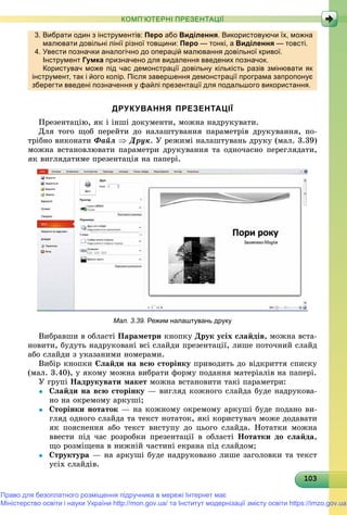 10310310310310310310310310310310310310310310310310310310310310310310310310310310310310310310303
КОМП’ЮТЕРНІ ПРЕЗЕНТАЦІЇ
3. Вибрати один з інструментів: Перо або Виділення. Використовуючи їх, можна
малювати довільні лінії різної товщини: Перо — тонкі, а Виділення — товсті.
4. Увести позначки аналогічно до операцій малювання довільної кривої.д р ц д р
Інструментру Гумкау призначено для видалення введених позначок.р д д д
Користувач може під час демонстрації довільну кількість разів змінювати як
інструмент, так і його колір. Після завершення демонстрації програма запропонує
зберегти введені позначення у файлі презентації для подальшого використання.
ДРУКУВАННЯ ПРЕЗЕНТАЦІЇ
Ïðåçåíòàöіþ, ÿê і іíøі äîêóìåíòè, ìîæíà íàäðóêóâàòè.
Äëÿ òîãî ùîá ïåðåéòè äî íàëàøòóâàííÿ ïàðàìåòðіâ äðóêóâàííÿ, ïî-
òðіáíî âèêîíàòè Ôàéë  Äðóê. Ó ðåæèìі íàëàøòóâàíü äðóêó (ìàë. 3.39)
ìîæíà âñòàíîâëþâàòè ïàðàìåòðè äðóêóâàííÿ òà îäíî÷àñíî ïåðåãëÿäàòè,
ÿê âèãëÿäàòèìå ïðåçåíòàöіÿ íà ïàïåðі.
Мал. 3.39. Режим налаштувань друку
Âèáðàâøè â îáëàñòі Ïàðàìåòðè êíîïêó Äðóê óñіõ ñëàéäіâ, ìîæíà âñòà-
íîâèòè, áóäóòü íàäðóêîâàíі âñі ñëàéäè ïðåçåíòàöії, ëèøå ïîòî÷íèé ñëàéä
àáî ñëàéäè ç óêàçàíèìè íîìåðàìè.
Âèáіð êíîïêè Ñëàéäè íà âñþ ñòîðіíêó ïðèâîäèòü äî âіäêðèòòÿ ñïèñêó
(ìàë. 3.40), ó ÿêîìó ìîæíà âèáðàòè ôîðìó ïîäàííÿ ìàòåðіàëіâ íà ïàïåðі.
Ó ãðóïі Íàäðóêóâàòè ìàêåò ìîæíà âñòàíîâèòè òàêі ïàðàìåòðè:
 Ñëàéäè íà âñþ ñòîðіíêó — âèãëÿä êîæíîãî ñëàéäà áóäå íàäðóêîâà-
íî íà îêðåìîìó àðêóøі;
 Ñòîðіíêè íîòàòîê — íà êîæíîìó îêðåìîìó àðêóøі áóäå ïîäàíî âè-
ãëÿä îäíîãî ñëàéäà òà òåêñò íîòàòîê, ÿêі êîðèñòóâà÷ ìîæå äîäàâàòè
ÿê ïîÿñíåííÿ àáî òåêñò âèñòóïó äî öüîãî ñëàéäà. Íîòàòêè ìîæíà
ââåñòè ïіä ÷àñ ðîçðîáêè ïðåçåíòàöії â îáëàñòі Íîòàòêè äî ñëàéäà,
ùî ðîçìіùåíà â íèæíіé ÷àñòèíі åêðàíà ïіä ñëàéäîì;
 Ñòðóêòóðà — íà àðêóøі áóäå íàäðóêîâàíî ëèøå çàãîëîâêè òà òåêñò
óñіõ ñëàéäіâ.
Право для безоплатного розміщення підручника в мережі Інтернет має
Міністерство освіти і науки України http://mon.gov.ua/ та Інститут модернізації змісту освіти https://imzo.gov.ua
 