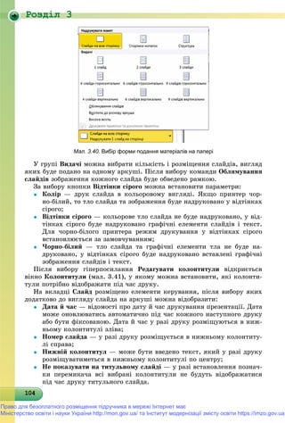 Роздiл 3
1041041041041041041041041041041041041041041041041041041041041041041041041041041041041041041040
Мал. 3.40. Вибір форми подання матеріалів на папері
Ó ãðóïі Âèäà÷і ìîæíà âèáðàòè êіëüêіñòü і ðîçìіùåííÿ ñëàéäіâ, âèãëÿä
ÿêèõ áóäå ïîäàíî íà îäíîìó àðêóøі. Ïіñëÿ âèáîðó êîìàíäè Îáëÿìóâàííÿ
ñëàéäіâ çîáðàæåííÿ êîæíîãî ñëàéäà áóäå îáâåäåíî ðàìêîþ.
Çà âèáîðó êíîïêè Âіäòіíêè ñіðîãî ìîæíà âñòàíîâèòè ïàðàìåòðè:
 Êîëіð — äðóê ñëàéäà â êîëüîðîâîìó âèãëÿäі. ßêùî ïðèíòåð ÷îð-
íî-áіëèé, òî òëî ñëàéäà òà çîáðàæåííÿ áóäå íàäðóêîâàíî ó âіäòіíêàõ
ñіðîãî;
 Âіäòіíêè ñіðîãî — êîëüîðîâå òëî ñëàéäà íå áóäå íàäðóêîâàíî, ó âіä-
òіíêàõ ñіðîãî áóäå íàäðóêîâàíî ãðàôі÷íі åëåìåíòè ñëàéäіâ і òåêñò.
Äëÿ ÷îðíî-áіëîãî ïðèíòåðà ðåæèì äðóêóâàííÿ ó âіäòіíêàõ ñіðîãî
âñòàíîâëþєòüñÿ çà çàìîâ÷óâàííÿì;
 ×îðíî-áіëèé — òëî ñëàéäà òà ãðàôі÷íі åëåìåíòè òëà íå áóäå íà-
äðóêîâàíî, ó âіäòіíêàõ ñіðîãî áóäå íàäðóêîâàíî âñòàâëåíі ãðàôі÷íі
çîáðàæåííÿ ñëàéäіâ і òåêñò.
Ïіñëÿ âèáîðó ãіïåðïîñèëàííÿ Ðåäàãóâàòè êîëîíòèòóëè âіäêðèєòüñÿ
âіêíî Êîëîíòèòóëè (ìàë. 3.41), ó ÿêîìó ìîæíà âñòàíîâèòè, ÿêі êîëîíòè-
òóëè ïîòðіáíî âіäîáðàæàòè ïіä ÷àñ äðóêó.
Íà âêëàäöі Ñëàéä ðîçìіùåíî åëåìåíòè êåðóâàííÿ, ïіñëÿ âèáîðó ÿêèõ
äîäàòêîâî äî âèãëÿäó ñëàéäà íà àðêóøі ìîæíà âіäîáðàçèòè:
 Äàòà é ÷àñ — âіäîìîñòі ïðî äàòó é ÷àñ äðóêóâàííÿ ïðåçåíòàöії. Äàòà
ìîæå îíîâëþâàòèñü àâòîìàòè÷íî ïіä ÷àñ êîæíîãî íàñòóïíîãî äðóêó
àáî áóòè ôіêñîâàíîþ. Äàòà é ÷àñ ó ðàçі äðóêó ðîçìіùóþòüñÿ â íèæ-
íüîìó êîëîíòèòóëі çëіâà;
 Íîìåð ñëàéäà — ó ðàçі äðóêó ðîçìіùóєòüñÿ â íèæíüîìó êîëîíòèòó-
ëі ñïðàâà;
 Íèæíіé êîëîíòèòóë — ìîæå áóòè ââåäåíî òåêñò, ÿêèé ó ðàçі äðóêó
ðîçìіùóâàòèìåòüñÿ â íèæíüîìó êîëîíòèòóëі ïî öåíòðó;
 Íå ïîêàçóâàòè íà òèòóëüíîìó ñëàéäі — ó ðàçі âñòàíîâëåííÿ ïîçíà÷-
êè ïåðåìèêà÷à âñі âèáðàíі êîëîíòèòóëè íå áóäóòü âіäîáðàæàòèñÿ
ïіä ÷àñ äðóêó òèòóëüíîãî ñëàéäà.
Право для безоплатного розміщення підручника в мережі Інтернет має
Міністерство освіти і науки України http://mon.gov.ua/ та Інститут модернізації змісту освіти https://imzo.gov.ua
 