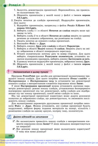 Роздiл 3
10610610610610610610610610610610610610610610610610610610610610610610610610610610610610610610606
7. Çàïóñòіòü äåìîíñòðàöіþ ïðåçåíòàöії. Ïåðåêîíàéòåñÿ, ùî ïðàâèëü-
íî íàëàøòîâàíî ÷àñ.
8. Çáåðåæіòü ïðåçåíòàöіþ ó âàøіé ïàïöі ó ôàéëі ç іìåíåì âïðàâà
3.6.1.pptx.
2. Óâåäіòü íîòàòêè äî ñëàéäіâ ïðåçåíòàöії. Íàäðóêóéòå ïðåçåíòàöіþ.
Äëÿ öüîãî:
1. Âіäêðèéòå ïðåçåíòàöіþ, íàïðèêëàä ç ôàéëà Ðîçäіë 3Ïóíêò 3.6
âïðàâà 3.6.2.pptx.
2. Âèáåðіòü ñëàéä 1 і â îáëàñòі Íîòàòêè äî ñëàéäà ââåäіòü âàøå ïðі-
çâèùå òà іì’ÿ.
3. Âèáåðіòü ñëàéä 2 òà â îáëàñòі Íîòàòêè äî ñëàéäà ââåäіòü ïî îäíîìó
ðå÷åííþ äî êîæíîãî çîáðàæåííÿ, ùî ðîçìіùåíî íà ñëàéäі.
4. Óâåäіòü íîòàòêè äî êîæíîãî ñëàéäà ïðåçåíòàöії.
5. Âèêîíàéòå Ôàéë  Äðóê.
6. Âèáåðіòü êíîïêó Äðóê óñіõ ñëàéäіâ â îáëàñòі Ïàðàìåòðè.
7. Âèáåðіòü â îáëàñòі Âèäà÷і êíîïêó 3 ñëàéäè. Çâåðíіòü óâàãó íà çìі-
íó çîáðàæåííÿ â îáëàñòі ïîïåðåäíüîãî ïåðåãëÿäó.
8. Óñòàâòå êîëîíòèòóëè: ïîòî÷íó äàòó òà íîìåð ñòîðіíêè. Äëÿ öüîãî
âèáåðіòü ãіïåðïîñèëàííÿ Ðåäàãóâàòè êîëîíòèòóëè, óñòàíîâіòü ïî-
çíà÷êè âіäïîâіäíèõ ïðàïîðöіâ, âèáåðіòü êíîïêó Çàñòîñóâàòè äî âñіõ.
9. Ç äîçâîëó â÷èòåëÿ íàäðóêóéòå ïðåçåíòàöіþ, âèáðàâøè êíîïêó Äðóê.
10. Çáåðåæіòü ïðåçåíòàöіþ ó âàøіé ïàïöі ó ôàéëі ç іìåíåì âïðàâà
3.6.2.pptx.
ðîãðàìà PowerPoint ìàє çàñîáè äëÿ àâòîìàòèçàöії íàëàøòóâàííÿ òðè-
òі ïîêàçó ñëàéäіâ. Äëÿ öüîãî ïîòðіáíî âèêîíàòè Ïîêàç ñëàéäіâ 
Íàñòðîþâàííÿ  Íàñòðîþâàííÿ ÷àñó òà óñòàíîâèòè ÷àñ äåìîíñòðàöії
êîæíîãî ñëàéäà ç âèêîðèñòàííÿì åëåìåíòіâ êåðóâàííÿ âіêíà Çàïèñ.
Ó âіêíі Íàñòðîþâàííÿ ïðåçåíòàöії ìîæíà óñòàíîâèòè çíà÷åííÿ ïàðà-ї
ìåòðіâ äåìîíñòðàöії: ðåæèì ïîêàçó ñëàéäіâ, óñòàíîâëåííÿ áåçïåðåðâíîãî
âіäòâîðåííÿ ïðåçåíòàöії ïіä ÷àñ äåìîíñòðàöії, íàáіð ñëàéäіâ äëÿ âіäîáðà-
æåííÿ ïіä ÷àñ ïîêàçó ïðåçåíòàöії, ñïîñіá çìіíè ñëàéäіâ òà іíøå.
Ïіä ÷àñ äåìîíñòðàöії ïðåçåíòàöії êîðèñòóâà÷ ìîæå äîäàòè ðóêîïèñíі
ïîçíà÷êè äî çîáðàæåííÿ ñëàéäà, ùî äåìîíñòðóєòüñÿ, òà çìіíþâàòè ïîñëі-
äîâíіñòü ïîêàçó ñëàéäіâ.
Äëÿ íàëàøòóâàííÿ ïàðàìåòðіâ äðóêóâàííÿ ïðåçåíòàöії ïîòðіáíî âèêî-
íàòè Ôàéë  Äðóê. Ìîæíà óñòàíîâèòè, ÿêі ñëàéäè ïðåçåíòàöії áóäóòü
íàäðóêîâàíі, âèáðàòè ôîðìó ïîäàííÿ ìàòåðіàëіâ íà ïàïåðі, êіëüêіñòü і
ðîçìіùåííÿ ñëàéäіâ íà îäíîìó àðêóøі, êîëіðíó ãàìó, êîëîíòèòóëè.
Дайте відповіді на запитання
1. ßê íàëàøòóâàòè òðèâàëіñòü ïîêàçó ñëàéäіâ ç âèêîðèñòàííÿì åëå-
ìåíòіâ êåðóâàííÿ âіêíà Çàïèñ? Ó ÿêèõ âèïàäêàõ âèêîðèñòîâóєòüñÿ
öÿ îïåðàöіÿ?
2. ßêі ðåæèìè ïîêàçó ïðåçåíòàöії ìîæå íàëàøòóâàòè êîðèñòóâà÷?
Ó ÷îìó ìіæ íèìè ðіçíèöÿ?
у уц у уц у уц у уц у уц у уц у уц у уц у уц у уц у уайва лив ше в ц о у уайва лив ше в ц о у уНайважливіше в цьому пункНайважливіше в цьому пункНайважливіше в цьому пункНайважливіше в цьому пункНайважливіше в цьому пункНайважливіше в цьому пункНайважливіше в цьому пункНайважливіше в цьому пункНайважливіше в цьому пункНайважливіше в цьому пункНайважливіше в цьому пункНайважливіше в цьому пункНайважливіше в цьому пункНайважливіше в цьому пункНайважливіше в цьому пункНайважливіше в цьому пункНайважливіше в цьому пункНайважливіше в цьому пункНайважливіше в цьому пункНайважливіше в цьому пункНайважливіше в цьому пункНайважливіше в цьому пункНайважливіше в цьому пункНайважливіше в цьому пункНайважливіше в цьому пункНайважливіше в цьому пункНайважливіше в цьому пункНайважливіше в цьому пункНайважливіше в цьому пункНайважливіше в цьому пункНайважливіше в цьому пункНайважливіше в цьому пункНайважливіше в цьому пункНайважливіше в цьому пункНайважливіше в цьому пункНайважливіше в цьому пункНайважливіше в цьому пункНайважливіше в цьому пункНайважливіше в цьому пункНайважливіше в цьому пункНайважливіше в цьому пункНайважливіше в цьому пункНайважливіше в цьому пункНайважливіше в цьому пункНайважливіше в цьому пункНайва ві е в оН й іН й іН й іН й іН й іН й іН й іН й іН й іН й іН й іН й іН й іН й іН й іН й і
Право для безоплатного розміщення підручника в мережі Інтернет має
Міністерство освіти і науки України http://mon.gov.ua/ та Інститут модернізації змісту освіти https://imzo.gov.ua
 