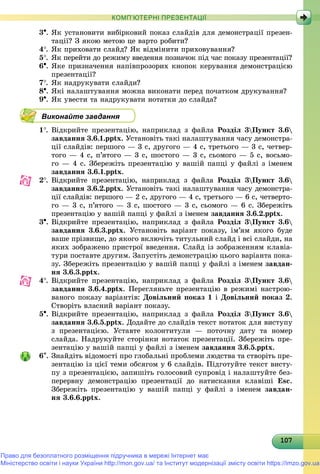 1071071071071071071071071071071071071071071071071071071071071071071071071071071071071071071070
КОМП’ЮТЕРНІ ПРЕЗЕНТАЦІЇ
3. ßê óñòàíîâèòè âèáіðêîâèé ïîêàç ñëàéäіâ äëÿ äåìîíñòðàöії ïðåçåí-
òàöії? Ç ÿêîþ ìåòîþ öå âàðòî ðîáèòè?
4. ßê ïðèõîâàòè ñëàéä? ßê âіäìіíèòè ïðèõîâóâàííÿ?
5. ßê ïåðåéòè äî ðåæèìó ââåäåííÿ ïîçíà÷îê ïіä ÷àñ ïîêàçó ïðåçåíòàöії?
6. ßêå ïðèçíà÷åííÿ íàïіâïðîçîðèõ êíîïîê êåðóâàííÿ äåìîíñòðàöієþ
ïðåçåíòàöії?
7. ßê íàäðóêóâàòè ñëàéäè?
8. ßêі íàëàøòóâàííÿ ìîæíà âèêîíàòè ïåðåä ïî÷àòêîì äðóêóâàííÿ?
9. ßê óâåñòè òà íàäðóêóâàòè íîòàòêè äî ñëàéäà?
Виконайте завдання
1. Âіäêðèéòå ïðåçåíòàöіþ, íàïðèêëàä ç ôàéëà Ðîçäіë 3Ïóíêò 3.6
çàâäàííÿ 3.6.1.pptx. Óñòàíîâіòü òàêі íàëàøòóâàííÿ ÷àñó äåìîíñòðà-
öії ñëàéäіâ: ïåðøîãî — 3 ñ, äðóãîãî — 4 ñ, òðåòüîãî — 3 ñ, ÷åòâåð-
òîãî — 4 ñ, ï’ÿòîãî — 3 ñ, øîñòîãî — 3 ñ, ñüîìîãî — 5 ñ, âîñüìî-
ãî — 4 ñ. Çáåðåæіòü ïðåçåíòàöіþ ó âàøіé ïàïöі ó ôàéëі ç іìåíåì
çàâäàííÿ 3.6.1.pptx.
2. Âіäêðèéòå ïðåçåíòàöіþ, íàïðèêëàä ç ôàéëà Ðîçäіë 3Ïóíêò 3.6
çàâäàííÿ 3.6.2.pptx. Óñòàíîâіòü òàêі íàëàøòóâàííÿ ÷àñó äåìîíñòðà-
öії ñëàéäіâ: ïåðøîãî — 2 ñ, äðóãîãî — 4 ñ, òðåòüîãî — 6 ñ, ÷åòâåðòî-
ãî — 3 ñ, ï’ÿòîãî — 3 ñ, øîñòîãî — 3 ñ, ñüîìîãî — 6 ñ. Çáåðåæіòü
ïðåçåíòàöіþ ó âàøіé ïàïöі ó ôàéëі ç іìåíåì çàâäàííÿ 3.6.2.pptx.
3. Âіäêðèéòå ïðåçåíòàöіþ, íàïðèêëàä ç ôàéëà Ðîçäіë 3Ïóíêò 3.6
çàâäàííÿ 3.6.3.pptx. Óñòàíîâіòü âàðіàíò ïîêàçó, іì’ÿì ÿêîãî áóäå
âàøå ïðіçâèùå, äî ÿêîãî âêëþ÷іòü òèòóëüíèé ñëàéä і âñі ñëàéäè, íà
ÿêèõ çîáðàæåíî ïðèñòðîї ââåäåííÿ. Ñëàéä іç çîáðàæåííÿì êëàâіà-
òóðè ïîñòàâòå äðóãèì. Çàïóñòіòü äåìîíñòðàöіþ öüîãî âàðіàíòà ïîêà-
çó. Çáåðåæіòü ïðåçåíòàöіþ ó âàøіé ïàïöі ó ôàéëі ç іìåíåì çàâäàí-
íÿ 3.6.3.pptx.
4. Âіäêðèéòå ïðåçåíòàöіþ, íàïðèêëàä ç ôàéëà Ðîçäіë 3Ïóíêò 3.6
çàâäàííÿ 3.6.4.pptx. Ïåðåãëÿíüòå ïðåçåíòàöіþ â ðåæèìі íàñòðîþ-
âàíîãî ïîêàçó âàðіàíòіâ: Äîâіëüíèé ïîêàç 1 і Äîâіëüíèé ïîêàç 2.
Ñòâîðіòü âëàñíèé âàðіàíò ïîêàçó.
5. Âіäêðèéòå ïðåçåíòàöіþ, íàïðèêëàä ç ôàéëà Ðîçäіë 3Ïóíêò 3.6
çàâäàííÿ 3.6.5.pptx. Äîäàéòå äî ñëàéäіâ òåêñò íîòàòîê äëÿ âèñòóïó
ç ïðåçåíòàöієþ. Óñòàâòå êîëîíòèòóëè — ïîòî÷íó äàòó òà íîìåð
ñëàéäà. Íàäðóêóéòå ñòîðіíêè íîòàòîê ïðåçåíòàöії. Çáåðåæіòü ïðå-
çåíòàöіþ ó âàøіé ïàïöі ó ôàéëі ç іìåíåì çàâäàííÿ 3.6.5.pptx.
6. Çíàéäіòü âіäîìîñòі ïðî ãëîáàëüíі ïðîáëåìè ëþäñòâà òà ñòâîðіòü ïðå-
çåíòàöіþ іç öієї òåìè îáñÿãîì ó 6 ñëàéäіâ. Ïіäãîòóéòå òåêñò âèñòó-
ïó ç ïðåçåíòàöієþ, çàïèøіòü ãîëîñîâèé ñóïðîâіä і íàëàøòóéòå áåç-
ïåðåðâíó äåìîíñòðàöіþ ïðåçåíòàöії äî íàòèñêàííÿ êëàâіøі Esc.
Çáåðåæіòü ïðåçåíòàöіþ ó âàøіé ïàïöі ó ôàéëі ç іìåíåì çàâäàí-
íÿ 3.6.6.pptx.
Право для безоплатного розміщення підручника в мережі Інтернет має
Міністерство освіти і науки України http://mon.gov.ua/ та Інститут модернізації змісту освіти https://imzo.gov.ua
 