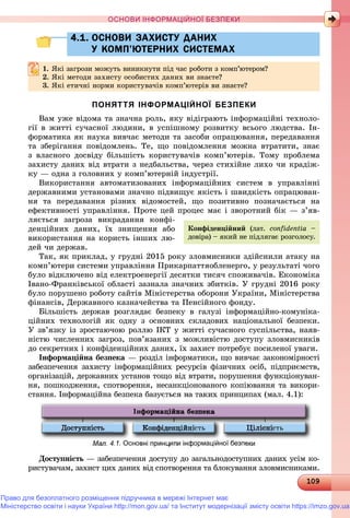 10910910910910910910910910910910910910910910910910910910910910910910910910910910910910910910910910910910910910910910910910910910910910910910910910910910910910910910910910910910910910909
ОСНОВИ ІНФОРМАЦІЙНОЇ БЕЗПЕКИ
4.1. ОСНОВИ ЗАХИСТУ ДАНИХ4.1. ОСНОВИ ЗАХИСТУ ДАНИХ
У КОМП’ЮТЕРНИХ СИСТЕМАХУ КОМП’ЮТЕРНИХ СИСТЕМАХ
1.1. ßêі çàãðîçè ìîæóòü âèíèêíóòè ïіä ÷àñ ðîáîòè ç êîìï’þòåðîì?ßêі çàãðîçè ìîæóòü âèíèêíóòè ïіä ÷àñ ðîáîòè ç êîìï þòåðîì?
2.2. ßêі ìåòîäè çàõèñòó îñîáèñòèõ äàíèõ âè çíàєòå?ßêі ìåòîäè çàõèñòó îñîáèñòèõ äàíèõ âè çíàєòå?
3. ßêі åòè÷íі íîðìè êîðèñòóâà÷іâ êîìï’þòåðіâ âè çíàєòå?
ПОНЯТТЯ ІНФОРМАЦІЙНОЇ БЕЗПЕКИ
Âàì óæå âіäîìà òà çíà÷íà ðîëü, ÿêó âіäіãðàþòü іíôîðìàöіéíі òåõíîëî-
ãії â æèòòі ñó÷àñíîї ëþäèíè, â óñïіøíîìó ðîçâèòêó âñüîãî ëþäñòâà. Іí-
ôîðìàòèêà ÿê íàóêà âèâ÷àє ìåòîäè òà çàñîáè îïðàöþâàííÿ, ïåðåäàâàííÿ
òà çáåðіãàííÿ ïîâіäîìëåíü. Òå, ùî ïîâіäîìëåííÿ ìîæíà âòðàòèòè, çíàє
ç âëàñíîãî äîñâіäó áіëüøіñòü êîðèñòóâà÷іâ êîìï’þòåðіâ. Òîìó ïðîáëåìà
çàõèñòó äàíèõ âіä âòðàòè ç íåäáàëüñòâà, ÷åðåç ñòèõіéíå ëèõî ÷è êðàäіæ-
êó — îäíà ç ãîëîâíèõ ó êîìï’þòåðíіé іíäóñòðії.
Âèêîðèñòàííÿ àâòîìàòèçîâàíèõ іíôîðìàöіéíèõ ñèñòåì â óïðàâëіííі
äåðæàâíèìè óñòàíîâàìè çíà÷íî ïіäâèùóє ÿêіñòü і øâèäêіñòü îïðàöþâàí-
íÿ òà ïåðåäàâàííÿ ðіçíèõ âіäîìîñòåé, ùî ïîçèòèâíî ïîçíà÷àєòüñÿ íà
åôåêòèâíîñòі óïðàâëіííÿ. Ïðîòå öåé ïðîöåñ ìàє і çâîðîòíèé áіê — ç’ÿâ-
ëÿєòüñÿ çàãðîçà âèêðàäàííÿ êîíôі-
äåíöіéíèõ äàíèõ, їõ çíèùåííÿ àáî
âèêîðèñòàííÿ íà êîðèñòü іíøèõ ëþ-
äåé ÷è äåðæàâ.
Òàê, ÿê ïðèêëàä, ó ãðóäíі 2015 ðîêó çëîâìèñíèêè çäіéñíèëè àòàêó íà
êîìï’þòåðè ñèñòåìè óïðàâëіííÿ Ïðèêàðïàòòÿîáëåíåðãî, ó ðåçóëüòàòі ÷îãî
áóëî âіäêëþ÷åíî âіä åëåêòðîåíåðãії äåñÿòêè òèñÿ÷ ñïîæèâà÷іâ. Åêîíîìіêà
Іâàíî-Ôðàíêіâñüêîї îáëàñòі çàçíàëà çíà÷íèõ çáèòêіâ. Ó ãðóäíі 2016 ðîêó
áóëî ïîðóøåíî ðîáîòó ñàéòіâ Ìіíіñòåðñòâà îáîðîíè Óêðàїíè, Ìіíіñòåðñòâà
ôіíàíñіâ, Äåðæàâíîãî êàçíà÷åéñòâà òà Ïåíñіéíîãî ôîíäó.
Áіëüøіñòü äåðæàâ ðîçãëÿäàє áåçïåêó â ãàëóçі іíôîðìàöіéíî-êîìóíіêà-
öіéíèõ òåõíîëîãіé ÿê îäíó ç îñíîâíèõ ñêëàäîâèõ íàöіîíàëüíîї áåçïåêè.
Ó çâ’ÿçêó іç çðîñòàþ÷îþ ðîëëþ ІÊÒ ó æèòòі ñó÷àñíîãî ñóñïіëüñòâà, íàÿâ-
íіñòþ ÷èñëåííèõ çàãðîç, ïîâ’ÿçàíèõ ç ìîæëèâіñòþ äîñòóïó çëîâìèñíèêіâ
äî ñåêðåòíèõ і êîíôіäåíöіéíèõ äàíèõ, їõ çàõèñò ïîòðåáóє ïîñèëåíîї óâàãè.
Іíôîðìàöіéíà áåçïåêà — ðîçäіë іíôîðìàòèêè, ùî âèâ÷àє çàêîíîìіðíîñòі
çàáåçïå÷åííÿ çàõèñòó іíôîðìàöіéíèõ ðåñóðñіâ ôіçè÷íèõ îñіá, ïіäïðèєìñòâ,
îðãàíіçàöіé, äåðæàâíèõ óñòàíîâ òîùî âіä âòðàòè, ïîðóøåííÿ ôóíêöіîíóâàí-
íÿ, ïîøêîäæåííÿ, ñïîòâîðåííÿ, íåñàíêöіîíîâàíîãî êîïіþâàííÿ òà âèêîðè-
ñòàííÿ. Іíôîðìàöіéíà áåçïåêà áàçóєòüñÿ íà òàêèõ ïðèíöèïàõ (ìàë. 4.1):
.1. Основні принципи інформаційної безпе
Äîñòóïíіñòü — çàáåçïå÷åííÿ äîñòóïó äî çàãàëüíîäîñòóïíèõ äàíèõ óñіì êî-ü
ðèñòóâà÷àì, çàõèñò öèõ äàíèõ âіä ñïîòâîðåííÿ òà áëîêóâàííÿ çëîâìèñíèêàìè.
Êîíôіäåíöіéíèé (ëàò. confidentia –
äîâіðà) – ÿêèé íå ïіäëÿãàє ðîçãîëîñó.
Право для безоплатного розміщення підручника в мережі Інтернет має
Міністерство освіти і науки України http://mon.gov.ua/ та Інститут модернізації змісту освіти https://imzo.gov.ua
 