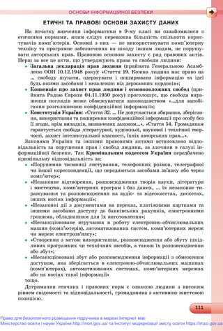 111111111111111111111111111111111111111111111111111111111111111111111111111111111111111111111111111111111111111111111111111111111111111111111111111111111111111111111111111111111111111
ОСНОВИ ІНФОРМАЦІЙНОЇ БЕЗПЕКИ
ЕТИЧНІ ТА ПРАВОВІ ОСНОВИ ЗАХИСТУ ДАНИХ
Íà ïî÷àòêó âèâ÷åííÿ іíôîðìàòèêè â 9-ìó êëàñі âè îçíàéîìèëèñÿ ç
åòè÷íèìè íîðìàìè, ÿêèì ñëіäóє ïåðåâàæíà áіëüøіñòü ñïіëüíîòè êîðèñ-
òóâà÷іâ êîìï’þòåðіâ. Îñíîâíі ç íèõ — íå âèêîðèñòîâóâàòè êîìï’þòåðíó
òåõíіêó òà ïðîãðàìíå çàáåçïå÷åííÿ íà øêîäó іíøèì ëþäÿì, íå ïîðóøó-
âàòè àâòîðñüêèõ ïðàâ. Ïðàâîâîþ îñíîâîþ çàõèñòó є ðÿä ïðàâîâèõ àêòіâ.
Ïåðø çà âñå öå àêòè, ùî óòâåðäæóþòü ïðàâà òà ñâîáîäè ëþäèíè:
 Çàãàëüíà äåêëàðàöіÿ ïðàâ ëþäèíè (ïðèéíÿòà Ãåíåðàëüíîþ Àñàìá-
ëåєþ ÎÎÍ 10.12.1948 ðîêó): «Ñòàòòÿ 19. Êîæíà ëþäèíà ìàє ïðàâî íà
… ñâîáîäó øóêàòè, îäåðæóâàòè і ïîøèðþâàòè іíôîðìàöіþ òà іäåї
áóäü-ÿêèìè çàñîáàìè і íåçàëåæíî âіä äåðæàâíèõ êîðäîíіâ»;
 Êîíâåíöіÿ ïðî çàõèñò ïðàâ ëþäèíè і îñíîâîïîëîæíèõ ñâîáîä (ïðè-
éíÿòà Ðàäîþ Єâðîïè 04.11.1950 ðîêó) ïðîãîëîøóє, ùî ñâîáîäà âèðà-
æåííÿ ïîãëÿäіâ ìîæå îáìåæóâàòèñÿ çàêîíîäàâñòâîì «…äëÿ çàïîáі-
ãàííÿ ðîçãîëîøåííþ êîíôіäåíöіéíîї іíôîðìàöії»;
 Êîíñòèòóöіÿ Óêðàїíè: «Ñòàòòÿ 32. … Íå äîïóñêàєòüñÿ çáèðàííÿ, çáåðіãàí-
íÿ, âèêîðèñòàííÿ òà ïîøèðåííÿ êîíôіäåíöіéíîї іíôîðìàöії ïðî îñîáó áåç
її çãîäè, êðіì âèïàäêіâ, âèçíà÷åíèõ çàêîíîì…». «Ñòàòòÿ 54. Ãðîìàäÿíàì
ãàðàíòóєòüñÿ ñâîáîäà ëіòåðàòóðíîї, õóäîæíüîї, íàóêîâîї і òåõíі÷íîї òâîð-
÷îñòі, çàõèñò іíòåëåêòóàëüíîї âëàñíîñòі, їõíіõ àâòîðñüêèõ ïðàâ...».
Çàêîíàìè Óêðàїíè òà іíøèìè ïðàâîâèìè àêòàìè âñòàíîâëåíî âіäïî-
âіäàëüíіñòü çà ïîðóøåííÿ ïðàâ і ñâîáîä ëþäèíè, çà çëî÷èíè â ãàëóçі іí-
ôîðìàöіéíîї áåçïåêè. Òàê Êðèìіíàëüíèì êîäåêñîì Óêðàїíè ïåðåäáà÷åíî
êðèìіíàëüíó âіäïîâіäàëüíіñòü çà:
 «Ïîðóøåííÿ òàєìíèöі ëèñòóâàííÿ, òåëåôîííèõ ðîçìîâ, òåëåãðàôíîї
÷è іíøîї êîðåñïîíäåíöії, ùî ïåðåäàþòüñÿ çàñîáàìè çâ’ÿçêó àáî ÷åðåç
êîìï’þòåð»;
 «Íåçàêîííå âіäòâîðåííÿ, ðîçïîâñþäæåííÿ òâîðіâ íàóêè, ëіòåðàòóðè
і ìèñòåöòâà, êîìï’þòåðíèõ ïðîãðàì і áàç äàíèõ, … їõ íåçàêîííå òè-
ðàæóâàííÿ òà ðîçïîâñþäæåííÿ íà àóäіî- òà âіäåîêàñåòàõ, äèñêåòàõ,
іíøèõ íîñіÿõ іíôîðìàöії»;
 «Íåçàêîííі äії ç äîêóìåíòàìè íà ïåðåêàç, ïëàòіæíèìè êàðòêàìè òà
іíøèìè çàñîáàìè äîñòóïó äî áàíêіâñüêèõ ðàõóíêіâ, åëåêòðîííèìè
ãðîøèìà, îáëàäíàííÿì äëÿ їõ âèãîòîâëåííÿ»;
 «Íåñàíêöіîíîâàíå âòðó÷àííÿ â ðîáîòó åëåêòðîííî-îá÷èñëþâàëüíèõ
ìàøèí (êîìï’þòåðіâ), àâòîìàòèçîâàíèõ ñèñòåì, êîìï’þòåðíèõ ìåðåæ
÷è ìåðåæ åëåêòðîçâ’ÿçêó»;
 «Ñòâîðåííÿ ç ìåòîþ âèêîðèñòàííÿ, ðîçïîâñþäæåííÿ àáî çáóòó øêіä-
ëèâèõ ïðîãðàìíèõ ÷è òåõíі÷íèõ çàñîáіâ, à òàêîæ їõ ðîçïîâñþäæåííÿ
àáî çáóò»;
 «Íåñàíêöіîíîâàíі çáóò àáî ðîçïîâñþäæåííÿ іíôîðìàöії ç îáìåæåíèì
äîñòóïîì, ÿêà çáåðіãàєòüñÿ â åëåêòðîííî-îá÷èñëþâàëüíèõ ìàøèíàõ
(êîìï’þòåðàõ), àâòîìàòèçîâàíèõ ñèñòåìàõ, êîìï’þòåðíèõ ìåðåæàõ
àáî íà íîñіÿõ òàêîї іíôîðìàöії»
òîùî.
Äîòðèìàííÿ åòè÷íèõ і ïðàâîâèõ íîðì є îçíàêîþ ëþäèíè ç âèñîêèì
ðіâíåì ñâіäîìîñòі òà âіäïîâіäàëüíîñòі, ãðîìàäÿíèíà ç àêòèâíîþ æèòòєâîþ
ïîçèöієþ.
Право для безоплатного розміщення підручника в мережі Інтернет має
Міністерство освіти і науки України http://mon.gov.ua/ та Інститут модернізації змісту освіти https://imzo.gov.ua
 