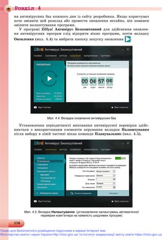 Роздiл 4
1161161161161161161161161161161161161161161161161161161161161161161161161161161161161161161161161161161161161161161161161161161161161161161161161161161161161161161161161161161161161166
íÿ àíòèâіðóñíèõ áàç êîæíîãî äíÿ іç ñàéòó ðîçðîáíèêà. ßêùî êîðèñòóâà÷
õî÷å çìіíèòè öåé ðîçêëàä àáî ïðîâåñòè îíîâëåííÿ íåãàéíî, âіí ïîâèíåí
çìіíèòè íàëàøòóâàííÿ ïðîãðàìè.
Ó ïðîãðàìі Zillya! Àíòèâіðóñ Áåçêîøòîâíèé äëÿ çäіéñíåííÿ îíîâëåí-
íÿ àíòèâіðóñíèõ ïðîãðàì ñëіä âіäêðèòè âіêíî ïðîãðàìè, ïîòіì âêëàäêó
Îíîâëåííÿ (ìàë. 4.4) òà âèáðàòè êíîïêó çàïóñêó îíîâëåííÿ .
Мал. 4.4. Вкладка оновлення антивірусних баз
Óñòàíîâëåííÿ ïåðіîäè÷íîñòі âèêîíàííÿ àíòèâіðóñíîї ïåðåâіðêè çäіéñ-
íþєòüñÿ ç âèêîðèñòàííÿì åëåìåíòіâ êåðóâàííÿ âêëàäêè Íàëàøòóâàííÿ
ïіñëÿ âèáîðó â ëіâіé ÷àñòèíі âіêíà êîìàíäè Ïëàíóâàëüíèê (ìàë. 4.5).
Мал. 4.5. Вкладка Налаштування (установлення налаштувань автоматичної
перевірки комп’ютера на наявність шкідливих програм)
Право для безоплатного розміщення підручника в мережі Інтернет має
Міністерство освіти і науки України http://mon.gov.ua/ та Інститут модернізації змісту освіти https://imzo.gov.ua
 