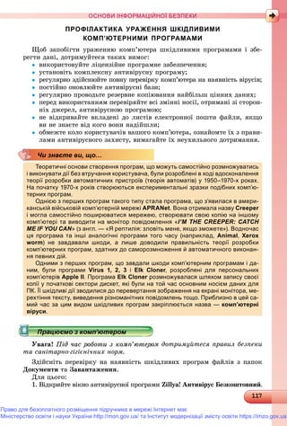 11117117117117117117117117117117117117117117117117117117117117117117117117117117117117117117117117117117117117117117117117117117117117117117117117117117117117117117117117117117117117
ОСНОВИ ІНФОРМАЦІЙНОЇ БЕЗПЕКИ
ПРОФІЛАКТИКА УРАЖЕННЯ ШКІДЛИВИМИ
КОМП’ЮТЕРНИМИ ПРОГРАМАМИ
Ùîá çàïîáіãòè óðàæåííþ êîìï’þòåðà øêіäëèâèìè ïðîãðàìàìè і çáå-
ðåãòè äàíі, äîòðèìóéòåñÿ òàêèõ âèìîã:
 âèêîðèñòîâóéòå ëіöåíçіéíå ïðîãðàìíå çàáåçïå÷åííÿ;
 óñòàíîâіòü êîìïëåêñíó àíòèâіðóñíó ïðîãðàìó;
 ðåãóëÿðíî çäіéñíþéòå ïîâíó ïåðåâіðêó êîìï’þòåðà íà íàÿâíіñòü âіðóñіâ;
 ïîñòіéíî îíîâëþéòå àíòèâіðóñíі áàçè;
 ðåãóëÿðíî ïðîâîäüòå ðåçåðâíå êîïіþâàííÿ íàéáіëüø öіííèõ äàíèõ;
 ïåðåä âèêîðèñòàííÿì ïåðåâіðÿéòå âñі çìіííі íîñії, îòðèìàíі çі ñòîðîí-
íіõ äæåðåë, àíòèâіðóñíîþ ïðîãðàìîþ;
 íå âіäêðèâàéòå âêëàäåíі äî ëèñòіâ åëåêòðîííîї ïîøòè ôàéëè, ÿêùî
âè íå çíàєòå âіä êîãî âîíè íàäіéøëè;
 îáìåæòå êîëî êîðèñòóâà÷іâ âàøîãî êîìï’þòåðà, îçíàéîìòå їõ ç ïðàâè-
ëàìè àíòèâіðóñíîãî çàõèñòó, âèìàãàéòå їõ íåóõèëüíîãî äîòðèìàííÿ.
Теоретичні основи створення програм, що можуть самостійно розмножуватись
і виконувати дії без втручання користувача, були розроблені в ході вдосконалення
теорії розробки автоматичних пристроїв (теорія автоматів) у 1950–1970-х роках.
На початку 1970-х років створюються експериментальні зразки подібних комп’ю-
терних програм.р р р
Однією з перших програм такого типу стала програма, що з’явилася в амери-
канській військовій комп’ютерній мережі APRANet. Вона отримала назву Creeper
і могла самостійно поширюватися мережею, створювати свою копію на іншому
комп’ютері та виводити на монітор повідомлення «I’M THE CREEPER: CATCH
ME IF YOU CAN» (з англ. — «Я рептилія: зловіть мене, якщо зможете»). Водночас
ця програма та інші аналогічні програми того часу (наприклад, Animal, Xerox
worm) не завдавали шкоди, а лише доводили правильність теорії розробки
комп’ютерних програм, здатних до саморозмноження й автоматичного виконан-
ня певних дій.д
Одними з перших програм, що завдали шкоди комп’ютерним програмам і да-
ним, були програми Virus 1, 2, 3 і Elk Cloner, розроблені для персональних
комп’ютерів Apple II. Програма Elk Cloner розмножувалася шляхом запису своєїr
копії у початкові сектори дискет, які були на той час основним носієм даних для
ПК. Її шкідливі дії зводилися до перевертання зображення на екрані монітора, ме-
рехтіння тексту, виведення різноманітних повідомлень тощо. Приблизно в цей са-
мий час за цим видом шкідливих програм закріплюється назва — комп’ютерні
віруси.
Ó à à! Ïіä ÷àñ ðîáîòè ç êîìï’þòåðîì äîòðèìóéòåñÿ ïðàâèë áåçïåêè
òà ñàíіòàðíî-ãіãієíі÷íèõ íîðì.
Çäіéñíіòü ïåðåâіðêó íà íàÿâíіñòü øêіäëèâèõ ïðîãðàì ôàéëіâ ç ïàïîê
Äîêóìåíòè òà Çàâàíòàæåííÿ.
Äëÿ öüîãî:
1. Âіäêðèéòå âіêíî àíòèâіðóñíîї ïðîãðàìè Zillya! Àíòèâіðóñ Áåçêîøòîâíèé.
Чи знаєте ви, що…
Право для безоплатного розміщення підручника в мережі Інтернет має
Міністерство освіти і науки України http://mon.gov.ua/ та Інститут модернізації змісту освіти https://imzo.gov.ua
 