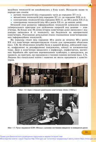 111111111111111111111111111111
ІНФОРМАЦІЙНІ ТЕХНОЛОГІЇ В СУСПІЛЬСТВІ
ìàöіéíèõ òåõíîëîãіé âè îçíàéîìèëèñü ó 8-ìó êëàñі. Íàãàäàєìî íàçâè òà
ïåðіîäè öèõ åòàïіâ:
 ðó÷íèõ òåõíîëîãіé (âіä ñòàðîäàâíіõ ÷àñіâ äî ñåðåäèíè ÕV ñò.);
 ìåõàíі÷íèõ òåõíîëîãіé (âіä ñåðåäèíè ÕV ñò. äî ñåðåäèíè ÕІÕ ñò.);
 åëåêòðè÷íèõ òåõíîëîãіé (âіä ñåðåäèíè ÕІÕ ñò. äî 40-õ ðîêіâ ÕÕ ñò.);
 åëåêòðîííèõ òåõíîëîãіé (âіä 40-õ ðîêіâ ÕÕ ñò. äî íàøèõ äíіâ).
Îñòàííіé åòàï ðîçâèòêó іíôîðìàöіéíèõ òåõíîëîãіé çóìîâëåíî ïîÿâîþ
óíіâåðñàëüíîãî ïðèñòðîþ äëÿ çäіéñíåííÿ îïåðàöіé íàä äàíèìè — êîì-
ï’þòåðà. Çà áіëüø íіæ 70-ëіòíþ іñòîðіþ êîìï’þòåðè äóæå çìіíèëèñÿ і âіä-
ïîâіäíî çìіíèëèñÿ é òі òåõíîëîãії, ùî áàçóþòüñÿ íà âèêîðèñòàííі
êîìï’þòåðіâ. Ðîçãëÿíåìî äåòàëüíіøå åòàïè ñòàíîâëåííÿ êîìï’þòåðèçîâà-
íèõ іíôîðìàöіéíèõ òåõíîëîãіé.
Íà ïåðøîìó åòàïі (âіä ñåðåäèíè 40-õ ðîêіâ äî ïî÷àòêó 60-õ ðîêіâ
ÕÕ ñò.) êîìï’þòåðè âèêîðèñòîâóâàëè òіëüêè äëÿ ïðîâåäåííÿ îá÷èñëåíü
(ìàë. 1.6). Öі îá÷èñëåííÿ ïîòðіáíі áóëè â ÿäåðíіé ôіçèöі, âіéñüêîâіé ñïðà-
âі, øèôðóâàííі òà äåøèôðóâàííі ïîâіäîìëåíü, àâіàöії òà êîñìîíàâòèöі
òîùî. Äàíі â êîìï’þòåðè ââîäèëèñÿ ç ïåðôîêàðò, ïåðôîñòðі÷îê, ìàãíіò-
íèõ áàðàáàíіâ àáî ïðîñòèì ïåðåìèêàííÿì òóìáëåðіâ, à âèâîäèëèñÿ, ÿê
ïðàâèëî, íà ïðèñòðîї, ùî ïðàöþâàëè ç òàêèìè ñàìèìè íîñіÿìè (ìàë. 1.7).
Ëþäèíà áåç ñïåöіàëüíîї îñâіòè і íàâè÷îê íå ìîãëà ïðàöþâàòè ç êîìï’þ-
òåðîì.
Мал. 1.6. Один з перших українських комп’ютерів «Київ» (1958 р.)
Мал. 1.7. Пульт керування ЕОМ «Мінськ» з різними системами введення та виведення даних
Право для безоплатного розміщення підручника в мережі Інтернет має
Міністерство освіти і науки України http://mon.gov.ua/ та Інститут модернізації змісту освіти https://imzo.gov.ua
 