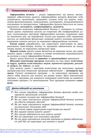 1191191191191191191191191191191191191191191191191191191191191191191191191191191191191191191191191191191191191191191191191191191191191191191191191191191191191191191191191191191191191199
ОСНОВИ ІНФОРМАЦІЙНОЇ БЕЗПЕКИ
îðìàöіéíà áåçïåêà — ðîçäіë іíôîðìàòèêè, ùî âèâ÷àє çàêîíî-
òі çàáåçïå÷åííÿ çàõèñòó іíôîðìàöіéíèõ ðåñóðñіâ ôіçè÷íèõ îñіá,
ïіäïðèєìñòâ, îðãàíіçàöіé, äåðæàâíèõ óñòàíîâ òîùî âіä âòðàòè, ïîðó-
øåííÿ ôóíêöіîíóâàííÿ, ïîøêîäæåííÿ, ñïîòâîðåííÿ, íåñàíêöіîíîâàíîãî
êîïіþâàííÿ òà âèêîðèñòàííÿ. Іíôîðìàöіéíà áåçïåêà áàçóєòüñÿ íà òàêèõ
ïðèíöèïàõ: äîñòóïíіñòü, êîíôіäåíöіéíіñòü, öіëіñíіñòü.
Îñíîâíèìè çàãðîçàìè іíôîðìàöіéíіé áåçïåöі є: çíèùåííÿ òà ñïîòâî-
ðåííÿ äàíèõ; îòðèìàííÿ äîñòóïó äî ñåêðåòíèõ àáî êîíôіäåíöіéíèõ äà-
íèõ; ïîøêîäæåííÿ ïðèñòðîїâ іíôîðìàöіéíîї ñèñòåìè; îòðèìàííÿ ïðàâ
íà âèêîíàííÿ äіé, ùî ïåðåäáà÷åíі òіëüêè äëÿ îêðåìèõ îñіá; îòðèìàííÿ
äîñòóïó äî çäіéñíåííÿ ôіíàíñîâèõ îïåðàöіé çàìіñòü âëàñíèêà ðàõóíêіâ;
îòðèìàííÿ ïîâíîãî äîñòóïó äî êåðóâàííÿ іíôîðìàöіéíîþ ñèñòåìîþ.
Åòè÷íі íîðìè ïåðåäáà÷àþòü, ùî êîðèñòóâà÷і êîìï’þòåðіâ íå âèêî-
ðèñòîâóþòü êîìï’þòåðíó òåõíіêó òà ïðîãðàìíå çàáåçïå÷åííÿ íà øêîäó
іíøèì ëþäÿì, íå ïîðóøóþòü àâòîðñüêèõ ïðàâ.
Ïðàâîâі îñíîâè çàõèñòó äàíèõ áàçóþòüñÿ íà ïðàâîâèõ àêòàõ, ùî óòâåð-
äæóþòü ïðàâà і ñâîáîäè ëþäèíè òà ÿêèìè âñòàíîâëåíî âіäïîâіäàëüíіñòü
çà çëî÷èíè â ãàëóçі іíôîðìàöіéíîї áåçïåêè.
Çàõèñò äàíèõ áàçóєòüñÿ íà ïðàâîâèõ òà îðãàíіçàöіéíèõ ïðèíöèïàõ.
Øêіäëèâі êîìï’þòåðíі ïðîãðàìè ïîäіëÿþòü íà òàêі âèäè: êîìï’þòåð-
íі âіðóñè, õðîáàêè êîìï’þòåðíèõ ìåðåæ, òðîÿíñüêі ïðîãðàìè, ðåêëàì-
íі ìîäóëі, àáî Adware, òà іíøі.
Äëÿ çàõèñòó äàíèõ і ïðèñòðîїâ êîìï’þòåðà âіä øêіäëèâèõ ïðîãðàì
âèêîðèñòîâóєòüñÿ ñïåöіàëüíå ïðîãðàìíå çàáåçïå÷åííÿ — àíòèâіðóñíі ïðî-
ãðàìè. Ñó÷àñíі àíòèâіðóñíі ïðîãðàìè — öå êîìïëåêñíі ïðîãðàìè, ùî
ìàþòü íàáіð ìîäóëіâ äëÿ çàõèñòó âіä ðіçíèõ çàãðîç. Êðіì êîìïëåêñíèõ
ïðîãðàì, є ïðîãðàìè äëÿ øâèäêîãî ñêàíóâàííÿ êîìï’þòåðà íà íàÿâíіñòü
øêіäëèâèõ ïðîãðàì і їõ çíåøêîäæåííÿ. Òàêі ïðîãðàìè íàçèâàþòü ñêàíå-
ðàìè.
Дайте відповіді на запитання
1. ßêі çàõîäè ïåðåäáà÷àє іíôîðìàöіéíà áåçïåêà ôіçè÷íîї îñîáè; ïіä-
ïðèєìñòâ; îðãàíіçàöіé; óñòàíîâ?
2. ßêі îñíîâíі ñêëàäîâі ìàє іíôîðìàöіéíà áåçïåêà?
3. Íà ÿêі âèäè ïîäіëÿþòüñÿ çàãðîçè іíôîðìàöіéíіé áåçïåöі çàëåæíî
âіä îáñÿãіâ çàâäàíèõ çáèòêіâ?
4. Íà ÿêі âèäè ïîäіëÿþòüñÿ çàãðîçè іíôîðìàöіéíіé áåçïåöі çàëåæíî
âіä ðåçóëüòàòó øêіäëèâèõ äіé?
5. ßêі åòè÷íі íîðìè êîðèñòóâà÷іâ êîìï’þòåðіâ âè çíàєòå?
6. ßêі ïðàâîâі îñíîâè çàõèñòó äàíèõ?
7. ßêі çàõîäè çäіéñíþþòüñÿ äëÿ çàõèñòó äàíèõ?
8. ßêі äії õàðàêòåðíі äëÿ øêіäëèâèõ ïðîãðàì?
9. Íà ÿêі âèäè ïîäіëÿþòüñÿ øêіäëèâі ïðîãðàìè çà ðіâíåì íåáåçïå÷íî-
ñòі äіé? ßêі äії õàðàêòåðíі äëÿ êîæíîãî ç âèäіâ?
у уц у уц у уц у уц у уц у уц у уц у уц у уц у уц у уайва лив ше в ц о у уайва лив ше в ц о у уайважливіше в цьому пунктіайважливіше в цьому пунктіайважливіше в цьому пунктіайважливіше в цьому пунктіайважливіше в цьому пунктіайважливіше в цьому пунктіайважливіше в цьому пунктайважливіше в цьому пунктайважливіше в цьому пунктайважливіше в цьому пунктайважливіше в цьому пунктайважливіше в цьому пунктайважливіше в цьому пунктайважливіше в цьому пунктайважливіше в цьому пунктайважливіше в цьому пунктайважливіше в цьому пунктайважливіше в цьому пунктайважливіше в цьому пунктайважливіше в цьому пунктайважливіше в цьому пунктайважливіше в цьому пунктайважливіше в цьому пунктайважливіше в цьому пунктайважливіше в цьому пунктайважливіше в цьому пунктайважливіше в цьому пунктайважливіше в цьому пунктайважливіше в цьому пунктайважливіше в цьому пунктайважливіше в цьому пунктайважливіше в цьому пунктайважливіше в цьому пунктайважливіше в цьому пунктайважливіше в цьому пунктайважливіше в цьому пунктайважливіше в цьому пунктайважливіше в цьому пунктайважливіше в цьому пунктайважливіше в цьому пунктайважливіше в цьому пунктайважливіше в цьому пунктайважливіше в цьому пунктайважливіше в цьому пунктайважливіше в цьому пунктайва ві е в о тайва ві е в о тй ій ій ій ій ій ій ій ій ій ій ій ій ій ій і
Право для безоплатного розміщення підручника в мережі Інтернет має
Міністерство освіти і науки України http://mon.gov.ua/ та Інститут модернізації змісту освіти https://imzo.gov.ua
 