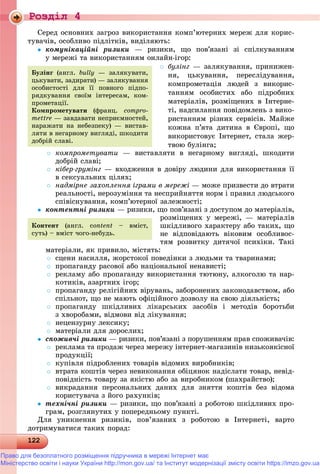 Роздiл 4
122122122122122122122122122122122122122122122122122122122122122122122122122122122122122122122122122122122122122122122122122122122122122122122122122122122122122122122122122122122122122
Ñåðåä îñíîâíèõ çàãðîç âèêîðèñòàííÿ êîìï’þòåðíèõ ìåðåæ äëÿ êîðèñ-
òóâà÷іâ, îñîáëèâî ïіäëіòêіâ, âèäіëÿþòü:
 êîìóíіêàöіéíі ðèçèêè — ðèçèêè, ùî ïîâ’ÿçàíі çі ñïіëêóâàííÿì
ó ìåðåæі òà âèêîðèñòàííÿì îíëàéí-іãîð:
 áóëіíã — çàëÿêóâàííÿ, ïðèíèæåí-
íÿ, öüêóâàííÿ, ïåðåñëіäóâàííÿ,
êîìïðîìåòàöіÿ ëþäåé ç âèêîðèñ-
òàííÿì îñîáèñòèõ àáî ïіäðîáíèõ
ìàòåðіàëіâ, ðîçìіùåíèõ â Іíòåðíå-
òі, íàäñèëàííÿ ïîâіäîìëåíü ç âèêî-
ðèñòàííÿì ðіçíèõ ñåðâіñіâ. Ìàéæå
êîæíà ï’ÿòà äèòèíà â Єâðîïі, ùî
âèêîðèñòîâóє Іíòåðíåò, ñòàëà æåð-
òâîþ áóëіíãà;
 êîìïðîìåòóâàòè — âèñòàâëÿòè â íåãàðíîìó âèãëÿäі, øêîäèòè
äîáðіé ñëàâі;
 êіáåð-ãðóìіíã — âõîäæåííÿ â äîâіðó ëþäèíè äëÿ âèêîðèñòàííÿ її
â ñåêñóàëüíèõ öіëÿõ;
 íàäìіðíå çàõîïëåííÿ іãðàìè â ìåðåæі — ìîæå ïðèçâåñòè äî âòðàòè
ðåàëüíîñòі, íåðîçóìіííÿ òà íåñïðèéíÿòòÿ íîðì і ïðàâèë ëþäñüêîãî
ñïіâіñíóâàííÿ, êîìï’þòåðíîї çàëåæíîñòі;
 êîíòåíòíі ðèçèêè — ðèçèêè, ùî ïîâ’ÿçàíі ç äîñòóïîì äî ìàòåðіàëіâ,
ðîçìіùåíèõ ó ìåðåæі, — ìàòåðіàëіâ
øêіäëèâîãî õàðàêòåðó àáî òàêèõ, ùî
íå âіäïîâіäàþòü âіêîâèì îñîáëèâîñ-
òÿì ðîçâèòêó äèòÿ÷îї ïñèõіêè. Òàêі
ìàòåðіàëè, ÿê ïðèâèëî, ìіñòÿòü:
 ñöåíè íàñèëëÿ, æîðñòîêîї ïîâåäіíêè ç ëþäüìè òà òâàðèíàìè;
 ïðîïàãàíäó ðàñîâîї àáî íàöіîíàëüíîї íåíàâèñòі;
 ðåêëàìó àáî ïðîïàãàíäó âèêîðèñòàííÿ òþòþíó, àëêîãîëþ òà íàð-
êîòèêіâ, àçàðòíèõ іãîð;
 ïðîïàãàíäó ðåëіãіéíèõ âіðóâàíü, çàáîðîíåíèõ çàêîíîäàâñòâîì, àáî
ñïіëüíîò, ùî íå ìàþòü îôіöіéíîãî äîçâîëó íà ñâîþ äіÿëüíіñòü;
 ïðîïàãàíäó øêіäëèâèõ ëіêàðñüêèõ çàñîáіâ і ìåòîäіâ áîðîòüáè
ç õâîðîáàìè, âіäìîâè âіä ëіêóâàííÿ;
 íåöåíçóðíó ëåêñèêó;
 ìàòåðіàëè äëÿ äîðîñëèõ;
 ñïîæèâ÷і ðèçèêè — ðèçèêè, ïîâ’ÿçàíі ç ïîðóøåííÿì ïðàâ ñïîæèâà÷іâ:
 ðåêëàìà òà ïðîäàæ ÷åðåç ìåðåæó іíòåðíåò-ìàãàçèíіâ íèçüêîÿêіñíîї
ïðîäóêöії;
 êóïіâëÿ ïіäðîáëåíèõ òîâàðіâ âіäîìèõ âèðîáíèêіâ;
 âòðàòà êîøòіâ ÷åðåç íåâèêîíàííÿ îáіöÿíîê íàäіñëàòè òîâàð, íåâіä-
ïîâіäíіñòü òîâàðó çà ÿêіñòþ àáî çà âèðîáíèêîì (øàõðàéñòâî);
 âèêðàäàííÿ ïåðñîíàëüíèõ äàíèõ äëÿ çíÿòòÿ êîøòіâ áåç âіäîìà
êîðèñòóâà÷à ç éîãî ðàõóíêіâ;
 òåõíі÷íі ðèçèêè — ðèçèêè, ùî ïîâ’ÿçàíі ç ðîáîòîþ øêіäëèâèõ ïðî-
ãðàì, ðîçãëÿíóòèõ ó ïîïåðåäíüîìó ïóíêòі.
Äëÿ óíèêíåííÿ ðèçèêіâ, ïîâ’ÿçàíèõ ç ðîáîòîþ â Іíòåðíåòі, âàðòî
äîòðèìóâàòèñÿ òàêèõ ïîðàä:
Áóëіíã (àíãë. bully — çàëÿêóâàòè,
öüêóâàòè, çàäèðàòè) — çàëÿêóâàííÿ
îñîáèñòîñòі äëÿ її ïîâíîãî ïіäïî-
ðÿäêóâàííÿ ñâîїì іíòåðåñàì, êîì-
ïðîìåòàöії.
Êîìïðîìåòóâàòè (ôðàíö. compro-
mettre — çàâäàâàòè íåïðèєìíîñòåé,
íàðàæàòè íà íåáåçïåêó) — âèñòàâ-
ëÿòè â íåãàðíîìó âèãëÿäі, øêîäèòè
äîáðіé ñëàâі.
Êîíòåíò (àíãë. ñontent – âìіñò,
ñóòü) – âìіñò ÷îãî-íåáóäü.
Право для безоплатного розміщення підручника в мережі Інтернет має
Міністерство освіти і науки України http://mon.gov.ua/ та Інститут модернізації змісту освіти https://imzo.gov.ua
 