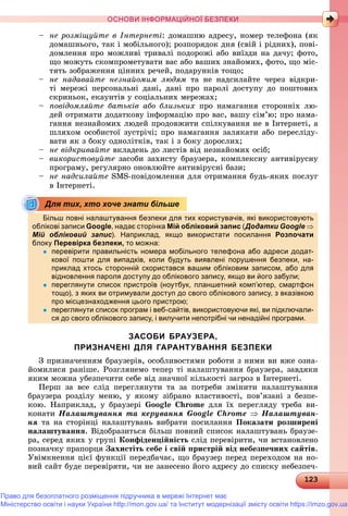 1231231231231231231231231231231231231231231231231231231231231231231231231231231231231231231231231231231231231231231231231231231231231231231231231231231231231231231231231231231231231233
ОСНОВИ ІНФОРМАЦІЙНОЇ БЕЗПЕКИ
– íå ðîçìіùóéòå â Іíòåðíåòі: äîìàøíþ àäðåñó, íîìåð òåëåôîíà (ÿê
äîìàøíüîãî, òàê і ìîáіëüíîãî); ðîçïîðÿäîê äíÿ (ñâіé і ðіäíèõ), ïîâі-
äîìëåííÿ ïðî ìîæëèâі òðèâàëі ïîäîðîæі àáî âèїçäè íà äà÷ó; ôîòî,
ùî ìîæóòü ñêîìïðîìåòóâàòè âàñ àáî âàøèõ çíàéîìèõ, ôîòî, ùî ìіñ-
òÿòü çîáðàæåííÿ öіííèõ ðå÷åé, ïîäàðóíêіâ òîùî;
– íå íàäàâàéòå íåçíàéîìèì ëþäÿì òà íå íàäñèëàéòå ÷åðåç âіäêðè-
òі ìåðåæі ïåðñîíàëüíі äàíі, äàíі ïðî ïàðîëі äîñòóïó äî ïîøòîâèõ
ñêðèíüîê, åêàóíòіâ ó ñîöіàëüíèõ ìåðåæàõ;
– ïîâіäîìëÿéòå áàòüêіâ àáî áëèçüêèõ ïðî íàìàãàííÿ ñòîðîííіõ ëþ-
äåé îòðèìàòè äîäàòêîâó іíôîðìàöіþ ïðî âàñ, âàøó ñіì’þ; ïðî íàìà-
ãàííÿ íåçíàéîìèõ ëþäåé ïðîäîâæèòè ñïіëêóâàííÿ íå â Іíòåðíåòі, à
øëÿõîì îñîáèñòîї çóñòðі÷і; ïðî íàìàãàííÿ çàëÿêàòè àáî ïåðåñëіäó-
âàòè ÿê ç áîêó îäíîëіòêіâ, òàê і ç áîêó äîðîñëèõ;
– íå âіäêðèâàéòå âêëàäåíü äî ëèñòіâ âіä íåçíàéîìèõ îñіá;
– âèêîðèñòîâóéòå çàñîáè çàõèñòó áðàóçåðà, êîìïëåêñíó àíòèâіðóñíó
ïðîãðàìó, ðåãóëÿðíî îíîâëþéòå àíòèâіðóñíі áàçè;
– íå íàäñèëàéòå SMS-ïîâіäîìëåííÿ äëÿ îòðèìàííÿ áóäü-ÿêèõ ïîñëóã
â Іíòåðíåòі.
Більш повні налаштування безпеки для тих користувачів, які використовують
облікові записи Google, надає сторінка Мій обліковий запис (Додатки Google 
Мій обліковий запис). Наприклад, якщо використати посилання Розпочати
блокуу Перевірка безпеки,р р , то можна:
 перевірити правильність номера мобільного телефона або адреси додат-
кової пошти для випадків, коли будуть виявлені порушення безпеки, на-
приклад хтось сторонній скористався вашим обліковим записом, або для
відновлення пароля доступу до облікового запису, якщо ви його забули;д р д у у д у, щ у ;
 переглянути список пристроїв (ноутбук, планшетний комп’ютер, смартфон
тощо), з яких ви отримували доступ до свого облікового запису, з вказівкою
про місцезнаходження цього пристрою;р ц д ц р р ;
 переглянути список програм і веб-сайтів, використовуючи які, ви підключали-
ся до свого облікового запису, і вилучити непотрібні чи ненадійні програми.
ЗАСОБИ БРАУЗЕРА,
ПРИЗНАЧЕНІ ДЛЯ ГАРАНТУВАННЯ БЕЗПЕКИ
Ç ïðèçíà÷åííÿì áðàóçåðіâ, îñîáëèâîñòÿìè ðîáîòè ç íèìè âè âæå îçíà-
éîìèëèñÿ ðàíіøå. Ðîçãëÿíåìî òåïåð òі íàëàøòóâàííÿ áðàóçåðà, çàâäÿêè
ÿêèì ìîæíà óáåçïå÷èòè ñåáå âіä çíà÷íîї êіëüêîñòі çàãðîç â Іíòåðíåòі.
Ïåðø çà âñå ñëіä ïåðåãëÿíóòè òà çà ïîòðåáè çìіíèòè íàëàøòóâàííÿ
áðàóçåðà ðîçäіëó ìåíþ, ó ÿêîìó çіáðàíî âëàñòèâîñòі, ïîâ’ÿçàíі ç áåçïå-
êîþ. Íàïðèêëàä, ó áðàóçåðі Google Chrome äëÿ їõ ïåðåãëÿäó òðåáà âè-
êîíàòè Íàëàøòóâàííÿ òà êåðóâàííÿ Google Chrome  Íàëàøòóâàí-
íÿ òà íà ñòîðіíöі íàëàøòóâàíü âèáðàòè ïîñèëàííÿ Ïîêàçàòè ðîçøèðåíі
íàëàøòóâàííÿ. Âіäîáðàçèòüñÿ áіëüø ïîâíèé ñïèñîê íàëàøòóâàíü áðàóçå-
ðà, ñåðåä ÿêèõ ó ãðóïі Êîíôіäåíöіéíіñòü ñëіä ïåðåâіðèòè, ÷è âñòàíîâëåíî
ïîçíà÷êó ïðàïîðöÿ Çàõèñòіòü ñåáå і ñâіé ïðèñòðіé âіä íåáåçïå÷íèõ ñàéòіâ.
Óâіìêíåííÿ öієї ôóíêöії ïåðåäáà÷àє, ùî áðàóçåð ïåðåä ïåðåõîäîì íà íî-
âèé ñàéò áóäå ïåðåâіðÿòè, ÷è íå çàíåñåíî éîãî àäðåñó äî ñïèñêó íåáåçïå÷-
Для тих, хто хоче знати більше
Право для безоплатного розміщення підручника в мережі Інтернет має
Міністерство освіти і науки України http://mon.gov.ua/ та Інститут модернізації змісту освіти https://imzo.gov.ua
 