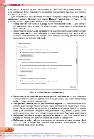 Роздiл 4
12124124124124124124124124124124124124124124124124124124124124124124124124124124124124124124124124124124124124124124124124124124124124124124124124124124124124124124124124124124124124
íèõ ñàéòіâ. І ÿêùî öå òàê, òî ïåðåõіä íà öåé ñàéò áëîêóâàòèìåòüñÿ. Òà-
êîæ ïðîãðàìà áóäå ïåðåâіðÿòè íàÿâíіñòü øêіäëèâèõ ïðîãðàì íà ñàéòàõ,
ÿêі âè âіäâіäóєòå.
Äëÿ ïîäàëüøèõ íàëàøòóâàíü áåçïåêè ïîòðіáíî âèáðàòè êíîïêó Íàëà-
øòóâàííÿ âìіñòó. Âіäêðèєòüñÿ âіêíî Íàëàøòóâàííÿ âìіñòó (ìàë. 4.10),
ó ÿêîìó âàðòî ïåðåâіðèòè âèáіð òàêèõ ïåðåìèêà÷іâ:
 Çàáîðîíèòè âñіì ñàéòàì âіäîáðàæàòè ñïëèâàþ÷і âіêíà — äëÿ çàáîðî-
íè àâòîìàòè÷íîãî âіäêðèòòÿ íîâèõ âіêîí, ó òîìó ÷èñëі ç ïåðåõîäîì íà
іíøі ñàéòè;
 Çàïèòóâàòè, ÿêùî ñàéò íàìàãàєòüñÿ âіäñòåæóâàòè âàøå ôіçè÷íå ìіñ-
öåçíàõîäæåííÿ — äëÿ çàáîðîíè àâòîìàòè÷íîãî âіäñòåæóâàííÿ ìіñöÿ
âàøîãî ïіäêëþ÷åííÿ äî ìåðåæі áåç âàøîãî äîçâîëó (ìîæíà âçàãàëі
çàáîðîíèòè öå ðîáèòè ñàéòàì);
Мал. 4.10. Вікно Налаштування вмісту
 Çàïèòóâàòè, ÿêùî ñàéò õî÷å ïîêàçóâàòè ñïîâіùåííÿ — äëÿ çàáîðîíè
àâòîìàòè÷íîãî ïîêàçó äîäàòêîâèõ ïîâіäîìëåíü, ùî ìîæå ãåíåðóâàòè
ñàéò, ó òîìó ÷èñëі і ðåêëàìíèõ;
 Çàáîðîíèòè ñàéòàì äîñòóï äî âàøîãî ìіêðîôîíà — äëÿ áëîêóâàííÿ ìîæ-à
ëèâîãî âіäñòåæåííÿ âàøèõ ðîçìîâ ÷åðåç àâòîìàòè÷íå âêëþ÷åííÿ ìіêðî-
ôîíà. ßêùî ïîòðіáíî âèêîðèñòàòè ìіêðîôîí íà ÿêîìóñü іç ñàéòіâ, íàïðè-
êëàä äëÿ ãîëîñîâîãî ââåäåííÿ ïîâіäîìëåííÿ, ñëіä äîäàòè àäðåñó öüîãî
ñàéòó äî ñïèñêó âèíÿòêіâ, ñêîðèñòàâøèñü êíîïêîþ Êåðóâàòè âèíÿòêàìè;
 Çàáîðîíèòè ñàéòàì äîñòóï äî âàøîї êàìåðè — äëÿ áëîêóâàííÿ âèêî-
ðèñòàííÿ âàøîї âåá-êàìåðè çëîâìèñíèêàìè ç Іíòåðíåòó;
 Çàáîðîíèòè âñіì ñàéòàì àâòîìàòè÷íî çàâàíòàæóâàòè êіëüêà ôàé-
ëіâ — äëÿ áëîêóâàííÿ íåñàíêöіîíîâàíîãî êîïіþâàííÿ íà âàø
êîìï’þòåð ñòîðîííіõ ôàéëіâ.
Право для безоплатного розміщення підручника в мережі Інтернет має
Міністерство освіти і науки України http://mon.gov.ua/ та Інститут модернізації змісту освіти https://imzo.gov.ua
 