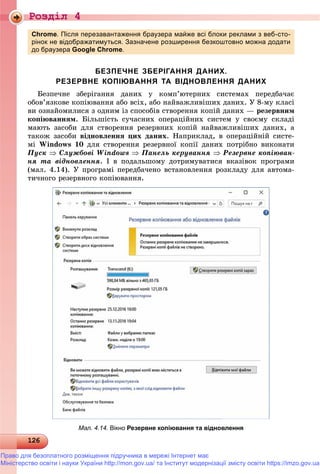 Роздiл 4
1261261261261261261261261261261261261261261261261261261261261261261261261261261261261261261261261261261261261261261261261261261261261261261261261261261261261261261261261261261261261266
Chrome. Після перезавантаження браузера майже всі блоки реклами з веб-сто-
рінок не відображатимуться. Зазначене розширення безкоштовно можна додати
до браузера Google Chrome.
БЕЗПЕЧНЕ ЗБЕРІГАННЯ ДАНИХ.
РЕЗЕРВНЕ КОПІЮВАННЯ ТА ВІДНОВЛЕННЯ ДАНИХ
Áåçïå÷íå çáåðіãàííÿ äàíèõ ó êîìï’þòåðíèõ ñèñòåìàõ ïåðåäáà÷àє
îáîâ’ÿçêîâå êîïіþâàííÿ àáî âñіõ, àáî íàéâàæëèâіøèõ äàíèõ. Ó 8-ìó êëàñі
âè îçíàéîìèëèñÿ ç îäíèì іç ñïîñîáіâ ñòâîðåííÿ êîïіé äàíèõ — ðåçåðâíèì
êîïіþâàííÿì. Áіëüøіñòü ñó÷àñíèõ îïåðàöіéíèõ ñèñòåì ó ñâîєìó ñêëàäі
ìàþòü çàñîáè äëÿ ñòâîðåííÿ ðåçåðâíèõ êîïіé íàéâàæëèâіøèõ äàíèõ, à
òàêîæ çàñîáè âіäíîâëåííÿ öèõ äàíèõ. Íàïðèêëàä, â îïåðàöіéíіé ñèñòå-
ìі Windows 10 äëÿ ñòâîðåííÿ ðåçåðâíîї êîïії äàíèõ ïîòðіáíî âèêîíàòè
Ïóñê  Ñëóæáîâі Windows  Ïàíåëü êåðóâàííÿ  Ðåçåðâíå êîïіþâàí-
íÿ òà âіäíîâëåííÿ. І â ïîäàëüøîìó äîòðèìóâàòèñÿ âêàçіâîê ïðîãðàìè
(ìàë. 4.14). Ó ïðîãðàìі ïåðåäáà÷åíî âñòàíîâëåííÿ ðîçêëàäó äëÿ àâòîìà-
òè÷íîãî ðåçåðâíîãî êîïіþâàííÿ.
Мал. 4.14. Вікно Резервне копіювання та відновлення
Право для безоплатного розміщення підручника в мережі Інтернет має
Міністерство освіти і науки України http://mon.gov.ua/ та Інститут модернізації змісту освіти https://imzo.gov.ua
 