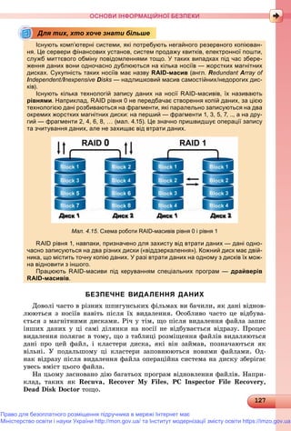 12127127127127127127127127127127127127127127127127127127127127127127127127127127127127127127127127127127127127127127127127127127127127127127127127127127127127127127127127127127127127
ОСНОВИ ІНФОРМАЦІЙНОЇ БЕЗПЕКИ
Існують комп’ютерні системи, які потребують негайного резервного копіюван-
ня. Це сервери фінансових установ, систем продажу квитків, електронної пошти,
служб миттєвого обміну повідомленнями тощо. У таких випадках під час збере-
ження даних вони одночасно дублюються на кілька носіїв — жорстких магнітних
дисках. Сукупність таких носіїв має назву RAID-масив (англ. Redundant Array of
Independent/I// nexpensive Disks — надлишковий масив самостійних/недорогих дис-s
ків).)
Існують кілька технологій запису даних на носії RAID-масивів, їх називають
рівнями. Наприклад, RAID рівня 0 не передбачає створення копій даних, за цією
технологією дані розбиваються на фрагменти, які паралельно записуються на два
окремих жорстких магнітних диски: на перший — фрагменти 1, 3, 5, 7, .., а на дру-
гий — фрагменти 2, 4, 6, 8, … (мал. 4.15). Це значно пришвидшує операції запису
та зчитування даних, але не захищає від втрати даних.
Мал. 4.15. Схема роботи RAID-масивів рівня 0 і рівня 1
RAID рівня 1, навпаки, призначено для захисту від втрати даних — дані одно-
часно записуються на два різних диски («віддзеркалення»). Кожний диск має двій-
ника, що містить точну копію даних. У разі втрати даних на одному з дисків їх мож-
на відновити з іншого.д
Працюють RAID-масиви під керуванням спеціальних програм — драйверів
RAID-масивів.
БЕЗПЕЧНЕ ВИДАЛЕННЯ ДАНИХ
Äîâîëі ÷àñòî â ðіçíèõ øïèãóíñüêèõ ôіëüìàõ âè áà÷èëè, ÿê äàíі âіäíîâ-
ëþþòüñÿ ç íîñіїâ íàâіòü ïіñëÿ їõ âèäàëåííÿ. Îñîáëèâî ÷àñòî öå âіäáóâà-
єòüñÿ ç ìàãíіòíèìè äèñêàìè. Ðі÷ ó òіì, ùî ïіñëÿ âèäàëåííÿ ôàéëà çàïèñ
іíøèõ äàíèõ ó öі ñàìі äіëÿíêè íà íîñії íå âіäáóâàєòüñÿ âіäðàçó. Ïðîöåñ
âèäàëåííÿ ïîëÿãàє â òîìó, ùî ç òàáëèöі ðîçìіùåííÿ ôàéëіâ âèäàëÿþòüñÿ
äàíі ïðî öåé ôàéë, і êëàñòåðè äèñêà, ÿêі âіí çàéìàâ, ïîçíà÷àþòüñÿ ÿê
âіëüíі. Ó ïîäàëüøîìó öі êëàñòåðè çàïîâíþþòüñÿ íîâèìè ôàéëàìè. Îä-
íàê âіäðàçó ïіñëÿ âèäàëåííÿ ôàéëà îïåðàöіéíà ñèñòåìà íà äèñêó çáåðіãàє
óâåñü âìіñò öüîãî ôàéëà.
Íà öüîìó çàñíîâàíî äіþ áàãàòüîõ ïðîãðàì âіäíîâëåííÿ ôàéëіâ. Íàïðè-
êëàä, òàêèõ ÿê Recuva, Recover My Files, PC Inspector File Recovery,
Dead Disk Doctor òîùî.
Для тих, хто хоче знати більше
Право для безоплатного розміщення підручника в мережі Інтернет має
Міністерство освіти і науки України http://mon.gov.ua/ та Інститут модернізації змісту освіти https://imzo.gov.ua
 