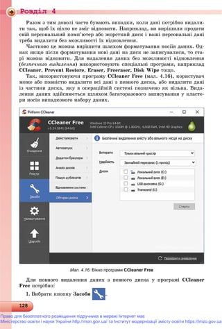 Роздiл 4
1281281281281281281281281281281281281281281281281281281281281281281281281281281281281281281281281281281281281281281281281281281281281281281281281281281281281281281281281281281281281288
Ðàçîì ç òèì äîâîëі ÷àñòî áóâàþòü âèïàäêè, êîëè äàíі ïîòðіáíî âèäàëè-
òè òàê, ùîá їõ íіõòî íå çìіã âіäíîâèòè. Íàïðèêëàä, âè âèðіøèëè ïðîäàòè
ñâіé ïåðñîíàëüíèé êîìï’þòåð àáî æîðñòêèé äèñê і âàøі ïåðñîíàëüíі äàíі
òðåáà âèäàëèòè áåç ìîæëèâîñòі їõ âіäíîâëåííÿ.
×àñòêîâî öå ìîæíà âèðіøèòè øëÿõîì ôîðìàòóâàííÿ íîñіїâ äàíèõ. Îä-
íàê ÿêùî ïіñëÿ ôîðìàòóâàííÿ íîâі äàíі íà äèñê íå çàïèñóâàëèñÿ, òî ñòà-
ðі ìîæíà âіäíîâèòè. Äëÿ âèäàëåííÿ äàíèõ áåç ìîæëèâîñòі âіäíîâëåííÿ
(áåçïå÷íîãî âèäàëåííÿ) âèêîðèñòîâóþòü ñïåöіàëüíі ïðîãðàìè, íàïðèêëàä
CCleaner, Prevent Restore, Eraser, Freeraser, Disk Wipe òîùî.
Òàê, âèêîðèñòîâóþ÷è ïðîãðàìó CCleaner Free (ìàë. 4.16), êîðèñòóâà÷
ìîæå àáî ïîâíіñòþ âèäàëèòè âñі äàíі ç ïåâíîãî äèñêà, àáî âèäàëèòè äàíі
іç ÷àñòèíè äèñêà, ÿêó â îïåðàöіéíіé ñèñòåìі ïîçíà÷åíî ÿê âіëüíà. Âèäà-
ëåííÿ äàíèõ çäіéñíþєòüñÿ øëÿõîì áàãàòîðàçîâîãî çàïèñóâàííÿ ó êëàñòå-
ðè íîñіÿ âèïàäêîâîãî íàáîðó äàíèõ.
Мал. 4.16. Вікно програми CCleaner Free
Äëÿ ïîâíîãî âèäàëåííÿ äàíèõ ç ïåâíîãî äèñêà ó ïðîãðàìі CCleaner
Free ïîòðіáíî:
1. Âèáðàòè êíîïêó Çàñîáè .
Право для безоплатного розміщення підручника в мережі Інтернет має
Міністерство освіти і науки України http://mon.gov.ua/ та Інститут модернізації змісту освіти https://imzo.gov.ua
 