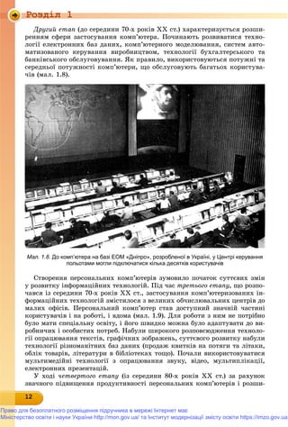Роздiл 1
121212121212121212121212121212
Äðóãèé åòàï (äî ñåðåäèíè 70-õ ðîêіâ XX ñò.) õàðàêòåðèçóєòüñÿ ðîçøè-
ðåííÿì ñôåðè çàñòîñóâàííÿ êîìï’þòåðà. Ïî÷èíàþòü ðîçâèâàòèñÿ òåõíî-
ëîãії åëåêòðîííèõ áàç äàíèõ, êîìï’þòåðíîãî ìîäåëþâàííÿ, ñèñòåì àâòî-
ìàòèçîâàíîãî êåðóâàííÿ âèðîáíèöòâîì, òåõíîëîãії áóõãàëòåðñüêîãî òà
áàíêіâñüêîãî îáñëóãîâóâàííÿ. ßê ïðàâèëî, âèêîðèñòîâóþòüñÿ ïîòóæíі òà
ñåðåäíüîї ïîòóæíîñòі êîìï’þòåðè, ùî îáñëóãîâóþòü áàãàòüîõ êîðèñòóâà-
÷іâ (ìàë. 1.8).
Ñòâîðåííÿ ïåðñîíàëüíèõ êîìï’þòåðіâ çóìîâèëî ïî÷àòîê ñóòòєâèõ çìіí
ó ðîçâèòêó іíôîðìàöіéíèõ òåõíîëîãіé. Ïіä ÷àñ òðåòüîãî åòàïó, ùî ðîçïî-
÷àâñÿ іç ñåðåäèíè 70-õ ðîêіâ ÕÕ ñò., çàñòîñóâàííÿ êîìï’þòåðèçîâàíèõ іí-
ôîðìàöіéíèõ òåõíîëîãіé çìіñòèëîñÿ ç âåëèêèõ îá÷èñëþâàëüíèõ öåíòðіâ äî
ìàëèõ îôіñіâ. Ïåðñîíàëüíèé êîìï’þòåð ñòàâ äîñòóïíèé çíà÷íіé ÷àñòèíі
êîðèñòóâà÷іâ і íà ðîáîòі, і âäîìà (ìàë. 1.9). Äëÿ ðîáîòè ç íèì íå ïîòðіáíî
áóëî ìàòè ñïåöіàëüíó îñâіòó, і éîãî øâèäêî ìîæíà áóëî àäàïòóâàòè äî âè-
ðîáíè÷èõ і îñîáèñòèõ ïîòðåá. Íàáóëè øèðîêîãî ðîçïîâñþäæåííÿ òåõíîëî-
ãії îïðàöþâàííÿ òåêñòіâ, ãðàôі÷íèõ çîáðàæåíü, ñóòòєâîãî ðîçâèòêó íàáóëè
òåõíîëîãії ðіçíîìàíіòíèõ áàç äàíèõ (ïðîäàæ êâèòêіâ íà ïîòÿãè òà ëіòàêè,
îáëіê òîâàðіâ, ëіòåðàòóðè â áіáëіîòåêàõ òîùî). Ïî÷àëè âèêîðèñòîâóâàòèñÿ
ìóëüòèìåäіéíі òåõíîëîãії ç îïðàöþâàííÿ çâóêó, âіäåî, ìóëüòèïëіêàöії,
åëåêòðîííèõ ïðåçåíòàöіé.
Ó õîäі ÷åòâåðòîãî åòàïó (іç ñåðåäèíè 80-õ ðîêіâ XX ñò.) çà ðàõóíîê
çíà÷íîãî ïіäâèùåííÿ ïðîäóêòèâíîñòі ïåðñîíàëüíèõ êîìï’þòåðіâ і ðîçøè-
Мал. 1.8. До комп’ютера на базі ЕОМ «Дніпро», розробленої в Україні, у Центрі керування
польотами могли підключатися кілька десятків користувачів
Право для безоплатного розміщення підручника в мережі Інтернет має
Міністерство освіти і науки України http://mon.gov.ua/ та Інститут модернізації змісту освіти https://imzo.gov.ua
 