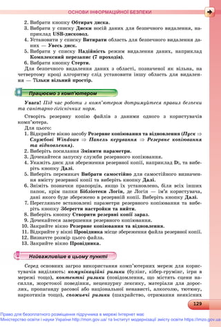 1291291291291291291291291291291291291291291291291291291291291291291291291291291291291291291291291291291291291291291291291291291291291291291291291291291291291291291291291291291291291299
ОСНОВИ ІНФОРМАЦІЙНОЇ БЕЗПЕКИ
2. Âèáðàòè êíîïêó Îáòèðà÷ äèñêà.
3. Âèáðàòè ó ñïèñêó Äèñêè íîñіé äàíèõ äëÿ áåçïå÷íîãî âèäàëåííÿ, íà-
ïðèêëàä USB-äèñêîâîä.
4. Óñòàíîâèòè ó ñïèñêó Âèòèðàòè îáëàñòü äëÿ áåçïå÷íîãî âèäàëåííÿ äà-
íèõ — Óâåñü äèñê.
5. Âèáðàòè ó ñïèñêó Íàäіéíіñòü ðåæèì âèäàëåííÿ äàíèõ, íàïðèêëàä
Êîìïëåêñíèé ïåðåçàïèñ (7 ïðîõîäіâ).
6. Âèáðàòè êíîïêó Ñòåðòè.
Äëÿ áåçïå÷íîãî âèäàëåííÿ äàíèõ ç îáëàñòі, ïîçíà÷åíîї ÿê âіëüíà, íà
÷åòâåðòîìó êðîöі àëãîðèòìó ñëіä óñòàíîâèòè іíøó îáëàñòü äëÿ âèäàëåí-
Òіëüêè âіëüíèé ïðîñòіð.
Óâàãà! Ïіä ÷àñ ðîáîòè ç êîìï’þòåðîì äîòðèìóéòåñÿ ïðàâèë áåçïåêè
òà ñàíіòàðíî-ãіãієíі÷íèõ íîðì.
Ñòâîðіòü ðåçåðâíó êîïіþ ôàéëіâ ç äàíèìè îäíîãî ç êîðèñòóâà÷іâ
êîìï’þòåðà.
Äëÿ öüîãî:
1. Âіäêðèéòå âіêíî çàñîáó Ðåçåðâíå êîïіþâàííÿ òà âіäíîâëåííÿ (Ïóñê 
Ñëóæáîâі Windows  Ïàíåëü êåðóâàííÿ  Ðåçåðâíå êîïіþâàííÿ
òà âіäíîâëåííÿ).
2. Âèáåðіòü ïîñèëàííÿ Çìіíèòè ïàðàìåòðè.
3. Äî÷åêàéòåñÿ çàïóñêó ñëóæáè ðåçåðâíîãî êîïіþâàííÿ.
4. Óêàæіòü äèñê äëÿ çáåðåæåííÿ ðåçåðâíîї êîïії, íàïðèêëàä D:, òà âèáå-
ðіòü êíîïêó Äàëі.
5. Âèáåðіòü ïåðåìèêà÷ Âèáðàòè ñàìîñòіéíî äëÿ ñàìîñòіéíîãî âèçíà÷åí-
íÿ âìіñòó ðåçåðâíîї êîïії òà âèáåðіòü êíîïêó Äàëі.
6. Çíіìіòü ïîçíà÷êè ïðàïîðöіâ, ÿêùî їõ óñòàíîâëåíî, áіëÿ âñіõ іíøèõ
ïàïîê, êðіì ïàïêè Áіáëіîòåêè Ëîãіí, äå Ëîãіí — іì’ÿ êîðèñòóâà÷à,
äàíі ÿêîãî áóäå çáåðåæåíî â ðåçåðâíіé êîïії. Âèáåðіòü êíîïêó Äàëі.
7. Ïåðåãëÿíüòå âñòàíîâëåíі ïàðàìåòðè ðåçåðâíîãî êîïіþâàííÿ òà âèáå-
ðіòü êíîïêó Çáåðåãòè íàñòðîéêè òà âèéòè.
8. Âèáåðіòü êíîïêó Ñòâîðèòè ðåçåðâíі êîïії çàðàç.
9. Äî÷åêàéòåñÿ çàâåðøåííÿ ðåçåðâíîãî êîïіþâàííÿ.
10. Çàêðèéòå âіêíî Ðåçåðâíå êîïіþâàííÿ òà âіäíîâëåííÿ.
11. Âіäêðèéòå ó âіêíі Ïðîâіäíèêà ìіñöå çáåðåæåííÿ ôàéëà ðåçåðâíîї êîïії.
12. Âèçíà÷òå ðîçìіð öüîãî ôàéëà.
13. Çàêðèéòå âіêíî Ïðîâіäíèêà.
Ñåðåä îñíîâíèõ çàãðîç âèêîðèñòàííÿ êîìï’þòåðíèõ ìåðåæ äëÿ êîðèñ-
òóâà÷іâ âèäіëÿþòü: êîìóíіêàöіéíі ðèçèêè (áóëіíã, êіáåð-ãðóìіíã, іãðè â
ìåðåæі òîùî), êîíòåíòíі ðèçèêè (ïîâіäîìëåííÿ, ùî ìіñòÿòü ñöåíè íà-
ñèëëÿ, æîðñòîêîї ïîâåäіíêè, íåöåíçóðíó ëåêñèêó, ìàòåðіàëè äëÿ äîðîñ-
ëèõ, ïðîïàãàíäó ðàñîâîї àáî íàöіîíàëüíîї íåíàâèñòі, àëêîãîëþ, òþòþíó,
íàðêîòèêіâ òîùî), ñïîæèâ÷і ðèçèêè (øàõðàéñòâî, îòðèìàííÿ íåÿêіñíèõ
р рр рр рр рр рр ц рр ц рр ц рр ц рр ц рр ц рр ц рр ц рр ц рр ц рр ц рр ц рр ц рр ц рр ц рр ц рр ц рр ц рр ц рр ц рр ц рр ц рр ц ррацює о з о ю ерорацює о з о ю ерорацює о з о ю ерорацює о з о ю ерорацюємо з комп ютеромрацюємо з комп ютеромрацюємо з комп ютеромрацюємо з комп ютеромрацюємо з комп ютеромрацюємо з комп ютеромрацюємо з комп ютеромрацюємо з комп ютеромрацюємо з комп ютеромрацюємо з комп ютеромрацюємо з комп ютеромрацюємо з комп ютеромрацюємо з комп ютеромрацюємо з комп ютеромрацюємо з комп ютеромрацюємо з комп ютеромрацюємо з комп ютеромрацюємо з комп ютеромрацюємо з комп ютеромрацюємо з комп ютеромрацюємо з комп ютеромрацюємо з комп ютеромрацюємо з комп ютеромрацюємо з комп ютеромрацюємо з комп ютеромрацюємо з комп ютеромрацюємо з комп ютеромрацюємо з комп ютеромрацюємо з комп ютеромрацюємо з комп ютеромрацюємо з комп ютеромрацюємо з комп ютеромрацюємо з комп ютеромрацюємо з комп ютеромрацюємо з комп ютеромрацюємо з комп ютеромрацюємо з комп ютеромрацюємо з комп ютеромрацюємо з комп ютеромрацюємо з комп ютеромрацюємо з комп ютеромрацюємо з комп ютеромрацюємо з комп ютеромрацюємо з комп ютеромрацюємо з комп ютеромрацюємо з комп ютеромрацюємо з комп ютеромрацюємо з комп ютеромрацюємо з комп ютеромрацюємо з комп ютеромрацюємо з комп ютеромрацюємо з комп ютеромрацюємо з комп ютеромрацюємо з комп ютеромрацюємо з комп ютеромрацюємо з комп ютеромрацюємо з комп ютеромрацюємо з комп ютеромрацюємо з комп ютеромрацюємо з комп ютеромрацюємо з комп ютеромрацюємо з комп ютеромрацюємо з комп ютеромрацюємо з комп ютеромрацюємо з комп ютеромрацюємо з комп ютеромрацюємо з комп ютеромрацюємо з комп ютеромрацюємо з комп ютеромрацюємо з комп ютеромрацюємо з комп ютеромрацюємо з комп ютеромрацюємо з комп’ютеромрацюємо з комп’ютеромрацюємо з комп’ютеромрацюємо з комп’ютеромрацюємо з комп’ютеромрацюємо з комп’ютеромрацюємо з комп’ютеромрацюємо з комп’ютеромрацюємо з комп’ютеромрацюємо з комп’ютеромрацюємо з комп’ютеромрацюємо з комп’ютеромрацюємо з комп’ютеромрацюємо з комп’ютеромрацюємо з комп’ютеромрацюємо з комп’ютеромрацюємо з комп’ютеромрацюємо з комп’ютером’’’’’’’’’’’’’’’’’’’’’’’’’’’’’
у уц у уц у уц у уц у уц у уц у уц у уц у уц у уц у уц у уайважливіше в цьому пунктайважливіше в цьому пунктайважливіше в цьому пунктайважливіше в цьому пунктайважливіше в цьому пунктайважливіше в цьому пунктайважливіше в цьому пунктайважливіше в цьому пунктайважливіше в цьому пунктайважливіше в цьому пунктайважливіше в цьому пунктайважливіше в цьому пунктайважливіше в цьому пунктайважливіше в цьому пунктайважливіше в цьому пунктайважливіше в цьому пунктайважливіше в цьому пунктайважливіше в цьому пунктайважливіше в цьому пунктайважливіше в цьому пунктайважливіше в цьому пунктайважливіше в цьому пунктайважливіше в цьому пунктайважливіше в цьому пунктайважливіше в цьому пунктайважливіше в цьому пунктайважливіше в цьому пунктайважливіше в цьому пунктайважливіше в цьому пунктайважливіше в цьому пунктайважливіше в цьому пунктайважливіше в цьому пунктайважливіше в цьому пунктайважливіше в цьому пунктайважливіше в цьому пунктайважливіше в цьому пунктайважливіше в цьому пунктайважливіше в цьому пунктайважливіше в цьому пунктайважливіше в цьому пунктайважливіше в цьому пунктайважливіше в цьому пунктайважливіше в цьому пунктайважливіше в цьому пунктайважливіше в цьому пунктайважливіше в цьому пунктй ій ій ій ій ій ій ій ій ій ій ій ій ій ій ій ій і
Право для безоплатного розміщення підручника в мережі Інтернет має
Міністерство освіти і науки України http://mon.gov.ua/ та Інститут модернізації змісту освіти https://imzo.gov.ua
 