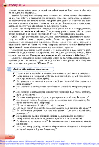 Роздiл 4
13013013013013013013013013013013013013013013013013013013013013013013013013013013013013013013013013013013013013013013013013013013013013013013013013013013013013013013013013013013013013030
òîâàðіâ, âèêðàäàííÿ êîøòіâ òîùî), òåõíі÷íі ðèçèêè (ðåçóëüòàòè äіÿëüíî-
ñòі øêіäëèâèõ ïðîãðàì).
Êîæåí áðàóçåð ìàє ñèñòåìó íàëàøòóâàíü äëÿ ïіäâèùåííÿ ðіâíÿ áåçïå-
êè ïіä ÷àñ ðîáîòè â Іíòåðíåòі. ßê ïðàâèëî, ñåðåä öèõ ïàðàìåòðіâ є çàáîðî-
íà âіäîáðàæàòè ñïëèâàþ÷і âіêíà, çàáîðîíà àáî äîçâіë çà çàïèòîì íà âñòà-
íîâëåííÿ âàøîãî ìіñöåçíàõîäæåííÿ, íà ïîêàç ðіçíîìàíіòíèõ ñïîâіùåíü,
çàáîðîíà äîñòóïó äî ìіêðîôîíà òà âåá-êàìåðè òîùî.
Ñàéòè, ùî âèêîðèñòîâóþòü øèôðóâàííÿ äàíèõ ïіä ÷àñ їõ ïåðåäàâàííÿ,
íàçèâàþòü çàõèùåíèìè ñàéòàìè. Â àäðåñíîìó ðÿäêó òàêèõ ñàéòіâ є äîäà-
âàííÿ ñèìâîëó s äî íàçâè ïðîòîêîëó https:// òà çîáðàæåííÿ çàìêà.
Ñïàì — öå ðîçñèëàííÿ ïîâіäîìëåíü, íàé÷àñòіøå, ðåêëàìíîãî õàðàê-
òåðó âåëèêіé êіëüêîñòі êîðèñòóâà÷іâ. Ñïàì, ÿê ïðàâèëî, àâòîìàòè÷íî
âіäñòåæóєòüñÿ ïîøòîâèìè ñåðâåðàìè. ßêùî êîðèñòóâà÷ õî÷å ïîçíà÷èòè
îòðèìàíèé ëèñò ÿê ñïàì, òî éîìó ïîòðіáíî âèáðàòè êíîïêó Ïîâіäîìèòè
ïðî ñïàì àáî àíîëîãі÷íó, çàëåæíî âіä ïîøòîâîãî ñåðâåðà.
Ñòâîðåííÿ ðåçåðâíèõ êîïіé äàíèõ і їõ âіäíîâëåííÿ â ðàçі âòðàòè çäіé-
ñíþþòüñÿ âіäïîâіäíèìè ïðîãðàìàìè, ùî âõîäÿòü äî ñêëàäó îïåðàöіéíèõ
ñèñòåì, íàïðèêëàä Ðåçåðâíå êîïіþâàííÿ òà âіäíîâëåííÿ ó Windows 10.
Áåçïå÷íå âèäàëåííÿ äàíèõ ìîæëèâå ëèøå çà áàãàòîðàçîâîãî ïåðåçàïè-
ñóâàííÿ äàíèõ íà íîñіÿõ. Öå ìîæíà çäіéñíèòè ç âèêîðèñòàííÿì ñïåöіàëü-
íèõ ïðîãðàì, íàïðèêëàä CCleaner Free.
Дайте відповіді на запитання
1. Íàçâіòü âèäè ðèçèêіâ, ç ÿêèìè ñòèêàєòüñÿ êîðèñòóâà÷ â Іíòåðíåòі.
2. ×îìó ðèçèêè â Іíòåðíåòі îñîáëèâî íåáåçïå÷íі äëÿ äіòåé ïіäëіòêîâî-
ãî âіêó? Ïîÿñíіòü ñâîþ äóìêó.
3. ßêі ðèçèêè є ñêëàäîâèìè êîìóíіêàöіéíèõ ðèçèêіâ? ×îìó âîíè òàê
íàçèâàþòüñÿ?
4. ßêі ðèçèêè є ñêëàäîâèìè êîíòåíòíèõ ðèçèêіâ? Îõàðàêòåðèçóéòå
їõ.
5. ßêі ðèçèêè є ñêëàäîâèìè ñïîæèâ÷èõ ðèçèêіâ? Ùî òðåáà çðîáèòè,
ùîá їõ óíèêíóòè?
6. ßê çìåíøèòè ðèçèêè ïіä ÷àñ êîðèñòóâàííÿ ñåðâіñàìè Іíòåðíåòó?
7. ßêі íàëàøòóâàííÿ áðàóçåðà âàðòî âñòàíîâèòè äëÿ ïіäâèùåííÿ áåç-
ïåêè âèêîðèñòàííÿ Іíòåðíåòó?
8. Ùî òàêå çàõèùåíèé ñàéò? ßêі éîãî îçíàêè?
9. Ùî òàêå ñïàì? ßêі çàñîáè âèêîðèñòîâóþòü äëÿ çàõèñòó âіä ñïàìó?
10. ßê çäіéñíèòè ðåçåðâíå êîïіþâàííÿ äàíèõ? Äëÿ ÿêèõ öіëåé éîãî
âèêîíóþòü?
11. ßê âіäíîâèòè äàíі ç ðåçåðâíîї êîïії? Ùî äëÿ öüîãî ïîòðіáíî?
12. ×îìó ìîæíà âіäíîâèòè âèäàëåíèé ôàéë? ßê öå çäіéñíèòè?
13. ßê áåçïå÷íî âèäàëèòè äàíі? Çà äîïîìîãîþ ÿêèõ ïðîãðàì öå ìîæíà
çäіéñíèòè?
14. ×èì, íà âàøó äóìêó, ïîâèííà âіäðіçíÿòèñÿ ïîâåäіíêà â Іíòåðíåòі
äîðîñëîї ëþäèíè é ó÷íÿ 9-ãî êëàñó?
Право для безоплатного розміщення підручника в мережі Інтернет має
Міністерство освіти і науки України http://mon.gov.ua/ та Інститут модернізації змісту освіти https://imzo.gov.ua
 