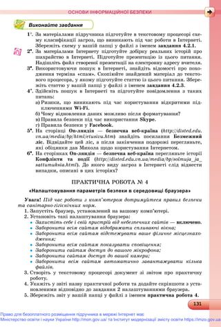 1311311311311311311311311311311311311311311311311311311311311311311311311311311311311311311311311311311311311311311311311311311311311311311311311311311311311311311311311311311311311313
ОСНОВИ ІНФОРМАЦІЙНОЇ БЕЗПЕКИ
Виконайте завдання
1. Çà ìàòåðіàëàìè ïіäðó÷íèêà ïіäãîòóéòå â òåêñòîâîìó ïðîöåñîðі ñõå-
ìó êëàñèôіêàöії çàãðîç, ùî âèíèêàþòü ïіä ÷àñ ðîáîòè â Іíòåðíåòі.
Çáåðåæіòü ñõåìó ó âàøіé ïàïöі ó ôàéëі ç іìåíåì çàâäàííÿ 4.2.1.
2. Çà ìàòåðіàëàìè Іíòåðíåòó ïіäãîòóéòå äîáіðêó ðåàëüíèõ іñòîðіé ïðî
øàõðàéñòâî â Іíòåðíåòі. Ïіäãîòóéòå ïðåçåíòàöіþ іç öüîãî ïèòàííÿ.
Íàäіøëіòü ôàéë ñòâîðåíîї ïðåçåíòàöії íà åëåêòðîííó àäðåñó â÷èòåëÿ.
3. Âèêîðèñòîâóþ÷è ïîøóê â Іíòåðíåòі, çíàéäіòü âіäîìîñòі ïðî ïîõî-
äæåííÿ òåðìіíà «ñïàì». Ñêîïіþéòå çíàéäåíèé ìàòåðіàë äî òåêñòî-
âîãî ïðîöåñîðà, ó ÿêîìó ïіäãîòóéòå ñòàòòþ іç öüîãî ïèòàííÿ. Çáåðå-
æіòü ñòàòòþ ó âàøіé ïàïöі ó ôàéëі ç іìåíåì çàâäàííÿ 4.2.3.
4. Çäіéñíіòü ïîøóê â Іíòåðíåòі òà ïіäãîòóéòå ïîâіäîìëåííÿ ç òàêèõ
ïèòàíü:
a) Ðèçèêè, ùî âèíèêàþòü ïіä ÷àñ êîðèñòóâàííÿ âіäêðèòèìè ïіä-
êëþ÷åííÿìè Wi-Fi.
b) ×îìó âіäíîâëåííÿ äàíèõ ìîæëèâî ïіñëÿ ôîðìàòóâàííÿ?
c) Ïðàâèëà áåçïåêè ïіä ÷àñ âèêîðèñòàííÿ Skype.
d) Ïðàâèëà áåçïåêè ó Facebook.
5. Íà ñòîðіíöі On-ëÿíäіÿ — áåçïå÷íà âåá-êðàїíà (http://disted.edu.
vn.ua/media/bp/html/etusivu.htm) çíàéäіòü ïîñèëàííÿ Áåçìåæíèé
ëіñ. Âіäâіäàéòå öåé ëіñ, à ïіñëÿ çàêіí÷åííÿ ïîäîðîæі ïåðåãëÿíüòå,
ÿêі îáіöÿíêè äàâ Ìèêîëà ùîäî êîðèñòóâàííÿ Іíòåðíåòîì.
6. Íà ñòîðіíêàõ On-ëÿíäіÿ — áåçïå÷íà âåá-êðàїíà ïåðåãëÿíüòå іñòîðії
Êîíôëіêòè òà ïîäії (ї http://disted.edu.vn.ua/media/bp/solmuja_ja_
sattumuksia.html). Äî ÿêîãî âèäó çàãðîç â Іíòåðíåòі ñëіä âіäíåñòè
âèïàäêè, îïèñàíі â öèõ іñòîðіÿõ?
ÏÐÀÊÒÈ×ÍÀ ÐÎÁÎÒÀ № 4
«Налаштовування параметрів безпеки в середовищі браузера»
Óâàãà! Ïіä ÷àñ ðîáîòè ç êîìï’þòåðîì äîòðèìóéòåñÿ ïðàâèë áåçïåêè
òà ñàíіòàðíî-ãіãієíі÷íèõ íîðì.
1. Çàïóñòіòü áðàóçåð, óñòàíîâëåíèé íà âàøîìó êîìï’þòåðі.
2. Óñòàíîâіòü òàêі íàëàøòóâàííÿ áðàóçåðà:
 Çàõèñòіòü ñåáå і ñâіé ïðèñòðіé âіä íåáåçïå÷íèõ ñàéòіâ — âêëþ÷åíî.
 Çàáîðîíèòè âñіì ñàéòàì âіäîáðàæàòè ñïëèâàþ÷і âіêíà;
 Çàáîðîíèòè âñіì ñàéòàì âіäñòåæóâàòè âàøå ôіçè÷íå ìіñöåçíàõî-
äæåííÿ;
 Çàáîðîíèòè âñіì ñàéòàì ïîêàçóâàòè ñïîâіùåííÿ;
 Çàáîðîíèòè ñàéòàì äîñòóï äî âàøîãî ìіêðîôîíà;
 Çàáîðîíèòè ñàéòàì äîñòóï äî âàøîї êàìåðè;
 Çàáîðîíèòè âñіì ñàéòàì àâòîìàòè÷íî çàâàíòàæóâàòè êіëüêà
ôàéëіâ.
3. Ñòâîðіòü ó òåêñòîâîìó ïðîöåñîðі äîêóìåíò çі çâіòîì ïðî ïðàêòè÷íó
ðîáîòó.
4. Óêàæіòü ó çâіòі íàçâó ïðàêòè÷íîї ðîáîòè òà äîäàéòå ñêðіíøîòè ç óñòà-
íîâëåíèìè âіäïîâіäíî äî çàâäàííÿ 2 íàëàøòóâàííÿìè áðàóçåðà.
5. Çáåðåæіòü çâіò ó âàøіé ïàïöі ó ôàéëі ç іìåíåì ïðàêòè÷íà ðîáîòà 4.
Право для безоплатного розміщення підручника в мережі Інтернет має
Міністерство освіти і науки України http://mon.gov.ua/ та Інститут модернізації змісту освіти https://imzo.gov.ua
 