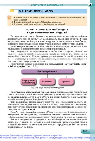 13313313313313313313313313313313313313313313313313313313313313313313313313313313313313313313313333
КОМП’ЮТЕРНЕ МОДЕЛЮВАННЯ
5.1. КОМП’ЮТЕРНІ МОДЕЛІ5.1. КОМП’ЮТЕРНІ МОДЕЛІ
1. Ùî òàêå ìîäåëü îá’єêòà? Ó ÿêèõ âèïàäêàõ і äëÿ ÷îãî âèêîðèñòîâóþòü ìî-
äåëі îá’єêòіâ?äåëі îá єêòіâ?
2.2. ßêі âèäè ìîäåëåé âè çíàєòå? Íàâåäіòü ïðèêëàäè.ßêі âèäè ìîäåëåé âè çíàєòå? Íàâåäіòü ïðèêëàäè.
3. ßêі åòàïè ïîáóäîâè іíôîðìàöіéíîї ìîäåëі âè çíàєòå?
ПОНЯТТЯ КОМП’ЮТЕРНОЇ МОДЕЛІ.
ВИДИ КОМП’ЮТЕРНИХ МОДЕЛЕЙ
Âè âæå çíàєòå, ùî â áàãàòüîõ âèïàäêàõ íåìîæëèâî àáî íåäîöіëüíî
äîñëіäæóâàòè ñàìі îá’єêòè, òîìó äîñëіäæóþòü ìîäåëі öèõ îá’єêòіâ. Ó íàø
÷àñ, êîëè îäíèì ç íàéïîòóæíіøèõ іíñòðóìåíòіâ äîñëіäæåííÿ є êîìï’þòåð,
øèðîêîãî ðîçïîâñþäæåííÿ і çàñòîñóâàííÿ íàáóëè êîìï’þòåðíі ìîäåëі.
Êîìï’þòåðíà ìîäåëü — öå іíôîðìàöіéíà ìîäåëü, ùî ñòâîðþєòüñÿ і äî-
ñëіäæóєòüñÿ ç âèêîðèñòàííÿì êîìï’þòåðíèõ ïðîãðàì.
Òàê, íàïðèêëàä, âèêîðèñòîâóþ÷è êîìï’þòåðíі ïðîãðàìè, ìîæíà äî-
ñëіäèòè, ñêіëüêè ïîòðіáíî âèòðàòèòè êîøòіâ íà ïàëüíå äëÿ ïîäîðîæі íà
àâòîìîáіëі ç Êèєâà äî Ëüâîâà, ïðîöåñ ðîçìíîæåííÿ áàêòåðіé çàëåæíî âіä
óìîâ ñåðåäîâèùà, ó ÿêîìó âîíè çíàõîäÿòüñÿ, іíòåíñèâíіñòü òðîëåéáóñíîãî
ðóõó íà ðіçíèõ ìàðøðóòàõ òà іíøå.
Êîìï’þòåðíі ìîäåëі ïîäіëÿþòü íà ðîçðàõóíêîâі (ìàòåìàòè÷íі), іìіòà-
öіéíі òà ãðàôі÷íі (ìàë. 5.1).
Мал. 5.1. Види комп’ютерних моделей
Êîìï’þòåðíà ðîçðàõóíêîâà (ìàòåìàòè÷íà) ìîäåëü îá’єêòà ñòâîðþєòüñÿ
і äîñëіäæóєòüñÿ ç âèêîðèñòàííÿì ïðîãðàì, ó ÿêèõ âèêîíóþòüñÿ ðîçðàõóí-
êè çíà÷åíü âëàñòèâîñòåé öüîãî îá’єêòà íà îñíîâі ôîðìóë, ðіâíÿíü, íåðіâ-
íîñòåé, ñèñòåì ðіâíÿíü і íåðіâíîñòåé òîùî.
Òàê, íàïðèêëàä, ìîæíà çàäàòè ôîðìóëè, ÿêі îá÷èñëþþòü âàðòіñòü îá-
êëåþâàííÿ øïàëåðàìè âàøîї êëàñíîї êіìíàòè, і âèêîíàòè öі îá÷èñëåííÿ,
âèêîðèñòîâóþ÷è òàáëè÷íèé ïðîöåñîð àáî ñòâîðèâøè ïðîãðàìó ìîâîþ ïðî-
ãðàìóâàííÿ Object Pascal.
Êîìï’þòåðíà іìіòàöіéíà ìîäåëü îá’єêòà ñòâîðþєòüñÿ і äîñëіäæóєòüñÿ ç
âèêîðèñòàííÿì ïðîãðàì, ùî âіäòâîðþþòü çìіíåííÿ çíà÷åíü òèõ âëàñòèâîñ-
òåé, ÿêі çìіíþþòüñÿ âèïàäêîâèì ÷èíîì і їõ íå ìîæíà îïèñàòè ìàòåìàòè÷íî.
Òàêèìè, íàïðèêëàä, є ïðîãðàìè, ùî äîñëіäæóþòü çìіíåííÿ êіëüêîñòі
íàñåëåííÿ ó êðàїíі ÷è ðåãіîíі ó ïåâíі іíòåðâàëè ÷àñó, êіëüêîñòі îïàäіâ
ó ïåâíіé ìіñöåâîñòі çà ìіñÿöÿìè àáî ðîêàìè, ïåðåäáà÷àþòü їõíі çíà÷åííÿ
â ìàéáóòíüîìó òà іíøå.
Право для безоплатного розміщення підручника в мережі Інтернет має
Міністерство освіти і науки України http://mon.gov.ua/ та Інститут модернізації змісту освіти https://imzo.gov.ua
 