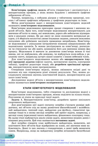 Роздiл 5
1341341341341341341341341341341341341341341341341341341341341341341341341341341341341341341341343
Êîìï’þòåðíà ãðàôі÷íà ìîäåëü îá’єêòà ñòâîðþєòüñÿ і äîñëіäæóєòüñÿ ç
âèêîðèñòàííÿì ïðîãðàì, ó ÿêèõ ìîæíà áóäóâàòè і çìіíþâàòè ãðàôі÷íå
çîáðàæåííÿ îá’єêòà.
Òàêèìè, íàïðèêëàä, є ïîáóäîâà äіàãðàì ó òàáëè÷íîìó ïðîöåñîðі, ïëî-
ñêèõ і îá’єìíèõ ãðàôі÷íèõ çîáðàæåíü ó ãðàôі÷íèõ ðåäàêòîðàõ òà іíøå.
Ìåòîä ðîçâ’ÿçóâàííÿ çàäà÷ ç âèêîðèñòàííÿì êîìï’þòåðíèõ ìîäåëåé
íàçèâàþòü êîìï’þòåðíèì ìîäåëþâàííÿì.
Êîìï’þòåðíå ìîäåëþâàííÿ ïðèñêîðþє ïðîöåñ ñòâîðåííÿ і âèâ÷åííÿ ìî-
äåëåé îá’єêòіâ. Êðіì òîãî, êîìï’þòåðíå ìîäåëþâàííÿ âèêîðèñòîâóþòü äëÿ
âèâ÷åííÿ îá’єêòіâ òà ÿâèù, ÿêі íåìîæëèâî, äîðîãî àáî íåáåçïå÷íî âіäòâîðþ-
âàòè â ðåàëüíèõ óìîâàõ. Öå äàє çìîãó íå ëèøå åêîíîìèòè ìàòåðіàëüíі ðå-
ñóðñè, à é çáåðіãàòè åêîëîãі÷íі óìîâè іñíóâàííÿ ëþäèíè, óíèêàòè ìîæëèâèõ
øêіäëèâèõ àáî ðóéíіâíèõ íàñëіäêіâ ïðîâåäåííÿ âèïðîáóâàíü. Êîìï’þòåð-
íå ìîäåëþâàííÿ є óíіêàëüíèì іíñòðóìåíòîì ïіçíàííÿ øâèäêîïëèííèõ àáî
íàäïîâіëüíèõ ïðîöåñіâ. Їõ ìîæíà äîñëіäæóâàòè íà êîìï’þòåðі, ðîçòÿãóþ-
÷è ÷è ñòèñêóþ÷è ÷àñ àáî íàâіòü çóïèíÿþ÷è éîãî äëÿ âèâ÷åííÿ ïåâíèõ ôàç
ïðîöåñó. Ìîäåëþâàòè é âèâ÷àòè çà äîïîìîãîþ êîìï’þòåðà ìîæíà é òàêі
ÿâèùà, ÿêі íå âіäáóâàëèñÿ, àáî íåâіäîìî, ÷è âіäáóäóòüñÿ êîëè-íåáóäü ó ðå-
àëüíîìó æèòòі, íàïðèêëàä çóñòðі÷ íàøîї ïëàíåòè ç іíøèì íåáåñíèì òіëîì.
Äëÿ êîìï’þòåðíîãî ìîäåëþâàííÿ ìîæíà àáî âèêîðèñòîâóâàòè іñíó-
þ÷і ïðîãðàìíі äîäàòêè (îôіñíі ïàêåòè, ìàòåìàòè÷íі ïàêåòè, åëåêòðîííі
òàáëèöі, ãðàôі÷íі ðåäàêòîðè òîùî), àáî ðîçðîáèòè îðèãіíàëüíі ïðîãðà-
ìè, âèêîðèñòîâóþ÷è ìîâè ïðîãðàìóâàííÿ.
Ñòâîðèâøè êîìï’þòåðíó ìîäåëü, ìîæíà çìіíþâàòè âõіäíі äàíі òà
çàëåæíî âіä íèõ îòðèìóâàòè ðіçíі êіíöåâі ðåçóëüòàòè. Òàê, ìîæíà äî-
ñëіäæóâàòè çìіíåííÿ çíà÷åíü âëàñòèâîñòåé ìîäåëі, âèêîðèñòîâóþ÷è äëÿ
öüîãî êîìï’þòåð.
Äîñëіäæåííÿ ìîäåëі îá’єêòà ç âèêîðèñòàííÿì êîìï’þòåðíîãî ìîäåëþ-
âàííÿ íàçèâàєòüñÿ êîìï’þòåðíèì åêñïåðèìåíòîì.
ЕТАПИ КОМП’ЮТЕРНОГО МОДЕЛЮВАННЯ
Êîìï’þòåðíå ìîäåëþâàííÿ, òîáòî ñòâîðåííÿ òà äîñëіäæåííÿ ìîäåëі ç
âèêîðèñòàííÿì êîìï’þòåðíèõ ïðîãðàì, ìîæíà ïîäіëèòè íà êіëüêà åòàïіâ.
Ðîçãëÿíåìî öі åòàïè íà ïðèêëàäі òàêîї çàäà÷і.
Çàäà÷à 1. Âèêîðèñòîâóþ÷è êîìï’þòåð, ðîçðîáèòè ïðîåêò øêіëüíîãî
ñïîðòèâíîãî ìàéäàí÷èêà.
Äëÿ ðîçâ’ÿçóâàííÿ öієї çàäà÷і ñïî÷àòêó ïîòðіáíî ç’ÿñóâàòè ðîçìіðè ìàé-
äàí÷èêà, ÿêі îá’єêòè ñëіä íà íüîìó ðîçìіñòèòè (áàñêåòáîëüíèé і âîëåéáîëü-
íèé ìàéäàí÷èêè, òåíіñíèé êîðò, ìàéäàí÷èê äëÿ ôóòáîëó, ãіìíàñòè÷íі òðå-
íàæåðè òîùî) òà â ÿêîìó âèãëÿäі ïîòðіáíî öåé ïðîåêò íàäàòè, íàïðèêëàä, ó
âèãëÿäі ïëàíó (êðåñëåííÿ) òàêîãî ìàéäàí÷èêà, ôіíàíñîâîãî êîøòîðèñó òîùî.
Íà öüîìó åòàïі âіäáóâàєòüñÿ àíàëіç óìîâè çàäà÷і, âèçíà÷åííÿ âõіäíèõ äàíèõ і
êіíöåâèõ ðåçóëüòàòіâ. Öåé åòàï íàçèâàєòüñÿ ïîñòàíîâêà çàäà÷і.
Äàëі ïîòðіáíî ñòâîðèòè ïëàí ìàéáóòíüîãî ìàéäàí÷èêà, âèçíà÷èòè, ÿêі
âëàñòèâîñòі éîãî îá’єêòіâ áóäå âіäîáðàæåíî íà ïëàíі, ÿêі çíà÷åííÿ âîíè íà-
áóâàòèìóòü. Äåÿêі іç öèõ çíà÷åíü є ñòàíäàðòíèìè, à äåÿêі òðåáà âèçíà÷èòè
ñàìèì. Íàïðèêëàä, ÿêùî íà ìàéäàí÷èêó ïîòðіáíî âñòàíîâèòè áàñêåòáîëüíі
Право для безоплатного розміщення підручника в мережі Інтернет має
Міністерство освіти і науки України http://mon.gov.ua/ та Інститут модернізації змісту освіти https://imzo.gov.ua
 
