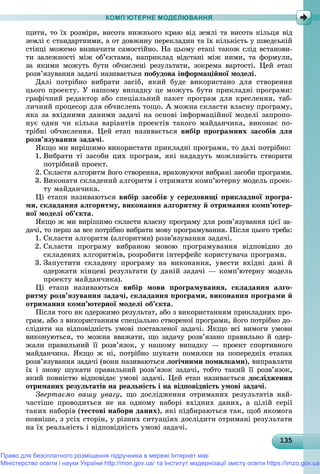 13513513513513513513513513513513513513513513513513513513513513513513513513513513513513513513513535
КОМП’ЮТЕРНЕ МОДЕЛЮВАННЯ
ùèòè, òî їõ ðîçìіðè, âèñîòà íèæíüîãî êðàþ âіä çåìëі òà âèñîòà êіëüöÿ âіä
çåìëі є ñòàíäàðòíèìè, à îò äîâæèíó ïåðåêëàäèí òà їõ êіëüêіñòü ó øâåäñüêіé
ñòіíöі ìîæåìî âèçíà÷èòè ñàìîñòіéíî. Íà öüîìó åòàïі òàêîæ ñëіä âñòàíîâè-
òè çàëåæíîñòі ìіæ îá’єêòàìè, íàïðèêëàä âіäñòàíі ìіæ íèìè, òà ôîðìóëè,
çà ÿêèìè ìîæóòü áóòè îá÷èñëåíі ðåçóëüòàòè, çîêðåìà âàðòîñòі. Öåé åòàï
ðîçâ’ÿçóâàííÿ çàäà÷і íàçèâàєòüñÿ ïîáóäîâà іíôîðìàöіéíîї ìîäåëі.
Äàëі ïîòðіáíî âèáðàòè çàñіá, ÿêèé áóäå âèêîðèñòàíî äëÿ ñòâîðåííÿ
öüîãî ïðîåêòó. Ó íàøîìó âèïàäêó öå ìîæóòü áóòè ïðèêëàäíі ïðîãðàìè:
ãðàôі÷íèé ðåäàêòîð àáî ñïåöіàëüíèé ïàêåò ïðîãðàì äëÿ êðåñëåííÿ, òàá-
ëè÷íèé ïðîöåñîð äëÿ îá÷èñëåíü òîùî. À ìîæíà ñêëàñòè âëàñíó ïðîãðàìó,
ÿêà çà âõіäíèìè äàíèìè çàäà÷і íà îñíîâі іíôîðìàöіéíîї ìîäåëі çàïðîïî-
íóє îäèí ÷è êіëüêà âàðіàíòіâ ïðîåêòіâ òàêîãî ìàéäàí÷èêà, âèêîíàє ïî-
òðіáíі îá÷èñëåííÿ. Öåé åòàï íàçèâàєòüñÿ âèáіð ïðîãðàìíèõ çàñîáіâ äëÿ
ðîçâ’ÿçóâàííÿ çàäà÷і.
ßêùî ìè âèðіøèìî âèêîðèñòàòè ïðèêëàäíі ïðîãðàìè, òî äàëі ïîòðіáíî:
1. Âèáðàòè òі çàñîáè öèõ ïðîãðàì, ÿêі íàäàäóòü ìîæëèâіñòü ñòâîðèòè
ïîòðіáíèé ïðîåêò.
2. Ñêëàñòè àëãîðèòì éîãî ñòâîðåííÿ, âðàõîâóþ÷è âèáðàíі çàñîáè ïðîãðàìè.
3. Âèêîíàòè ñêëàäåíèé àëãîðèòì і îòðèìàòè êîìï’þòåðíó ìîäåëü ïðîåê-
òó ìàéäàí÷èêà.
Öі åòàïè íàçèâàþòüñÿ âèáіð çàñîáіâ ó ñåðåäîâèùі ïðèêëàäíîї ïðîãðà-
ìè, ñêëàäàííÿ àëãîðèòìó, âèêîíàííÿ àëãîðèòìó é îòðèìàííÿ êîìï’þòåð-
íîї ìîäåëі îá’єêòà.
ßêùî æ ìè âèðіøèìî ñêëàñòè âëàñíó ïðîãðàìó äëÿ ðîçâ’ÿçóâàííÿ öієї çà-
äà÷і, òî ïåðø çà âñå ïîòðіáíî âèáðàòè ìîâó ïðîãðàìóâàííÿ. Ïіñëÿ öüîãî òðåáà:
1. Ñêëàñòè àëãîðèòì (àëãîðèòìè) ðîçâ’ÿçóâàííÿ çàäà÷і.
2. Ñêëàñòè ïðîãðàìó âèáðàíîþ ìîâîþ ïðîãðàìóâàííÿ âіäïîâіäíî äî
ñêëàäåíèõ àëãîðèòìіâ, ðîçðîáèòè іíòåðôåéñ êîðèñòóâà÷à ïðîãðàìè.
3. Çàïóñòèòè ñêëàäåíó ïðîãðàìó íà âèêîíàííÿ, óâåñòè âõіäíі äàíі é
îäåðæàòè êіíöåâі ðåçóëüòàòè (ó äàíіé çàäà÷і — êîìï’þòåðíó ìîäåëü
ïðîåêòó ìàéäàí÷èêà).
Öі åòàïè íàçèâàþòüñÿ âèáіð ìîâè ïðîãðàìóâàííÿ, ñêëàäàííÿ àëãî-
ðèòìó ðîçâ’ÿçóâàííÿ çàäà÷і, ñêëàäàííÿ ïðîãðàìè, âèêîíàííÿ ïðîãðàìè é
îòðèìàííÿ êîìï’þòåðíîї ìîäåëі îá’єêòà.
Ïіñëÿ òîãî ÿê îäåðæèìî ðåçóëüòàò, àáî ç âèêîðèñòàííÿì ïðèêëàäíèõ ïðî-
ãðàì, àáî ç âèêîðèñòàííÿì ñïåöіàëüíî ñòâîðåíîї ïðîãðàìè, éîãî ïîòðіáíî äî-
ñëіäèòè íà âіäïîâіäíіñòü óìîâі ïîñòàâëåíîї çàäà÷і. ßêùî âñі âèìîãè óìîâè
âèêîíóþòüñÿ, òî ìîæíà ââàæàòè, ùî çàäà÷ó ðîçâ’ÿçàíî ïðàâèëüíî é îäåð-
æàëè ïðàâèëüíèé її ðîçâ’ÿçîê, ó íàøîìó âèïàäêó — ïðîåêò ñïîðòèâíîãî
ìàéäàí÷èêà. ßêùî æ íі, ïîòðіáíî øóêàòè ïîìèëêè íà ïîïåðåäíіõ åòàïàõ
ðîçâ’ÿçóâàííÿ çàäà÷і (âîíè íàçèâàþòüñÿ ëîãі÷íèìè ïîìèëêàìè), âèïðàâëÿòè
їõ і çíîâó øóêàòè ïðàâèëüíèé ðîçâ’ÿçîê çàäà÷і, òîáòî òàêèé її ðîçâ’ÿçîê,
ÿêèé ïîâíіñòþ âіäïîâіäàє óìîâі çàäà÷і. Öåé åòàï íàçèâàєòüñÿ äîñëіäæåííÿ
îòðèìàíèõ ðåçóëüòàòіâ íà ðåàëüíіñòü і íà âіäïîâіäíіñòü óìîâі çàäà÷і.
Çâåðòàєìî âàøó óâàãó, ùî äîñëіäæåííÿ îòðèìàíèõ ðåçóëüòàòіâ íàé-
÷àñòіøå ïðîâîäèòüñÿ íå íà îäíîìó íàáîðі âõіäíèõ äàíèõ, à öіëіé ñåðії
òàêèõ íàáîðіâ (òåñòîâі íàáîðè äàíèõ), ÿêі ïіäáèðàþòüñÿ òàê, ùîá ÿêîìîãà
ïîâíіøå, ç óñіõ ñòîðіí, ó ðіçíèõ ñèòóàöіÿõ äîñëіäèòè îòðèìàíі ðåçóëüòàòè
íà їõ ðåàëüíіñòü і âіäïîâіäíіñòü óìîâі çàäà÷і.
Право для безоплатного розміщення підручника в мережі Інтернет має
Міністерство освіти і науки України http://mon.gov.ua/ та Інститут модернізації змісту освіти https://imzo.gov.ua
 
