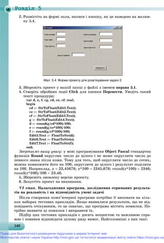 Роздiл 5
1401401401401401401401401401401401401401401401401401401401401401401401401401401401401401401401400
2. Ðîçìіñòіòü íà ôîðìі ïîëÿ, íàïèñè і êíîïêó, ÿê öå íàâåäåíî íà ìàëþí-
êó 5.4.
Мал. 5.4. Форма проекту для розв’язування задачі 2
3. Çáåðåæіòü ïðîåêò ó âàøіé ïàïöі ó ôàéëі ç іìåíåì âïðàâà 5.1.
4. Ñòâîðіòü îáðîáíèê ïîäії Click äëÿ êíîïêè Ïåðåâåñòè. Óâåäіòü òàêèé
òåêñò ïðîöåäóðè:
var d, e, f, cg, cd, ce, cf: real;
begin
cd : StrToFloat(Edit1.Text);
ce : StrToFloat(Edit2.Text);
cf : StrToFloat(Edit3.Text);
g : StrToFloat(Edit4.Text);
d : round(g/cd*100)/100;
e : round(g/ce*100)/100;
f : round(g/cf*100)/100;
Edit5.Text : FloatToStr(d);
Edit6.Text : FloatToStr(e);
Edit7.Text : FloatToStr(f);
end;
Çâåðòàєìî âàøó óâàãó: ó ìîâі ïðîãðàìóâàííÿ Object Pascal ñòàíäàðòíà
ôóíêöіÿ Round îêðóãëþє ÷èñëî äî öіëîãî і íå ìîæå îêðóãëèòè ÷èñëî äî
ïåâíîãî çíàêà ïіñëÿ êîìè. Òîìó äëÿ òîãî, ùîá îêðóãëèòè ÷èñëî äî ñîòèõ,
ìîæíà ïîìíîæèòè éîãî íà 100, îêðóãëèòè äî öіëîãî і ðåçóëüòàò ïîäіëèòè
íà 100. Íàïðèêëàä, õ  23,45678; õ*100  2345,678; round(õ*100)  2346;
round(õ*100)/100  23,46.
5. Çáåðåæіòü îíîâëåíó âåðñіþ ïðîåêòó.
6. Çàïóñòіòü ïðîåêò íà âèêîíàííÿ.
VІ åòàï. Íàëàãîäæåííÿ ïðîãðàìè, äîñëіäæåííÿ îòðèìàíèõ ðåçóëüòà-
òіâ íà ðåàëüíіñòü і íà âіäïîâіäíіñòü óìîâі çàäà÷і
Ïіñëÿ ñòâîðåííÿ êîìï’þòåðíîї ïðîãðàìè ïîòðіáíî її âèêîíàòè íà êіëü-
êîõ íàáîðàõ òåñòîâèõ ïðèêëàäіâ. ßêùî âèÿâèëèñÿ ðåçóëüòàòè, ùî íå âіä-
ïîâіäàþòü î÷іêóâàíèì, òî öå îçíà÷àє, ùî ïðîãðàìà ìіñòèòü ïîìèëêè. Ïî-
òðіáíî âèÿâèòè öі ïîìèëêè і âèïðàâèòè їõ.
Ïіäáіð öèõ òåñòîâèõ ïðèêëàäіâ є äîñèòü íåïðîñòîþ òà âàæëèâîþ ñïðà-
âîþ і ïîâèíåí âіäïîâіäàòè öіëîìó ðÿäó âèìîã. Íàéãîëîâíіøі ç íèõ òàêі:
Право для безоплатного розміщення підручника в мережі Інтернет має
Міністерство освіти і науки України http://mon.gov.ua/ та Інститут модернізації змісту освіти https://imzo.gov.ua
 