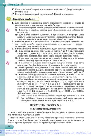 Роздiл 5
142142142142142142142142142142142142142142142142142142142142142142142142142142142142142142142142
7. ßêі åòàïè êîìï’þòåðíîãî ìîäåëþâàííÿ âè çíàєòå? Ñõàðàêòåðèçóéòå
êîæåí ç íèõ.
8. Ùî òàêå êîìï’þòåðíèé åêñïåðèìåíò? Íàâåäіòü ïðèêëàäè.
Виконайте завдання
1. Äëÿ êîæíîї ç íàâåäåíèõ çàäà÷ äåòàëіçóéòå êîæíèé ç åòàïіâ її
ðîçâ’ÿçóâàííÿ ç âèêîðèñòàííÿì êîìï’þòåðà:
a)  Âèçíà÷èòè âàðòіñòü ôàðáè äëÿ ôàðáóâàííÿ ïіäëîãè ó êëàñíіé êіìíàòі.
b)  Âèçíà÷èòè âàðòіñòü øïàëåð äëÿ îáêëåþâàííÿ ñòіí êàáіíåòó іí-
ôîðìàòèêè.
c)  Äâà ïîòÿãè âèéøëè îäíî÷àñíî ç ïóíêòіâ À òà Â íàçóñòðі÷ îäèí
îäíîìó. Äàíî âіäñòàíü ìіæ ïóíêòàìè і øâèäêîñòі ïîòÿãіâ. Âèçíà-
÷èòè âіäñòàíü ìіæ íèìè ÷åðåç çàäàíó êіëüêіñòü ãîäèí.
2 . Ñêëàäіòü òàáëèöі ç äâîõ ñòîâïöіâ. Ó ïåðøîìó ñòîâïöі çàïèøіòü íà-
çâè åòàïіâ êîìï’þòåðíîãî ìîäåëþâàííÿ, à â äðóãîìó — êîðîòêó
õàðàêòåðèñòèêó êîæíîãî ç íèõ.
3 . Âèêîíàéòå êîìï’þòåðíå ìîäåëþâàííÿ äëÿ êîæíîї ç íàâåäåíèõ çàäà÷:
a)  Äâà ïîòÿãè âèéøëè îäíî÷àñíî ç ïóíêòіâ À òà Â ó ïðîòèëåæíèõ
íàïðÿìêàõ. Äàíî âіäñòàíü ìіæ ïóíêòàìè і øâèäêîñòі ïîòÿãіâ.
Âèçíà÷èòè âіäñòàíü ìіæ íèìè ÷åðåç çàäàíó êіëüêіñòü ãîäèí.
b)  Ó òðèêóòíèêó äàíî äîâæèíè äâîõ ñòîðіí і ìіðó êóòà ìіæ íèìè.
Çíàéòè äîâæèíó òðåòüîї ñòîðîíè і éîãî ïëîùó.
c)  Ó ïàðàëåëîãðàìі äàíî äîâæèíè äâîõ ñóñіäíіõ ñòîðіí і ìіðó êóòà
ìіæ íèìè. Çíàéòè éîãî ïëîùó і äîâæèíè éîãî äіàãîíàëåé.
d) * Áàíê ïðîïîíóє âêëàäíèêàì êіëüêà âèäіâ âêëàäіâ. Çîêðåìà, ìîæ-
íà âêëàñòè êîøòè ïіä 12 % íà ðіê àáî ïіä 6 % íà ïіâðîêó. ßêèé âèä
âêëàäó âèãіäíіøèé, ÿêùî âêëàäíèê õî÷å ïîêëàñòè ãðîøі íà 2 ðîêè?
e) * Ñïî÷àòêó òіëî ðóõàєòüñÿ ïî ïîõèëіé ïëîùèíі, à ïîòіì — ïî ãî-
ðèçîíòàëüíіé äî ïîâíîї çóïèíêè. Âèçíà÷èòè ÷àñ ðóõó òіëà.
f) * Äëÿ âèðîáíèöòâà âàêöèíè íà çàâîäі âèðîùóþòü îäíó ç êóëüòóð
áàêòåðіé. Âіäîìî, ùî êîëè ìàñà áàêòåðіé õ ã, òî ÷åðåç äåíü âîíà
çáіëüøóєòüñÿ íà (à – b * õ) * õ ã, äå à і b — êîåôіöієíòè, ùî çà-
ëåæàòü âіä âèäó áàêòåðіé. Ùîäíÿ äëÿ ïîòðåá âèðîáíèöòâà çàáè-
ðàєòüñÿ m ã áàêòåðіé. Äîñëіäіòü, ÿê çìіíþєòüñÿ ìàñà áàêòåðіé ïî
äíÿõ (âіä 1 äî 30), ÿêùî a  1, b  0,0001, õ0
 12 000 ã, m  2000 ã.
Äàéòå âіäïîâіäü íà çàïèòàííÿ:
1 ×è є ìіíіìàëüíà ïî÷àòêîâà ìàñà áàêòåðіé ïðè çàäàíèõ a, b і m?
2 ßêó íàéáіëüøó ìàñó m ìîæíà çàáèðàòè, ùîá çàâîä ïðàöþâàâ
áåçïåðåáіéíî ïðîòÿãîì ìіñÿöÿ ïðè çàäàíèõ a, b і õ0
?
ÏÐÀÊÒÈ×ÍÀ ÐÎÁÎÒÀ № 5
«Комп’ютерне моделювання»
Óâàãà! Ïіä ÷àñ ðîáîòè ç êîìï’þòåðîì äîòðèìóéòåñÿ ïðàâèë áåçïåêè
òà ñàíіòàðíî-ãіãієíі÷íèõ íîðì.
Çàäà÷à. Ìàòè äàëà ñèíîâі ïåâíó êіëüêіñòü ãðîøåé і ïîïðîñèëà êóïèòè
3 êã öóêðó òà 2 êã áîðîøíà. Íà ãðîøі, ùî çàëèøèëèñÿ, ìàòè äîçâîëèëà
ñèíîâі êóïèòè öóêåðîê. Ñêіëüêè ãðàìіâ öóêåðîê êóïèòü ñèí?
Право для безоплатного розміщення підручника в мережі Інтернет має
Міністерство освіти і науки України http://mon.gov.ua/ та Інститут модернізації змісту освіти https://imzo.gov.ua
 