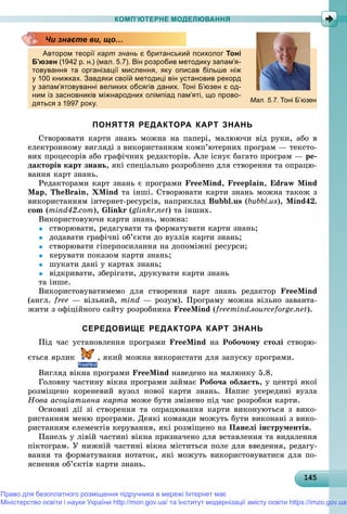 1451451451451451451451451451451451451451451451451451451451451451451451451451451451451451451451455
КОМП’ЮТЕРНЕ МОДЕЛЮВАННЯ
Автором теорії карт знань є британський психолог Тоні
Б’юзен (1942 р. н.) (мал. 5.7). Він розробив методику запам’я-
товування та організації мислення, яку описав більше ніж
у 100 книжках. Завдяки своїй методиці він установив рекорд
у запам’ятовуванні великих обсягів даних. Тоні Б’юзен є од-
ним із засновників міжнародних олімпіад пам’яті, що прово-
дяться з 1997 року.
ПОНЯТТЯ РЕДАКТОРА КАРТ ЗНАНЬ
Ñòâîðþâàòè êàðòè çíàíü ìîæíà íà ïàïåðі, ìàëþþ÷è âіä ðóêè, àáî â
åëåêòðîííîìó âèãëÿäі ç âèêîðèñòàííÿì êîìï’þòåðíèõ ïðîãðàì — òåêñòî-
âèõ ïðîöåñîðіâ àáî ãðàôі÷íèõ ðåäàêòîðіâ. Àëå іñíóє áàãàòî ïðîãðàì — ðå-
äàêòîðіâ êàðò çíàíü, ÿêі ñïåöіàëüíî ðîçðîáëåíî äëÿ ñòâîðåííÿ òà îïðàöþ-
âàííÿ êàðò çíàíü.
Ðåäàêòîðàìè êàðò çíàíü є ïðîãðàìè FreeMind, Freeplain, Edraw Mind
Map, TheBrain, XMind òà іíøі. Ñòâîðþâàòè êàðòè çíàíü ìîæíà òàêîæ ç
âèêîðèñòàííÿì іíòåðíåò-ðåñóðñіâ, íàïðèêëàä Bubbl.us (bubbl.us), Mind42.
com (mind42.com), Glinkr (glinkr.net) òà іíøèõ.
Âèêîðèñòîâóþ÷è êàðòè çíàíü, ìîæíà:
 ñòâîðþâàòè, ðåäàãóâàòè òà ôîðìàòóâàòè êàðòè çíàíü;
 äîäàâàòè ãðàôі÷íі îá’єêòè äî âóçëіâ êàðòè çíàíü;
 ñòâîðþâàòè ãіïåðïîñèëàííÿ íà äîïîìіæíі ðåñóðñè;
 êåðóâàòè ïîêàçîì êàðòè çíàíü;
 øóêàòè äàíі ó êàðòàõ çíàíü;
 âіäêðèâàòè, çáåðіãàòè, äðóêóâàòè êàðòè çíàíü
òà іíøå.
Âèêîðèñòîâóâàòèìåìî äëÿ ñòâîðåííÿ êàðò çíàíü ðåäàêòîð FreeMind
(àíãë. free — âіëüíèé, mind — ðîçóì). Ïðîãðàìó ìîæíà âіëüíî çàâàíòà-
æèòè ç îôіöіéíîãî ñàéòó ðîçðîáíèêà FreeMind (freemind.sourceforge.net).
СЕРЕДОВИЩЕ РЕДАКТОРА КАРТ ЗНАНЬ
Ïіä ÷àñ óñòàíîâëåííÿ ïðîãðàìè FreeMind íà Ðîáî÷îìó ñòîëі ñòâîðþ-
єòüñÿ ÿðëèê , ÿêèé ìîæíà âèêîðèñòàòè äëÿ çàïóñêó ïðîãðàìè.
Âèãëÿä âіêíà ïðîãðàìè FreeMind íàâåäåíî íà ìàëþíêó 5.8.
Ãîëîâíó ÷àñòèíó âіêíà ïðîãðàìè çàéìàє Ðîáî÷à îáëàñòü, ó öåíòðі ÿêîї
ðîçìіùåíî êîðåíåâèé âóçîë íîâîї êàðòè çíàíü. Íàïèñ óñåðåäèíі âóçëà
Íîâà àñîöіàòèâíà êàðòà ìîæå áóòè çìіíåíî ïіä ÷àñ ðîçðîáêè êàðòè.
Îñíîâíі äії çі ñòâîðåííÿ òà îïðàöþâàííÿ êàðòè âèêîíóþòüñÿ ç âèêî-
ðèñòàííÿì ìåíþ ïðîãðàìè. Äåÿêі êîìàíäè ìîæóòü áóòè âèêîíàíі ç âèêî-
ðèñòàííÿì åëåìåíòіâ êåðóâàííÿ, ÿêі ðîçìіùåíî íà Ïàíåëі іíñòðóìåíòіâ.
Ïàíåëü ó ëіâіé ÷àñòèíі âіêíà ïðèçíà÷åíî äëÿ âñòàâëåííÿ òà âèäàëåííÿ
ïіêòîãðàì. Ó íèæíіé ÷àñòèíі âіêíà ìіñòèòüñÿ ïîëå äëÿ ââåäåííÿ, ðåäàãó-
âàííÿ òà ôîðìàòóâàííÿ íîòàòîê, ÿêі ìîæóòü âèêîðèñòîâóâàòèñÿ äëÿ ïî-
ÿñíåííÿ îá’єêòіâ êàðòè çíàíü.
Чи знаєте ви, що…
Мал. 5.7. Тоні Б’юзен
Право для безоплатного розміщення підручника в мережі Інтернет має
Міністерство освіти і науки України http://mon.gov.ua/ та Інститут модернізації змісту освіти https://imzo.gov.ua
 