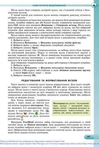 147147147147147147147147147147147147147147147147147147147147147147147147147147147147147147147147
КОМП’ЮТЕРНЕ МОДЕЛЮВАННЯ
Ïіñëÿ öüîãî áóäå ñòâîðåíî äî÷іðíіé âóçîë, ùî ç’єäíàíèé ëіíієþ ç áàòü-
êіâñüêèì âóçëîì.
Ó òàêèé ñïîñіá äëÿ êîæíîãî âóçëà ìîæíà ñòâîðèòè äîâіëüíó êіëüêіñòü
äî÷іðíіõ âóçëіâ.
Ùîá óñòàíîâèòè çâ’ÿçêè ìіæ âóçëàìè, ùî ìîæóòü áóòè ðîçìіùåíі íà ðіçíèõ
ãіëêàõ, ïîòðіáíî âèáðàòè äâà àáî áіëüøå âóçëіâ, óòðèìóþ÷è íàòèñíóòîþ êëà-
âіøó Ctrl, ïіñëÿ ÷îãî âèêîíàòè Âñòàâèòè  Ñòâîðèòè çâ’ÿçêó. Ïіñëÿ öüîãî
áóäå ïðîâåäåíî ñòðіëêè âіä óñіõ âèáðàíèõ âóçëіâ äî âóçëà, ùî áóâ âèáðàíèé
îñòàííіì. Äëÿ âèäàëåííÿ çâ’ÿçêіâ, çìіíè êîëüîðó ñòðіëîê і âèäó ñòðіëêè ïî-
òðіáíî âèêîðèñòàòè êîìàíäè ç êîíòåêñòíîãî ìåíþ ñòâîðåíîї ñòðіëêè.
Âóçëè êàðòè çíàíü ìîæóòü âèêîðèñòîâóâàòèñü ÿê ãіïåðïîñèëàííÿ äëÿ âіä-
êðèòòÿ äîêóìåíòіâ. Äëÿ òîãî ùîá çâ’ÿçàòè âóçîë ç äîêóìåíòîì, ïîòðіáíî:
1. Âèáðàòè âóçîë.
2. Âèêîíàòè Âñòàâèòè  Âêàçàòè ïîñèëàííÿ (âèáіð ôàéëà).
3. Âèáðàòè ôàéë, ó ÿêîìó çáåðåæåíî ïîòðіáíèé äîêóìåíò.
4. Âèáðàòè êíîïêó Open.
Ïіñëÿ öüîãî âóçîë ñòàє ãіïåðïîñèëàííÿì, çà âèáîðó ÿêîãî áóäå âіäêðè-
òî ïîâ’ÿçàíèé äîêóìåíò. Ïîðó÷ іç òåêñòîì âóçëà ç’ÿâëÿєòüñÿ çíà÷îê ó
âèãëÿäі ÷åðâîíîї ñòðіëêè . Ïіñëÿ íàâåäåííÿ âêàçіâíèêà íà òàêèé âóçîë
çìіíþєòüñÿ âèãëÿä âêàçіâíèêà, à â ðÿäêó ñòàíó âіêíà ïðîãðàìè âіäîáðà-
æàєòüñÿ іì’ÿ ïîâ’ÿçàíîãî ôàéëà.
Äëÿ ñòâîðåííÿ ãіïåðïîñèëàííÿ íà äåÿêó âåá-ñòîðіíêó â Іíòåðíåòі ïîòðіáíî:
1. Âèáðàòè âóçîë.
2. Âèêîíàòè Âñòàâèòè  Âêàçàòè ïîñèëàííÿ (òåêñòîâå ïîëå).
3. Óâåñòè URL-àäðåñó âåá-ñòîðіíêè â ïîëå Çìіíèòè ïîñèëàííÿ âðó÷íó
ó âіêíі Input (àíãë. input — âõіä).
4. Âèáðàòè êíîïêó OÊ.
РЕДАГУВАННЯ ТА ФОРМАТУВАННЯ ВУЗЛІВ
Òåêñò íàïèñó â êîæíîìó âóçëі ìîæíà âіäðåäàãóâàòè. Äëÿ öüîãî ïîòðіá-
íî âèáðàòè âóçîë і íàòèñíóòè êëàâіøó F2 àáî äâі÷і êëàöíóòè ïî òåêñòó
âóçëà. Ïіñëÿ öüîãî â òåêñòі âóçëà ç’ÿâëÿєòüñÿ êóðñîð. Ðåäàãóâàííÿ òåêñòó
çäіéñíþєòüñÿ àíàëîãі÷íî äî öієї îïåðàöії â òåêñòîâîìó ïðîöåñîðі. Ïіñëÿ
çàâåðøåííÿ ðåäàãóâàííÿ ïîòðіáíî íàòèñíóòè êëàâіøó Enter àáî âèáðàòè
òî÷êó çà ìåæàìè âóçëà.
Äëÿ áіëüø íàî÷íîãî ñïðèéíÿòòÿ
äàíèõ ó êàðòі çíàíü äî òåêñòіâ âóç-
ëіâ ìîæíà äîäàâàòè ïіêòîãðàìè. Òàê,
íà ìàëþíêó 5.5 âèêîðèñòàíî ïіêòî-
ãðàìè â êîðåíåâîìó âóçëі Ðіê ,
âóçëàõ Âåñíà , Ëіòî
ó
, Äåíü âåñ-
íÿíîãî ðіâíîäåííÿ òà Äåíü îñіííüîãî
ðіâíîäåííÿ .
Ïðîãðàìà FreeMind ìіñòèòü íàáіð ïіêòîãðàì, ÿêі ðîçìіùåíî â ëіâіé
÷àñòèíі âіêíà íà Ïàíåëі ïіêòîãðàì. Äëÿ äîäàâàííÿ ïіêòîãðàìè äî òåêñòó
âóçëà ïîòðіáíî âèáðàòè âóçîë і ïіñëÿ öüîãî — ïîòðіáíó ïіêòîãðàìó íà ïà-
íåëі. Çîáðàæåííÿ áóäå ðîçìіùåíî ïîðó÷ іç òåêñòîì âóçëà. Äî îäíîãî âóçëà
ìîæå áóòè äîäàíî êіëüêà ïіêòîãðàì.
Ïіêòîãðàìà(ëàò.pictus–ìàëüîâàíèé,
ãðåö.  – ïèñüìîâèé çíàê,
ðèñêà, ëіíіÿ) – óìîâíèé ìàëþíîê іç
çîáðàæåííÿì íàéñóòòєâіøèõ ðèñ
äåÿêèõ äіé, ÿâèù, ïðåäìåòіâ òîùî.
Право для безоплатного розміщення підручника в мережі Інтернет має
Міністерство освіти і науки України http://mon.gov.ua/ та Інститут модернізації змісту освіти https://imzo.gov.ua
 