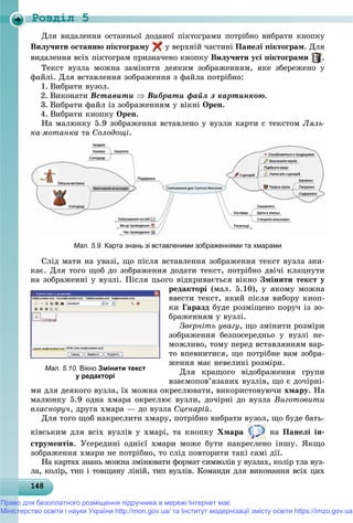 Роздiл 5
1481481481481481481481481481481481481481481481481481481481481481481481481481481481481481481481488
Äëÿ âèäàëåííÿ îñòàííüîї äîäàíîї ïіêòîãðàìè ïîòðіáíî âèáðàòè êíîïêó
Âèëó÷èòè îñòàííþ ïіêòîãðàìó ó âåðõíіé ÷àñòèíі Ïàíåëі ïіêòîãðàì. Äëÿ
âèäàëåííÿ âñіõ ïіêòîãðàì ïðèçíà÷åíî êíîïêó Âèëó÷èòè óñі ïіêòîãðàìè .
Òåêñò âóçëà ìîæíà çàìіíèòè äåÿêèì çîáðàæåííÿì, ÿêå çáåðåæåíî ó
ôàéëі. Äëÿ âñòàâëåííÿ çîáðàæåííÿ ç ôàéëà ïîòðіáíî:
1. Âèáðàòè âóçîë.
2. Âèêîíàòè Âñòàâèòè  Âèáðàòè ôàéë ç êàðòèíêîþ.
3. Âèáðàòè ôàéë іç çîáðàæåííÿì ó âіêíі Open.
4. Âèáðàòè êíîïêó Open.
Íà ìàëþíêó 5.9 çîáðàæåííÿ âñòàâëåíî ó âóçëè êàðòè ñ òåêñòîì Ëÿëü-
êà-ìîòàíêà òà Ñîëîäîùі.
Мал. 5.9. Карта знань зі вставленими зображеннями та хмарами
Ñëіä ìàòè íà óâàçі, ùî ïіñëÿ âñòàâëåííÿ çîáðàæåííÿ òåêñò âóçëà çíè-
êàє. Äëÿ òîãî ùîá äî çîáðàæåííÿ äîäàòè òåêñò, ïîòðіáíî äâі÷і êëàöíóòè
íà çîáðàæåííі ó âóçëі. Ïіñëÿ öüîãî âіäêðèâàєòüñÿ âіêíî Çìіíèòè òåêñò ó
ðåäàêòîðі (ìàë. 5.10), ó ÿêîìó ìîæíà
ââåñòè òåêñò, ÿêèé ïіñëÿ âèáîðó êíîï-
êè Ãàðàçä áóäå ðîçìіùåíî ïîðó÷ іç çî-
áðàæåííÿì ó âóçëі.
Çâåðíіòü óâàãó, ùî çìіíèòè ðîçìіðè
çîáðàæåííÿ áåçïîñåðåäíüî ó âóçëі íå-
ìîæëèâî, òîìó ïåðåä âñòàâëÿííÿì âàð-
òî âïåâíèòèñÿ, ùî ïîòðіáíå âàì çîáðà-
æåííÿ ìàє íåâåëèêі ðîçìіðè.
Äëÿ êðàùîãî âіäîáðàæåííÿ ãðóïè
âçàєìîïîâ’ÿçàíèõ âóçëіâ, ùî є äî÷іðíі-
ìè äëÿ äåÿêîãî âóçëà, їõ ìîæíà îêðåñëþâàòè, âèêîðèñòîâóþ÷è õìàðó. Íà
ìàëþíêó 5.9 îäíà õìàðà îêðåñëþє âóçëè, äî÷іðíі äî âóçëà Âèãîòîâèòè
âëàñíîðó÷, äðóãà õìàðà — äî âóçëà Ñöåíàðіé.
Äëÿ òîãî ùîá íàêðåñëèòè õìàðó, ïîòðіáíî âèáðàòè âóçîë, ùî áóäå áàòü-
êіâñüêèì äëÿ âñіõ âóçëіâ ó õìàðі, òà êíîïêó Õìàðà íà Ïàíåëі іí-
ñòðóìåíòіâ. Óñåðåäèíі îäíієї õìàðè ìîæå áóòè íàêðåñëåíî іíøó. ßêùî
çîáðàæåííÿ õìàðè íå ïîòðіáíî, òî ñëіä ïîâòîðèòè òàêі ñàìі äії.
Íà êàðòàõ çíàíü ìîæíà çìіíþâàòè ôîðìàò ñèìâîëіâ ó âóçëàõ, êîëіð òëà âóç-
ëà, êîëіð, òèï і òîâùèíó ëіíіé, òèï âóçëіâ. Êîìàíäè äëÿ âèêîíàííÿ âñіõ öèõ
Мал. 5.10. Вікно Змінити текст
у редакторі
Право для безоплатного розміщення підручника в мережі Інтернет має
Міністерство освіти і науки України http://mon.gov.ua/ та Інститут модернізації змісту освіти https://imzo.gov.ua
 