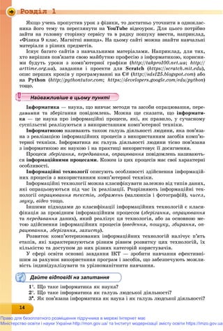 Роздiл 1
141414141414141414141414141414
ßêùî ó÷åíü ïðîïóñòèâ óðîê ç ôіçèêè, òî äîñòàòíüî óòî÷íèòè â îäíîêëàñ-
íèêà éîãî òåìó òà ïåðåãëÿíóòè íà YouTube âіäåîóðîê. Äëÿ öüîãî ïîòðіáíî
çàéòè íà ãîëîâíó ñòîðіíêó ñåðâіñó òà â ðÿäêó ïîøóêó ââåñòè, íàïðèêëàä,
«Ôіçèêà 9 êëàñ. Ìàãíіòíі ÿâèùà». Íà öüîìó ñàéòі ìîæíà çíàéòè íàâ÷àëüíі
ìàòåðіàëè ç ðіçíèõ ïðåäìåòіâ.
Іñíóє áàãàòî ñàéòіâ ç íàâ÷àëüíèìè ìàòåðіàëàìè. Íàïðèêëàä, äëÿ òèõ,
õòî âèðіøèâ ïîâ’ÿçàòè ñâîþ ìàéáóòíþ ïðîôåñіþ ç іíôîðìàòèêîþ, êîðèñíè-
ìè áóäóòü óðîêè ç êîìï’þòåðíîї ãðàôіêè (http://takpro100.net.ua; http://
arttime.org.ua), çàâäàííÿ і ïðîåêòè äëÿ Scratch (https://scratch// .mit.edu),
îïèñ ïåðøèõ êðîêіâ ó ïðîãðàìóâàííі íà C# (http://sds// 125.blogspot.com) àáî
íà Python (http://pythontutor// .rr com; https://developers.google.com/edu/python// )
ôîðìàòèêà — íàóêà, ùî âèâ÷àє ìåòîäè òà çàñîáè îïðàöþâàííÿ, ïåðå-
äàâàííÿ òà çáåðіãàííÿ ïîâіäîìëåíü. Ìîæíà ùå ñêàçàòè, ùî іíôîðìàòè-
êà — öå íàóêà ïðî іíôîðìàöіéíі ïðîöåñè, ÿêі, ÿê ïðàâèëî, ó ñó÷àñíîìó
ñóñïіëüñòâі ðåàëіçóþòüñÿ ç âèêîðèñòàííÿì êîìï’þòåðíîї òåõíіêè.
Іíôîðìàòèêîþ íàçèâàþòü òàêîæ ãàëóçü äіÿëüíîñòі ëþäèíè, ÿêà ïîâ’ÿçà-
íà ç ðåàëіçàöієþ іíôîðìàöіéíèõ ïðîöåñіâ ç âèêîðèñòàííÿì çàñîáіâ êîìï’þ-
òåðíîї òåõíіêè. Іíôîðìàòèêà ÿê ãàëóçü äіÿëüíîñòі ëþäèíè òіñíî ïîâ’ÿçàíà
ç іíôîðìàòèêîþ ÿê íàóêîþ і íà ïðàêòèöі âèêîðèñòîâóє її äîñÿãíåííÿ.
Ïðîöåñè çáåðіãàííÿ, ïåðåäàâàííÿ, îïðàöþâàííÿ ïîâіäîìëåíü íàçèâàþòü-ÿ
ñÿ іíôîðìàöіéíèìè ïðîöåñàìè. Êîæåí іç öèõ ïðîöåñіâ ìàє ñâîї õàðàêòåðíі
îñîáëèâîñòі.
Іíôîðìàöіéíі òåõíîëîãії îïèñóþòü îñîáëèâîñòі çäіéñíåííÿ іíôîðìàöіé-ї
íèõ ïðîöåñіâ ç âèêîðèñòàííÿì êîìï’þòåðíîї òåõíіêè.
Іíôîðìàöіéíі òåõíîëîãії ìîæíà êëàñèôіêóâàòè çàëåæíî âіä òèïіâ äàíèõ,
ÿêі îïðàöüîâóþòüñÿ ïіä ÷àñ їõ ðåàëіçàöії. Ðîçðіçíÿþòü іíôîðìàöіéíі òåõ-
íîëîãії îïðàöþâàííÿ òåêñòіâ, çîáðàæåíü (ìàëþíêіâ і ôîòîãðàôіé), ÷èñåë,
çâóêó, âіäåî òîùî.
Іíøèìè ïіäõîäàìè äî êëàñèôіêàöії іíôîðìàöіéíèõ òåõíîëîãіé є êëàñè-
ôіêàöіÿ çà ïðîâіäíèì іíôîðìàöіéíèì ïðîöåñîì (çáåðіãàííÿ, îïðàöþâàííÿ
òà ïåðåäàâàííÿ äàíèõ), ÿêèé ðåàëіçóє öÿ òåõíîëîãіÿ, àáî çà îñíîâíîþ ìå-
òîþ çäіéñíåííÿ іíôîðìàöіéíèõ ïðîöåñіâ (ââåäåííÿ, ïîøóêó, çáèðàííÿ, îï-
ðàöþâàííÿ, çáåðіãàííÿ, çàõèñòó).
Ðîçâèòîê êîìï’þòåðèçîâàíèõ іíôîðìàöіéíèõ òåõíîëîãіé íàëі÷óє ï’ÿòü
åòàïіâ, ÿêі õàðàêòåðèçóþòüñÿ ðіçíèì ðіâíåì ðîçâèòêó öèõ òåõíîëîãіé, їõ
êіëüêіñòþ òà äîñòóïîì äî íèõ ðіçíèõ êàòåãîðіé êîðèñòóâà÷іâ.
Ó ñôåðі îñâіòè îñíîâíі çàâäàííÿ ІÊÒ — çðîáèòè íàâ÷àííÿ åôåêòèâíі-
øèì çà ðàõóíîê âèêîðèñòàííÿ ïðîãðàì і çàñîáіâ, ùî çàáåçïå÷óþòü ìîæëè-
âіñòü іíäèâіäóàëіçóâàòè òà óðіçíîìàíіòíèòè íàâ÷àííÿ.
Дайте відповіді на запитання
1. Ùî òàêå іíôîðìàòèêà ÿê íàóêà?
2. Ùî òàêå іíôîðìàòèêà ÿê ãàëóçü ëþäñüêîї äіÿëüíîñòі?
3. ßê ïîâ’ÿçàíà іíôîðìàòèêà ÿê íàóêà і ÿê ãàëóçü ëþäñüêîї äіÿëüíîñòі?
у уц у уц у уц у уц у уц у уц у уц у уц у уц у уц у уц у уНайважливіше в цьому пунктіНайважливіше в цьому пунктіНайважливіше в цьому пунктіНайважливіше в цьому пунктіНайважливіше в цьому пунктіНайважливіше в цьому пунктіНайважливіше в цьому пунктіНайважливіше в цьому пунктіНайважливіше в цьому пунктіНайважливіше в цьому пунктіНайважливіше в цьому пунктіНайважливіше в цьому пунктіНайважливіше в цьому пунктіНайважливіше в цьому пунктіНайважливіше в цьому пунктіНайважливіше в цьому пунктіНайважливіше в цьому пунктіНайважливіше в цьому пунктіНайважливіше в цьому пунктіНайважливіше в цьому пунктіНайважливіше в цьому пунктіНайважливіше в цьому пунктіНайважливіше в цьому пунктіНайважливіше в цьому пунктіНайважливіше в цьому пунктіНайважливіше в цьому пунктіНайважливіше в цьому пунктіНайважливіше в цьому пунктіНайважливіше в цьому пунктіНайважливіше в цьому пунктіНайважливіше в цьому пунктіНайважливіше в цьому пунктіНайважливіше в цьому пунктіНайважливіше в цьому пунктіНайважливіше в цьому пунктіНайважливіше в цьому пунктіНайважливіше в цьому пунктіНайважливіше в цьому пунктіНайважливіше в цьому пунктіНайважливіше в цьому пунктіНайважливіше в цьому пунктіНайважливіше в цьому пунктіНайважливіше в цьому пунктіНайважливіше в цьому пунктіНайважливіше в цьому пунктіНайважливіше в цьому пунктіН й і іН й і іН й і іН й і іН й і іН й і іН й і іН й і іН й і іН й і іН й і іН й і іН й і іН й і іН й і іН й і ій
Право для безоплатного розміщення підручника в мережі Інтернет має
Міністерство освіти і науки України http://mon.gov.ua/ та Інститут модернізації змісту освіти https://imzo.gov.ua
 