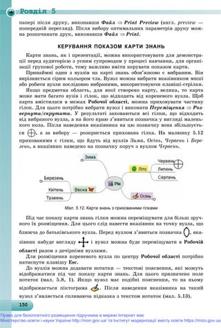Роздiл 5
15015015015015015015015015015015015015015015015015015015015015015015015015015015015015015015015050
ïàïåðі ïіñëÿ äðóêó, âèêîíàâøè Ôàéë  Print Preview (àíãë. preview —
ïîïåðåäíіé ïåðåãëÿä). Ïіñëÿ âèáîðó îïòèìàëüíèõ ïàðàìåòðіâ äðóêó ìîæ-
íà ðîçïî÷èíàòè äðóê, âèêîíàâøè Ôàéë Print.
КЕРУВАННЯ ПОКАЗОМ КАРТИ ЗНАНЬ
Êàðòè çíàíü, ÿê і ïðåçåíòàöії, ìîæíà âèêîðèñòîâóâàòè äëÿ äåìîíñòðà-
öії ïåðåä àóäèòîðієþ ç óñíèì ñóïðîâîäîì ó ïðîöåñі íàâ÷àííÿ, äëÿ îðãàíі-
çàöії ãðóïîâîї ðîáîòè, òîìó âàæëèâî âìіòè êåðóâàòè ïîêàçîì êàðòè.
Ïðèíàéìíі îäèí ç âóçëіâ íà êàðòі çíàíü îáîâ’ÿçêîâî є âèáðàíèì. Âіí
âèðіçíÿєòüñÿ ñіðèì êîëüîðîì òëà. Âóçîë ìîæíà âèáðàòè âêàçіâíèêîì ìèøі
àáî ðîáèòè âóçëè ïîñëіäîâíî âèáðàíèìè, âèêîðèñòîâóþ÷è êëàâіøі-ñòðіëêè.
ßêùî ïðåäìåòíà îáëàñòü, äëÿ ÿêîї ñòâîðåíî êàðòó, âåëèêà, òî êàðòà
ìîæå ìàòè áàãàòî âóçіâ і ãіëîê, ùî âіäõîäÿòü âіä êîðåíåâîãî âóçëà. Ùîá
êàðòà âìіñòèëàñÿ â ìåæàõ Ðîáî÷îї îáëàñòі, ìîæíà ïðèõîâóâàòè ÷àñòèíó
ãіëîê. Äëÿ öüîãî ïîòðіáíî âèáðàòè âóçîë і âèêîíàòè Ïåðåìіùåííÿ  Ðîç-
âåðíóòè/ñêðóòèòè. Ó ðåçóëüòàòі çàõîâàþòüñÿ âñі ãіëêè, ùî âіäõîäÿòü
âіä âèáðàíîãî âóçëà, à íà éîãî êðàþ ç’ÿâèòüñÿ ïîçíà÷êà ó âèãëÿäі ìàëåíü-
êîãî êîëà. Ïіñëÿ íàâåäåííÿ âêàçіâíèêà íà öþ ïîçíà÷êó âîíà çáіëüøóєòü-
ñÿ , à çà âèáîðó — ðîçêðèєòüñÿ ïðèõîâàíà ãіëêà. Íà ìàëþíêó 5.12
ïðèõîâàíèìè є ãіëêè, ùî éäóòü âіä âóçëіâ Çèìà, Îñіíü, ×åðâåíü і Áåðå-
çåíü, à âêàçіâíèê íàâåäåíî íà ïîçíà÷êó ïîðó÷ ç âóçëîì ×åðâåíü.
Мал. 5.12. Карта знань з прихованими гілками
Ïіä ÷àñ ïîêàçó êàðòè çíàíü ãіëêè ìîæíà ïåðåìіùóâàòè äëÿ áіëüø çðó÷-
íîãî їõ ðîçìіùåííÿ. Äëÿ öüîãî ñëіä íàâåñòè âêàçіâíèê íà òî÷êó âóçëà, ùî
áëèæ÷à äî áàòüêіâñüêîãî âóçëà. Ïåðåä âóçëîì ç’ÿâèòüñÿ ïîçíà÷êà , âêà-
çіâíèê íàáóäå âèãëÿäó і âóçîë ìîæíà áóäå ïåðåìіùóâàòè â Ðîáî÷іé
îáëàñòі ðàçîì ç äî÷іðíіìè âóçëàìè.
Äëÿ ðîçìіùåííÿ êîðåíåâîãî âóçëà ïî öåíòðó Ðîáî÷îї îáëàñòі ïîòðіáíî
íàòèñíóòè êëàâіøó Esc.
Äî âóçëіâ ìîæíà äîäàâàòè íîòàòêè — òåêñòîâі ïîÿñíåííÿ, ÿêі ìîæóòü
âіäîáðàæàòèñÿ ïіä ÷àñ ïîêàçó êàðòè çíàíü. Äëÿ öüîãî ïðèçíà÷åíî ïîëå
íîòàòîê (ìàë. 5.8, 1). ßêùî âóçîë ìàє ïîäіáíі ïîÿñíåííÿ, òî íà íüîìó
âіäîáðàæàєòüñÿ ïіêòîãðàìà . Ïіñëÿ íàâåäåííÿ âêàçіâíèêà íà òàêèé
âóçîë ç’ÿâëÿєòüñÿ ñïëèâàþ÷à ïіäêàçêà ç òåêñòîì íîòàòîê (ìàë. 5.13).
Право для безоплатного розміщення підручника в мережі Інтернет має
Міністерство освіти і науки України http://mon.gov.ua/ та Інститут модернізації змісту освіти https://imzo.gov.ua
 