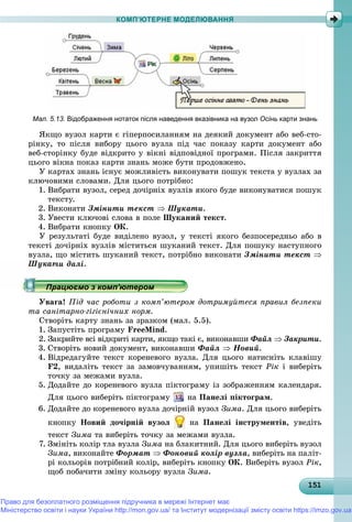 1511511511511511511511511511511511511511511511511511511511511511511511511511511511511511511511515
КОМП’ЮТЕРНЕ МОДЕЛЮВАННЯ
Мал. 5.13. Відображення нотаток після наведення вказівника на вузол Осінь карти знань
ßêùî âóçîë êàðòè є ãіïåðïîñèëàííÿì íà äåÿêèé äîêóìåíò àáî âåá-ñòî-
ðіíêó, òî ïіñëÿ âèáîðó öüîãî âóçëà ïіä ÷àñ ïîêàçó êàðòè äîêóìåíò àáî
âåá-ñòîðіíêó áóäå âіäêðèòî ó âіêíі âіäïîâіäíîї ïðîãðàìè. Ïіñëÿ çàêðèòòÿ
öüîãî âіêíà ïîêàç êàðòè çíàíü ìîæå áóòè ïðîäîâæåíî.
Ó êàðòàõ çíàíü іñíóє ìîæëèâіñòü âèêîíóâàòè ïîøóê òåêñòà ó âóçëàõ çà
êëþ÷îâèìè ñëîâàìè. Äëÿ öüîãî ïîòðіáíî:
1. Âèáðàòè âóçîë, ñåðåä äî÷іðíіõ âóçëіâ ÿêîãî áóäå âèêîíóâàòèñÿ ïîøóê
òåêñòó.
2. Âèêîíàòè Çìіíèòè òåêñò  Øóêàòè.
3. Óâåñòè êëþ÷îâі ñëîâà â ïîëå Øóêàíèé òåêñò.
4. Âèáðàòè êíîïêó ÎÊ.
Ó ðåçóëüòàòі áóäå âèäіëåíî âóçîë, ó òåêñòі ÿêîãî áåçïîñåðåäíüî àáî â
òåêñòі äî÷іðíіõ âóçëіâ ìіñòèòüñÿ øóêàíèé òåêñò. Äëÿ ïîøóêó íàñòóïíîãî
âóçëà, ùî ìіñòèòü øóêàíèé òåêñò, ïîòðіáíî âèêîíàòè Çìіíèòè òåêñò 
Øóêàòè äàëі.
Óâàãà! Ïіä ÷àñ ðîáîòè ç êîìï’þòåðîì äîòðèìóéòåñÿ ïðàâèë áåçïåêè
òà ñàíіòàðíî-ãіãієíі÷íèõ íîðì.
Ñòâîðіòü êàðòó çíàíü çà çðàçêîì (ìàë. 5.5).
1. Çàïóñòіòü ïðîãðàìó FreeMind.
2. Çàêðèéòå âñі âіäêðèòі êàðòè, ÿêùî òàêі є, âèêîíàâøè Ôàéë  Çàêðèòè.
3. Ñòâîðіòü íîâèé äîêóìåíò, âèêîíàâøè Ôàéë  Íîâèé.
4. Âіäðåäàãóéòå òåêñò êîðåíåâîãî âóçëà. Äëÿ öüîãî íàòèñíіòü êëàâіøó
F2, âèäàëіòü òåêñò çà çàìîâ÷óâàííÿì, óïèøіòü òåêñò Ðіê і âèáåðіòü
òî÷êó çà ìåæàìè âóçëà.
5. Äîäàéòå äî êîðåíåâîãî âóçëà ïіêòîãðàìó іç çîáðàæåííÿì êàëåíäàðÿ.
Äëÿ öüîãî âèáåðіòü ïіêòîãðàìó íà Ïàíåëі ïіêòîãðàì.
6. Äîäàéòå äî êîðåíåâîãî âóçëà äî÷іðíіé âóçîë Çèìà. Äëÿ öüîãî âèáåðіòü
êíîïêó Íîâèé äî÷іðíіé âóçîë íà Ïàíåëі іíñòðóìåíòіâ, óâåäіòü
òåêñò Çèìà òà âèáåðіòü òî÷êó çà ìåæàìè âóçëà.
7. Çìіíіòü êîëіð òëà âóçëà Çèìà íà áëàêèòíèé. Äëÿ öüîãî âèáåðіòü âóçîë
Çèìà, âèêîíàéòå Ôîðìàò  Ôîíîâèé êîëіð âóçëà, âèáåðіòü íà ïàëіò-
ðі êîëüîðіâ ïîòðіáíèé êîëіð, âèáåðіòü êíîïêó ÎÊ. Âèáåðіòü âóçîë Ðіê,
ùîá ïîáà÷èòè çìіíó êîëüîðó âóçëà Çèìà.
р рр рр рр рр рр ц рр ц рр ц рр ц рр ц рр ц рр ц рр ц рр ц рр ц рр ц рр ц рр ц рр ц рр ц рр ц рр ц рр ц рр ц рр ц рр ц рр ц ррац о о ерорац о о ерорац о о ерорац о о ерорац о о ероПрацюємо з комп ютеромПрацюємо з комп ютеромПрацюємо з комп ютеромПрацюємо з комп ютеромПрацюємо з комп ютеромПрацюємо з комп ютеромПрацюємо з комп ютеромПрацюємо з комп ютеромПрацюємо з комп ютеромПрацюємо з комп ютеромПрацюємо з комп ютеромПрацюємо з комп ютеромПрацюємо з комп ютеромПрацюємо з комп ютеромПрацюємо з комп ютеромПрацюємо з комп ютеромПрацюємо з комп ютеромПрацюємо з комп ютеромПрацюємо з комп ютеромПрацюємо з комп ютеромПрацюємо з комп ютеромПрацюємо з комп ютеромПрацюємо з комп ютеромПрацюємо з комп ютеромПрацюємо з комп ютеромПрацюємо з комп ютеромПрацюємо з комп ютеромПрацюємо з комп ютеромПрацюємо з комп ютеромПрацюємо з комп ютеромПрацюємо з комп ютеромПрацюємо з комп ютеромрацюємо з комп ютеромрацюємо з комп ютеромрацюємо з комп ютеромрацюємо з комп ютеромрацюємо з комп ютеромрацюємо з комп ютеромрацюємо з комп ютеромрацюємо з комп ютеромрацюємо з комп ютеромрацюємо з комп ютеромрацюємо з комп ютеромрацюємо з комп ютеромрацюємо з комп ютеромрацюємо з комп ютеромрацюємо з комп ютеромрацюємо з комп ютеромрацюємо з комп ютеромрацюємо з комп ютеромрацюємо з комп ютеромрацюємо з комп ютеромрацюємо з комп ютеромрацюємо з комп ютеромрацюємо з комп ютеромрацюємо з комп ютеромрацюємо з комп ютеромрацюємо з комп ютеромрацюємо з комп ютеромрацюємо з комп ютеромрацюємо з комп ютеромрацюємо з комп ютеромрацюємо з комп ютеромрацюємо з комп ютеромрацюємо з комп ютеромрацюємо з комп ютеромрацюємо з комп ютеромрацюємо з комп ютеромрацюємо з комп ютеромрацюємо з комп ютеромрацюємо з комп ютеромрацюємо з комп’ютеромрацюємо з комп’ютеромрацюємо з комп’ютеромрацюємо з комп’ютеромрацюємо з комп’ютеромрацюємо з комп’ютеромрацюємо з комп’ютеромрацюємо з комп’ютеромрацюємо з комп’ютеромрацюємо з комп’ютеромрацюємо з комп’ютеромрацюємо з комп’ютеромрацюємо з комп’ютеромрацюємо з комп’ютеромрацюємо з комп’ютеромрацюємо з комп’ютеромрацюємо з комп’ютеромрацюємо з комп’ютеромрацюємо з комп’ютером’’’’’’’’’’’’’’’’’’’’’’’’’’’’’
Право для безоплатного розміщення підручника в мережі Інтернет має
Міністерство освіти і науки України http://mon.gov.ua/ та Інститут модернізації змісту освіти https://imzo.gov.ua
 