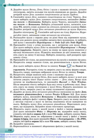 Роздiл 5
1521521521521521521521521521521521521521521521521521521521521521521521521521521521521521521521525
8. Äîäàéòå âóçëè Âåñíà, Ëіòî, Îñіíü і âóçëè ç íàçâàìè ìіñÿöіâ, óñòàâòå
ïіêòîãðàìè, çìіíіòü êîëüîðè òëà âóçëіâ âіäïîâіäíî äî çðàçêà. Äîäàéòå
äî÷іðíіé âóçîë Äåíü çèìîâîãî ñîíöåñòîÿííÿ äî âóçëà Ãðóäåíü.
9. Ñêîïіþéòå âóçîë Äåíü çèìîâîãî ñîíöåñòîÿííÿ íà ãіëêó ×åðâåíü. Äëÿ
öüîãî âèáåðіòü âóçîë Äåíü çèìîâîãî ñîíöåñòîÿííÿ, âèêîíàéòå Çìіíè-
òè òåêñò  Êîïіþâàòè. Âèáåðіòü âóçîë ×åðâåíü, âèêîíàéòå Çìіíè-
òè òåêñò  Âñòàâèòè. Âèáåðіòü óñòàâëåíèé âóçîë, íàòèñíіòü êëà-
âіøó F2, çìіíіòü ñëîâî çèìîâîãî íà ëіòíüîãî, íàòèñíіòü êëàâіøó Enter.
10. Äîäàéòå äî÷іðíіé âóçîë Äåíü âåñíÿíîãî ðіâíîäåííÿ äî âóçëà Áåðåçåíü.
Äîäàéòå ïіêòîãðàìó . Ñêîïіþéòå öåé âóçîë íà ãіëêó Âåðåñåíü. Âіäðå-
äàãóéòå òåêñò, çìіíèâøè ñëîâî âåñíÿíîãî íà îñіííüîãî.
11. Ðîçòàøóéòå âóçëè ç ïîðàìè ðîêó ïî ðіçíі áîêè âіä êîðåíåâîãî âóçëà.
ßêùî äëÿ äåÿêîãî âóçëà ïîòðіáíî çìіíèòè éîãî ïîëîæåííÿ, òî âèáåðіòü
öåé âóçîë і âèêîíàéòå Ïåðåìіùåííÿ  Node Left (àáî Node Right).
12. Ïðèõîâàéòå ãіëêó ç óñіìà âóçëàìè, ùî є äî÷іðíіìè äëÿ âóçëà Ëіòî.
Äëÿ öüîãî âèáåðіòü âóçîë Ëіòî òà âèêîíàéòå Ïåðåìіùåííÿ  Ðîçâåð-
íóòè/ñêðóòèòè. Çâåðíіòü óâàãó íà ïîÿâó íà êðàþ âóçëà ïîçíà÷êè ó
âèãëÿäі ìàëåíüêîãî êîëà. Ïіäâåäіòü âêàçіâíèê äî öієї ïîçíà÷êè, çâåð-
íіòü óâàãó íà çìіíó її âèãëÿäó. Âèáåðіòü ïîçíà÷êó, ùîá ðîçêðèòè ïðè-
õîâàíó ãіëêó.
13. Ïðèõîâàéòå âñі ãіëêè, ùî ðîçïî÷èíàþòüñÿ âіä âóçëіâ ç íàçâàìè ïіð ðîêó.
14. Íàêðåñëіòü õìàðó íàâêîëî ãіëêè, ùî ðîçïî÷èíàєòüñÿ ç âóçëà Âåñíà.
Äëÿ öüîãî âèáåðіòü âóçîë Âåñíà òà êíîïêó Õìàðà íà Ïàíåëі іí-
ñòðóìåíòіâ. Ðîçãîðíіòü ãіëêó òà çâåðíіòü óâàãó íà çìіíó ôîðìè õìàðè.
Âèäàëіòü õìàðó, ïîâòîðíî âèáðàâøè âóçîë Âåñíà òà êíîïêó Õìàðà.
15. Íàêðåñëіòü õìàðè íàâêîëî âñіõ ãіëîê ç íàçâàìè ïіð ðîêó.
16. Äîäàéòå íîòàòêè äî âóçëà Îñіíü. Äëÿ öüîãî âèáåðіòü âóçîë і â ïîëі äëÿ
íîòàòîê óâåäіòü òåêñò Ïåðøå îñіííє ñâÿòî — Äåíü çíàíü. ßêùî ïîëå
íîòàòîê íå âіäîáðàæàєòüñÿ, òî âèêîíàéòå Âèãëÿä  Note Window.
Ïіñëÿ ââåäåííÿ òåêñòó âèáåðіòü áóäü-ÿêó òî÷êó â ðîáî÷îìó ïîëі. Çâåð-
íіòü óâàãó íà ïîÿâó ïіêòîãðàìè ó âóçëі Îñіíü. Íàâåäіòü âêàçіâíèê íà
âóçîë Îñіíü, çâåðíіòü óâàãó íà ïîÿâó ñïëèâàþ÷îї ïіäêàçêè.
17. Äîäàéòå äî âóçëà Äåíü âåñíÿíîãî ðіâíîäåííÿ ïîñèëàííÿ íà ôàéë Äåíü
âåñíÿíîãî ðіâíîäåííÿ.docx ç ïàïêè Ðîçäіë 5Ïóíêò 5.2. Äëÿ öüîãî
âèáåðіòü âóçîë, âèêîíàéòå Âñòàâèòè  Âêàçàòè ïîñèëàííÿ (âèáіð
ôàéëà), âèáåðіòü ôàéë і êíîïêó Open. Çâåðíіòü óâàãó íà ïîÿâó çíà÷êà
ó âèãëÿäі ñòðіëêè ó âóçëі òà âèãëÿä âêàçіâíèêà ïіñëÿ íàâåäåííÿ íà
íüîãî. Âèáåðіòü âóçîë Äåíü âåñíÿíîãî ðіâíîäåííÿ. Ïåðåãëÿíüòå äîêó-
ìåíò, ùî âіäêðèâñÿ. Çàêðèéòå âіêíî òåêñòîâîãî ïðîöåñîðà.
18. Çáåðåæіòü êàðòó çíàíü ó âàøіé ïàïöі ó ôàéëі ç іìåíåì âïðàâà 5.2.
Äëÿ öüîãî âèêîíàéòå Ôàéë  Çáåðåãòè ÿê, âіäêðèéòå âàøó ïàïêó,
óïèøіòü іì’ÿ ôàéëà âïðàâà 5.2 ó ïîëå File name, âèáåðіòü êíîïêó Save.
19. Çáåðåæіòü êàðòó çíàíü ÿê çîáðàæåííÿ ó âàøіé ïàïöі ó ôàéëі ç іìåíåì
âïðàâà 5.2.jpeg. Äëÿ öüîãî âèêîíàéòå Ôàéë Åêñïîðòóâàòè  ßê JPEG ,
óâåäіòü іì’ÿ ôàéëà âïðàâà 5.2 â ïîëå File name, âèáåðіòü êíîïêó Save.
20. Çàêðèéòå ïðîãðàìó.
21. Ïåðåêîíàéòåñÿ â íàÿâíîñòі çáåðåæåíèõ ôàéëіâ ó âàøіé ïàïöі.
Право для безоплатного розміщення підручника в мережі Інтернет має
Міністерство освіти і науки України http://mon.gov.ua/ та Інститут модернізації змісту освіти https://imzo.gov.ua
 