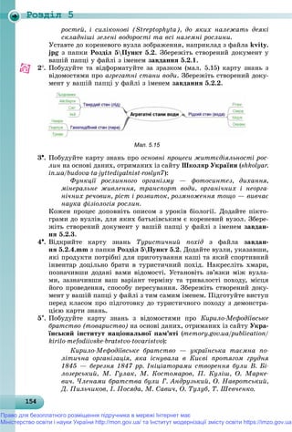 Роздiл 5
1541541541541541541541541541541541541541541541541541541541541541541541541541541541541541541541545
ðîñòåé, і ñèëіêîíîâі (Streptophyta), äî ÿêèõ íàëåæàòü äåÿêі
ñêëàäíіøі çåëåíі âîäîðîñòі òà âñі íàçåìíі ðîñëèíè.
Óñòàâòå äî êîðåíåâîãî âóçëà çîáðàæåííÿ, íàïðèêëàä ç ôàéëà kvity.
jpg ç ïàïêè Ðîçäіë 5Ïóíêò 5.2. Çáåðåæіòü ñòâîðåíèé äîêóìåíò ó
âàøіé ïàïöі ó ôàéëі ç іìåíåì çàâäàííÿ 5.2.1.
2. Ïîáóäóéòå òà âіäôîðìàòóéòå çà çðàçêîì (ìàë. 5.15) êàðòó çíàíü ç
âіäîìîñòÿìè ïðî àãðåãàòíі ñòàíè âîäè. Çáåðåæіòü ñòâîðåíèé äîêó-
ìåíò ó âàøіé ïàïöі ó ôàéëі ç іìåíåì çàâäàííÿ 5.2.2.
Мал. 5.15
3. Ïîáóäóéòå êàðòó çíàíü ïðî îñíîâíі ïðîöåñè æèòòєäіÿëüíîñòі ðîñ-
ëèí íà îñíîâі äàíèõ, îòðèìàíèõ іç ñàéòó Øêîëÿð Óêðàїíè (shkolyar.
in.ua/budova-ta-jyttediyalnist-roslyn7):
Ôóíêöії ðîñëèííîãî îðãàíіçìó — ôîòîñèíòåç, äèõàííÿ,
ìіíåðàëüíå æèâëåííÿ, òðàíñïîðò âîäè, îðãàíі÷íèõ і íåîðãà-
íі÷íèõ ðå÷îâèí, ðіñò і ðîçâèòîê, ðîçìíîæåííÿ òîùî — âèâ÷àє
íàóêà ôіçіîëîãіÿ ðîñëèí.
Êîæåí ïðîöåñ äîïîâíіòü îïèñîì ç óðîêіâ áіîëîãії. Äîäàéòå ïіêòî-
ãðàìè äî âóçëіâ, äëÿ ÿêèõ áàòüêіâñüêèì є êîðåíåâèé âóçîë. Çáåðå-
æіòü ñòâîðåíèé äîêóìåíò ó âàøіé ïàïöі ó ôàéëі ç іìåíåì çàâäàí-
íÿ 5.2.3.
4. Âіäêðèéòå êàðòó çíàíü Òóðèñòè÷íèé ïîõіä ç ôàéëà çàâäàí-
íÿ 5.2.4.mm ç ïàïêè Ðîçäіë 5Ïóíêò 5.2. Äîäàéòå âóçëè, óêàçàâøè,
ÿêі ïðîäóêòè ïîòðіáíі äëÿ ïðèãîòóâàííÿ êàøі òà ÿêèé ñïîðòèâíèé
іíâåíòàð äîöіëüíî áðàòè â òóðèñòè÷íèé ïîõіä. Íàêðåñëіòü õìàðè,
ïîçíà÷èâøè äîäàíі âàìè âіäîìîñòі. Óñòàíîâіòü çâ’ÿçêè ìіæ âóçëà-
ìè, çàçíà÷èâøè âàø âàðіàíò òåðìіíó òà òðèâàëîñòі ïîõîäó, ìіñöÿ
éîãî ïðîâåäåííÿ, ñïîñîáó ïåðåñóâàííÿ. Çáåðåæіòü ñòâîðåíèé äîêó-
ìåíò ó âàøіé ïàïöі ó ôàéëі ç òèì ñàìèì іìåíåì. Ïіäãîòóéòå âèñòóï
ïåðåä êëàñîì ïðî ïіäãîòîâêó äî òóðèñòè÷íîãî ïîõîäó ç äåìîíñòðà-
öієþ êàðòè çíàíü.
5. Ïîáóäóéòå êàðòó çíàíü ç âіäîìîñòÿìè ïðî Êèðèëî-Ìåôîäіїâñüêå
áðàòñòâî (òîâàðèñòâî) íà îñíîâі äàíèõ, îòðèìàíèõ іç ñàéòó Óêðà-
їíñüêèé іíñòèòóò íàöіîíàëüíîї ïàì’ÿòі (memory.gov.ua/publication/
kirilo-mefodiivske-bratstvo-tovaristvo):
Êèðèëî-Ìåôîäіїâñüêå áðàòñòâî — óêðàїíñüêà òàєìíà ïî-
ëіòè÷íà îðãàíіçàöіÿ, ÿêà іñíóâàëà â Êèєâі ïðîòÿãîì ãðóäíÿ
1845 — áåðåçíÿ 1847 ðð. Іíіöіàòîðàìè ñòâîðåííÿ áóëè Â. Áі-
ëîçåðñüêèé, Ì. Ãóëàê, Ì. Êîñòîìàðîâ, Ï. Êóëіø, Î. Ìàðêå-
âè÷. ×ëåíàìè áðàòñòâà áóëè Ã. Àíäðóçüêèé, Î. Íàâðîòñüêèé,
Ä. Ïèëü÷èêîâ, І. Ïîñÿäà, Ì. Ñàâè÷, Î. Òóëóá, Ò. Øåâ÷åíêî.
Право для безоплатного розміщення підручника в мережі Інтернет має
Міністерство освіти і науки України http://mon.gov.ua/ та Інститут модернізації змісту освіти https://imzo.gov.ua
 