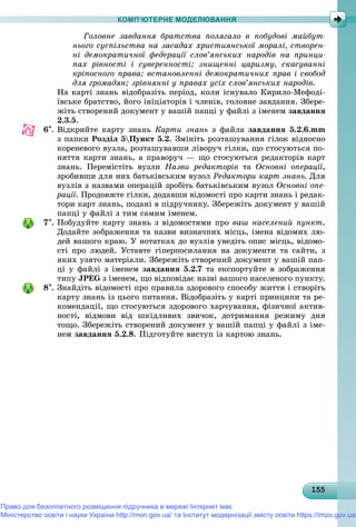 15515515515515515515515515515515515515515515515515515515515515515515515515515515515515515515515555
КОМП’ЮТЕРНЕ МОДЕЛЮВАННЯ
Ãîëîâíå çàâäàííÿ áðàòñòâà ïîëÿãàëî â ïîáóäîâі ìàéáóò-
íüîãî ñóñïіëüñòâà íà çàñàäàõ õðèñòèÿíñüêîї ìîðàëі, ñòâîðåí-
íі äåìîêðàòè÷íîї ôåäåðàöії ñëîâ’ÿíñüêèõ íàðîäіâ íà ïðèíöè-
ïàõ ðіâíîñòі і ñóâåðåííîñòі; çíèùåííі öàðèçìó, ñêàñóâàííі
êðіïîñíîãî ïðàâà; âñòàíîâëåííі äåìîêðàòè÷íèõ ïðàâ і ñâîáîä
äëÿ ãðîìàäÿí; çðіâíÿííі ó ïðàâàõ óñіõ ñëîâ’ÿíñüêèõ íàðîäіâ.
Íà êàðòі çíàíü âіäîáðàçіòü ïåðіîä, êîëè іñíóâàëî Êèðèëî-Ìåôîäі-
їâñüêå áðàòñòâî, éîãî іíіöіàòîðіâ і ÷ëåíіâ, ãîëîâíå çàâäàííÿ. Çáåðå-
æіòü ñòâîðåíèé äîêóìåíò ó âàøіé ïàïöі ó ôàéëі ç іìåíåì çàâäàííÿ
2.3.5.
6. Âіäêðèéòå êàðòó çíàíü Êàðòè çíàíü ç ôàéëà çàâäàííÿ 5.2.6.mm
ç ïàïêè Ðîçäіë 5Ïóíêò 5.2. Çìіíіòü ðîçòàøóâàííÿ ãіëîê âіäíîñíî
êîðåíåâîãî âóçëà, ðîçòàøóâàâøè ëіâîðó÷ ãіëêè, ùî ñòîñóþòüñÿ ïî-
íÿòòÿ êàðòè çíàíü, à ïðàâîðó÷ — ùî ñòîñóþòüñÿ ðåäàêòîðіâ êàðò
çíàíü. Ïåðåìіñòіòü âóçëè Íàçâè ðåäàêòîðіâ òà Îñíîâíі îïåðàöії,
çðîáèâøè äëÿ íèõ áàòüêіâñüêèì âóçîë Ðåäàêòîðè êàðò çíàíü. Äëÿ
âóçëіâ ç íàçâàìè îïåðàöіé çðîáіòü áàòüêіâñüêèì âóçîë Îñíîâíі îïå-
ðàöії. Ïðîäîâæòå ãіëêè, äîäàâøè âіäîìîñòі ïðî êàðòè çíàíü і ðåäàê-
òîðè êàðò çíàíü, ïîäàíі â ïіäðó÷íèêó. Çáåðåæіòü äîêóìåíò ó âàøіé
ïàïöі ó ôàéëі ç òèì ñàìèì іìåíåì.
7. Ïîáóäóéòå êàðòó çíàíü ç âіäîìîñòÿìè ïðî âàø íàñåëåíèé ïóíêò.
Äîäàéòå çîáðàæåííÿ òà íàçâè âèçíà÷íèõ ìіñöü, іìåíà âіäîìèõ ëþ-
äåé âàøîãî êðàþ. Ó íîòàòêàõ äî âóçëіâ óâåäіòü îïèñ ìіñöü, âіäîìî-
ñòі ïðî ëþäåé. Óñòàâòå ãіïåðïîñèëàííÿ íà äîêóìåíòè òà ñàéòè, ç
ÿêèõ óçÿòî ìàòåðіàëè. Çáåðåæіòü ñòâîðåíèé äîêóìåíò ó âàøіé ïàï-
öі ó ôàéëі ç іìåíåì çàâäàííÿ 5.2.7 òà åêñïîðòóéòå â çîáðàæåííÿ
òèïó JPEG ç іìåíåì, ùî âіäïîâіäàє íàçâі âàøîãî íàñåëåíîãî ïóíêòó.
8. Çíàéäіòü âіäîìîñòі ïðî ïðàâèëà çäîðîâîãî ñïîñîáó æèòòÿ і ñòâîðіòü
êàðòó çíàíü іç öüîãî ïèòàííÿ. Âіäîáðàçіòü ó êàðòі ïðèíöèïè òà ðå-
êîìåíäàöії, ùî ñòîñóþòüñÿ çäîðîâîãî õàð÷óâàííÿ, ôіçè÷íîї àêòèâ-
íîñòі, âіäìîâè âіä øêіäëèâèõ çâè÷îê, äîòðèìàííÿ ðåæèìó äíÿ
òîùî. Çáåðåæіòü ñòâîðåíèé äîêóìåíò ó âàøіé ïàïöі ó ôàéëі ç іìå-
íåì çàâäàííÿ 5.2.8. Ïіäãîòóéòå âèñòóï іç êàðòîþ çíàíü.
Право для безоплатного розміщення підручника в мережі Інтернет має
Міністерство освіти і науки України http://mon.gov.ua/ та Інститут модернізації змісту освіти https://imzo.gov.ua
 