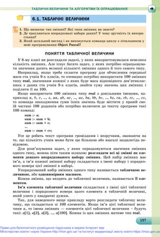 1571571571571571571571571571571571571571571571571571571571571571571571571571571571571571571571575
ТАБЛИЧНІ ВЕЛИЧИНИ ТА АЛГОРИТМИ ЇХ ОПРАЦЮВАННЯ
6.1. ТАБЛИЧНІ ВЕЛИЧИНИ6.1. ТАБЛИЧНІ ВЕЛИЧИНИ
1.1. Ùî âèçíà÷àє òèï çìіííîї? ßêі òèïè çìіííèõ âè çíàєòå?Ùî âèçíà÷àє òèï çìіííîї? ßêі òèïè çìіííèõ âè çíàєòå?
2. Äå òðàïëÿþòüñÿ âïîðÿäêîâàíі íàáîðè äàíèõ? Ó ÷îìó çðó÷íіñòü їõ âèêîðè-
ñòàííÿ?ñòàííÿ?
3. ßêèé çàãàëüíèé âèãëÿä і ÿê âèêîíóєòüñÿ êîìàíäà öèêëó ç ëі÷èëüíèêîì ó
ìîâі ïðîãðàìóâàííÿ Object Pascal?
ПОНЯТТЯ ТАБЛИЧНОЇ ВЕЛИЧИНИ
Ó 8-ìó êëàñі âè ðîçãëÿäàëè çàäà÷і, ó ÿêèõ âèêîðèñòîâóâàëàñÿ íåâåëèêà
êіëüêіñòü çìіííèõ. Àëå іñíóє áàãàòî çàäà÷, ó ÿêèõ ïîòðіáíî îïðàöüîâóâà-
òè çíà÷åííÿ äîñèòü âåëèêîї êіëüêîñòі çìіííèõ îäíîãî é òîãî ñàìîãî òèïó.
Íàïðèêëàä, ÿêùî òðåáà ñêëàñòè ïðîãðàìó äëÿ îá÷èñëåííÿ ñåðåäíüîї
ìàñè ñòà ó÷íіâ 9-õ êëàñіâ, òî î÷åâèäíî ïîòðіáíî âèêîðèñòàòè 100 çìіííèõ
òèïó real, çíà÷åííÿì êîæíîї ç ÿêèõ áóäå ìàñà âіäïîâіäíîãî äåâ’ÿòèêëàñ-
íèêà ç äàíèõ ñòà ó÷íіâ 9-õ êëàñіâ, çíàéòè ñóìó çíà÷åíü öèõ çìіííèõ і
ïîäіëèòè її íà 100.
ßêùî âèêîðèñòàòè 100 çìіííèõ òèïó real ç äîâіëüíèìè іìåíàìè, íà-
ïðèêëàä a, b, c, ..., z, aa, ab, ac, ..., az, ba, bb, bc, ..., bz, ca, cb, cc, …, cv,
òî êîìàíäà çíàõîäæåííÿ ñóìè їõíіõ çíà÷åíü áóäå ìіñòèòè ó ïðàâіé ñâî-
їé ÷àñòèíі 100 äîäàíêіâ àáî ïîòðіáíî âêëþ÷èòè äî òåêñòó ïðîãðàìè òàêі
100 êîìàíä:
sum : a;
sum : sum + b;
sum : sum + c;
...
sum : sum + cv;
Óñå öå ðîáèòü òåêñò ïðîãðàìè ãðîìіçäêèì і íåçðó÷íèì, çâàæàþ÷è íà
òå, ùî êіëüêіñòü ó÷íіâ ìîæå áóòè ùå áіëüøîþ àáî âçàãàëі çàçäàëåãіäü íå-
âіäîìîþ.
Äëÿ ðîçâ’ÿçóâàííÿ çàäà÷, ó ÿêèõ îïðàöüîâóþòüñÿ çíà÷åííÿ çìіííèõ
îäíîãî òèïó, ìîæíà ïіòè òàêèì øëÿõîì: ðîçãëÿäàòè âñі öі çìіííі ÿê åëå-
ìåíòè äåÿêîãî âïîðÿäêîâàíîãî íàáîðó çìіííèõ. Öåé íàáіð çìіííèõ ìàє
іì’ÿ, à іì’ÿ êîæíîї çìіííîї íàáîðó ñêëàäàєòüñÿ ç іìåíі íàáîðó і ïîðÿäêî-
âîãî íîìåðà öієї çìіííîї â íàáîðі.
Óïîðÿäêîâàíèé íàáіð çìіííèõ îäíîãî òèïó íàçèâàєòüñÿ òàáëè÷íîþ âå-
ëè÷èíîþ, àáî îäíîâèìіðíèì ìàñèâîì.
Êîæíà çìіííà, ùî âõîäèòü äî òàáëè÷íîї âåëè÷èíè, íàçèâàєòüñÿ її åëå-
ìåíòîì.
Іì’ÿ åëåìåíòà òàáëè÷íîї âåëè÷èíè ñêëàäàєòüñÿ ç іìåíі öієї òàáëè÷íîї
âåëè÷èíè і ïîðÿäêîâîãî íîìåðà öüîãî åëåìåíòà â òàáëè÷íіé âåëè÷èíі,
ÿêèé óçÿòî ó êâàäðàòíі äóæêè.
Òàê, äëÿ íàâåäåíîãî âèùå ïðèêëàäó âàðòî ðîçãëÿäàòè òàáëè÷íó âåëè-
÷èíó, ùî ñêëàäàєòüñÿ çі 100 åëåìåíòіâ. ßêùî іì’ÿ öієї òàáëè÷íîї âåëè-
÷èíè a, òî іìåíà çìіííèõ — åëåìåíòіâ öієї òàáëè÷íîї âåëè÷èíè – áóäóòü
òàêі: a[1], a[2], a[3], ..., a[100]. Êîæíà іç öèõ çìіííèõ ìàòèìå òèï real.
Право для безоплатного розміщення підручника в мережі Інтернет має
Міністерство освіти і науки України http://mon.gov.ua/ та Інститут модернізації змісту освіти https://imzo.gov.ua
 