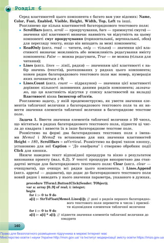 Роздiл 6
16016016016016016016016016016016016016016016016016016016016016016016016016016016016016016016060
Ñåðåä âëàñòèâîñòåé öüîãî êîìïîíåíòà є áàãàòî âàì óæå âіäîìèõ: Name,
Color, Font, Enabled, Visible, Height, Width, Top, Left òà іíøі.
Ðîçãëÿíåìî ùå êіëüêà âëàñòèâîñòåé áàãàòîðÿäêîâîãî òåêñòîâîãî ïîëÿ:
 ScrollBars (àíãë. scroll — ïðîêðó÷óâàííÿ, bars — ïðÿìîêóòíі ñìóãè) —
çíà÷åííÿ öієї âëàñòèâîñòі âèçíà÷àє íàÿâíіñòü ÷è âіäñóòíіñòü íà öüîìó
êîìïîíåíòі ñìóã ïðîêðó÷óâàííÿ (ãîðèçîíòàëüíîї, âåðòèêàëüíîї, îáîõ)
äëÿ ïåðåãëÿäó òåêñòó, ÿêùî âіí âèõîäèòü çà ìåæі êîìïîíåíòà;
 ReadOnly (àíãë. read — ÷èòàòè, only — òіëüêè) — çíà÷åííÿ öієї âëà-
ñòèâîñòі âèçíà÷àє ìîæëèâіñòü àáî íåìîæëèâіñòü ðåäàãóâàííÿ âìіñòó
êîìïîíåíòà: False — ìîæíà ðåäàãóâàòè, True — íå ìîæíà (òіëüêè äëÿ
÷èòàííÿ);
 Lines (àíãë. lines — ëіíії, ðÿäêè) — çíà÷åííÿì öієї âëàñòèâîñòі є íà-
áіð çíà÷åíü (òåêñòіâ), ðîçòàøîâàíèõ ó ðÿäêàõ öüîãî êîìïîíåíòà;
êîæåí ðÿäîê áàãàòîðÿäêîâîãî òåêñòîâîãî ïîëÿ ìàє íîìåð, íóìåðàöіÿ
ÿêèõ ïî÷èíàєòüñÿ ç 0;
 Lines.Count (àíãë. count — ïіäðàõóíîê) — çíà÷åííÿ öієї âëàñòèâîñòі
äîðіâíþє êіëüêîñòі çàïîâíåíèõ äàíèìè ðÿäêіâ êîìïîíåíòà; çàçíà÷è-
ìî, ùî öÿ âëàñòèâіñòü âіäñóòíÿ ó ñïèñêó âëàñòèâîñòåé íà âêëàäöі
Âëàñòèâîñòі âіêíà Іíñïåêòîð îá’єêòіâ.
Ðîçãëÿíåìî çàäà÷ó, ó ÿêіé ïðîäåìîíñòðóєìî, ÿê óâåñòè çíà÷åííÿ åëå-
ìåíòіâ òàáëè÷íîї âåëè÷èíè ç áàãàòîðÿäêîâîãî òåêñòîâîãî ïîëÿ òà ÿê âè-
âåñòè çíà÷åííÿ åëåìåíòіâ òàáëè÷íîї âåëè÷èíè â áàãàòîðÿäêîâå òåêñòîâå
ïîëå.
Çàäà÷à 1. Ââåñòè çíà÷åííÿ åëåìåíòіâ òàáëè÷íîї âåëè÷èíè ç 10 ÷èñåë,
ùî ìіñòÿòüñÿ â ðÿäêàõ áàãàòîðÿäêîâîãî òåêñòîâîãî ïîëÿ, ïіäíåñòè öі ÷èñ-
ëà äî êâàäðàòà і âèâåñòè їõ â іíøå áàãàòîðÿäêîâå òåêñòîâå ïîëå.
Ðîçìіñòèìî íà ôîðìі äâà áàãàòîðÿäêîâèõ òåêñòîâèõ ïîëÿ ç іìåíà-
ìè Memo1 і Memo2 òà âñòàíîâèìî äëÿ íèõ çíà÷åííÿ âëàñòèâîñòåé
Height  180, ScrollBars  ssVertical. Ðîçìіñòèìî íà ôîðìі òàêîæ êíîïêó,
óñòàíîâèìî äëÿ íåї Caption  ‘Äî êâàäðàòà’ і ñòâîðèìî îáðîáíèê ïîäії
Click äëÿ êíîïêè.
Íèæ÷å íàâåäåíî òåêñò âіäïîâіäíîї ïðîöåäóðè òà âіêíî ç ðåçóëüòàòîì
âèêîíàííÿ ïðîåêòó (ìàë. 6.2). Ó òåêñòі ïðîöåäóðè âèêîðèñòàíî äâà ñòàí-
äàðòíі ìåòîäè äëÿ áàãàòîðÿäêîâîãî òåêñòîâîãî ïîëÿ: Clear (àíãë. clear —
î÷èùóâàòè), ùî î÷èùóє âñі ðÿäêè öüîãî êîìïîíåíòà, і Lines.Append
(àíãë. append — äîäàâàòè), ùî äîäàє äî áàãàòîðÿäêîâîãî òåêñòîâîãî ïîëÿ
íîâèé ðÿäîê і âèâîäèòü ó íüîãî çíà÷åííÿ ïàðàìåòðà, óêàçàíîãî â äóæêàõ.
procedure TForm1.Button1Click(Sender: TObject);
var a: array [0..9] of real; i: integer;
begin
for i : 0 to 9 do
a[i] : StrToFloat(Memo1.Lines[i]); // äàíі ç ðÿäêіâ ïåðøîãî áàãàòîðÿäêî-
âîãî òåêñòîâîãî ïîëÿ ïåðåâåñòè â ÷èñëà і ïðèñâîї-
òè âіäïîâіäíèì åëåìåíòàì òàáëè÷íîї âåëè÷èíè
for i : 0 to 9 do
a[i] : a[i] * a[i]; // ïіäíåñòè çíà÷åííÿ åëåìåíòіâ òàáëè÷íîї âåëè÷èíè äî
êâàäðàòà
Право для безоплатного розміщення підручника в мережі Інтернет має
Міністерство освіти і науки України http://mon.gov.ua/ та Інститут модернізації змісту освіти https://imzo.gov.ua
 