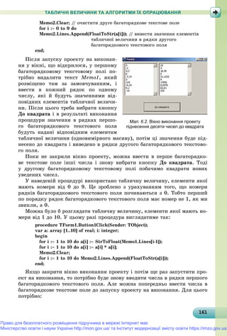 1611611611611611611611611611611611611611611611611611611611611611611611611611611611611611611611616
ТАБЛИЧНІ ВЕЛИЧИНИ ТА АЛГОРИТМИ ЇХ ОПРАЦЮВАННЯ
Memo2.Clear; // î÷èñòèòè äðóãå áàãàòîðÿäêîâå òåêñòîâå ïîëå
for i : 0 to 9 do
Memo2.Lines.Append(FloatToStr(a[i])); // âèâåñòè çíà÷åííÿ åëåìåíòіâ
òàáëè÷íîї âåëè÷èíè â ðÿäêè äðóãîãî
áàãàòîðÿäêîâîãî òåêñòîâîãî ïîëÿ
end;
Ïіñëÿ çàïóñêó ïðîåêòó íà âèêîíàí-
íÿ ó âіêíі, ùî âіäêðèëîñÿ, ó ïåðøîìó
áàãàòîðÿäêîâîìó òåêñòîâîìó ïîëі ïî-
òðіáíî âèäàëèòè òåêñò Memo1, ÿêèé
ðîçìіùåíî òàì çà çàìîâ÷óâàííÿì, і
ââåñòè â êîæíèé ðÿäîê ïî îäíîìó
÷èñëó, ÿêі é áóäóòü çíà÷åííÿìè âіä-
ïîâіäíèõ åëåìåíòіâ òàáëè÷íîї âåëè÷è-
íè. Ïіñëÿ öüîãî òðåáà âèáðàòè êíîïêó
Äî êâàäðàòà і â ðåçóëüòàòі âèêîíàííÿ
ïðîöåäóðè çíà÷åííÿ â ðÿäêàõ ïåðøî-
ãî áàãàòîðÿäêîâîãî òåêñòîâîãî ïîëÿ
áóäóòü íàäàíі âіäïîâіäíèì åëåìåíòàì
òàáëè÷íîї âåëè÷èíè (îäíîâèìіðíîãî ìàñèâó), ïîòіì öі çíà÷åííÿ áóäå ïіä-
íåñåíî äî êâàäðàòà і âèâåäåíî â ðÿäêè äðóãîãî áàãàòîðÿäêîâîãî òåêñòîâî-
ãî ïîëÿ.
Ïîêè íå çàêðèëè âіêíî ïðîåêòó, ìîæíà ââåñòè â ïåðøå áàãàòîðÿäêî-
âå òåêñòîâå ïîëå іíøі ÷èñëà і çíîâó âèáðàòè êíîïêó Äî êâàäðàòà. Òîäі
ó äðóãîìó áàãàòîðÿäêîâîìó òåêñòîâîìó ïîëі ïîáà÷èìî êâàäðàòè íîâèõ
óâåäåíèõ ÷èñåë.
Ó íàâåäåíіé ïðîöåäóðі âèêîðèñòàíî òàáëè÷íó âåëè÷èíó, åëåìåíòè ÿêîї
ìàþòü íîìåðè âіä 0 äî 9. Öå çðîáëåíî ç óðàõóâàííÿì òîãî, ùî íîìåðè
ðÿäêіâ áàãàòîðÿäêîâîãî òåêñòîâîãî ïîëÿ ïî÷èíàþòüñÿ ç 0. Òîáòî ïåðøèé
ïî ïîðÿäêó ðÿäîê áàãàòîðÿäêîâîãî òåêñòîâîãî ïîëÿ ìàє íîìåð íå 1, ÿê ìè
çâèêëè, à 0.
Ìîæíà áóëî á ðîçãëÿäàòè òàáëè÷íó âåëè÷èíó, åëåìåíòè ÿêîї ìàþòü íî-
ìåðè âіä 1 äî 10. Ó öüîìó ðàçі ïðîöåäóðà âèãëÿäàòèìå òàê:
procedure TForm1.Button1Click(Sender: TObject);
var a: array [1..10] of real; i: integer;
begin
for i : 1 to 10 do a[i] : StrToFloat(Memo1.Lines[i-1]);
for i : 1 to 10 do a[i] : a[i] * a[i];
Memo2.Clear;
for i : 1 to 10 do Memo2.Lines.Append(FloatToStr(a[i]));
end;
ßêùî çàêðèòè âіêíî âèêîíàííÿ ïðîåêòó і ïîòіì ùå ðàç çàïóñòèòè ïðî-
åêò íà âèêîíàííÿ, òî ïîòðіáíî áóäå çíîâó ââîäèòè ÷èñëà â ðÿäêè ïåðøîãî
áàãàòîðÿäêîâîãî òåêñòîâîãî ïîëÿ. Àëå ìîæíà ïîïåðåäíüî ââåñòè ÷èñëà â
áàãàòîðÿäêîâå òåêñòîâå ïîëå äî çàïóñêó ïðîåêòó íà âèêîíàííÿ. Äëÿ öüîãî
ïîòðіáíî:
Мал. 6.2. Вікно виконання проекту
піднесення десяти чисел до квадрата
Право для безоплатного розміщення підручника в мережі Інтернет має
Міністерство освіти і науки України http://mon.gov.ua/ та Інститут модернізації змісту освіти https://imzo.gov.ua
 