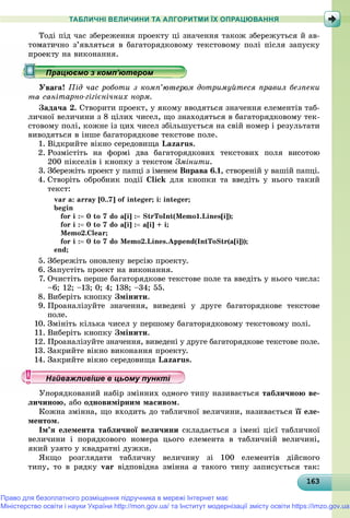 16316316316316316316316316316316316316316316316316316316316316316316316316316316316316316316316363
ТАБЛИЧНІ ВЕЛИЧИНИ ТА АЛГОРИТМИ ЇХ ОПРАЦЮВАННЯ
Òîäі ïіä ÷àñ çáåðåæåííÿ ïðîåêòó öі çíà÷åííÿ òàêîæ çáåðåæóòüñÿ é àâ-
òîìàòè÷íî ç’ÿâëÿòüñÿ â áàãàòîðÿäêîâîìó òåêñòîâîìó ïîëі ïіñëÿ çàïóñêó
ó íà âèêîíàííÿ.
ãà! Ïіä ÷àñ ðîáîòè ç êîìï’þòåðîì äîòðèìóéòåñÿ ïðàâèë áåçïåêè
òà ñàíіòàðíî-ãіãієíі÷íèõ íîðì.
Çàäà÷à 2. Ñòâîðèòè ïðîåêò, ó ÿêîìó ââîäÿòüñÿ çíà÷åííÿ åëåìåíòіâ òàá-
ëè÷íîї âåëè÷èíè ç 8 öіëèõ ÷èñåë, ùî çíàõîäÿòüñÿ â áàãàòîðÿäêîâîìó òåê-
ñòîâîìó ïîëі, êîæíå іç öèõ ÷èñåë çáіëüøóєòüñÿ íà ñâіé íîìåð і ðåçóëüòàòè
âèâîäÿòüñÿ â іíøå áàãàòîðÿäêîâå òåêñòîâå ïîëå.
1. Âіäêðèéòå âіêíî ñåðåäîâèùà Lazarus.
2. Ðîçìіñòіòü íà ôîðìі äâà áàãàòîðÿäêîâèõ òåêñòîâèõ ïîëÿ âèñîòîþ
200 ïіêñåëіâ і êíîïêó ç òåêñòîì Çìіíèòè.
3. Çáåðåæіòü ïðîåêò ó ïàïöі ç іìåíåì Âïðàâà 6.1, ñòâîðåíіé ó âàøіé ïàïöі.
4. Ñòâîðіòü îáðîáíèê ïîäії Click äëÿ êíîïêè òà ââåäіòü ó íüîãî òàêèé
òåêñò:
var a: array [0..7] of integer; i: integer;
begin
for i : 0 to 7 do a[i] : StrToInt(Memo1.Lines[i]);
for i : 0 to 7 do a[i] : a[i] + і;
Memo2.Clear;
for i : 0 to 7 do Memo2.Lines.Append(IntToStr(a[i]));
end;
5. Çáåðåæіòü îíîâëåíó âåðñіþ ïðîåêòó.
6. Çàïóñòіòü ïðîåêò íà âèêîíàííÿ.
7. Î÷èñòіòü ïåðøå áàãàòîðÿäêîâå òåêñòîâå ïîëå òà ââåäіòü ó íüîãî ÷èñëà:
–6; 12; –13; 0; 4; 138; –34; 55.
8. Âèáåðіòü êíîïêó Çìіíèòè.
9. Ïðîàíàëіçóéòå çíà÷åííÿ, âèâåäåíі ó äðóãå áàãàòîðÿäêîâå òåêñòîâå
ïîëå.
10. Çìіíіòü êіëüêà ÷èñåë ó ïåðøîìó áàãàòîðÿäêîâîìó òåêñòîâîìó ïîëі.
11. Âèáåðіòü êíîïêó Çìіíèòè.
12. Ïðîàíàëіçóéòå çíà÷åííÿ, âèâåäåíі ó äðóãå áàãàòîðÿäêîâå òåêñòîâå ïîëå.
13. Çàêðèéòå âіêíî âèêîíàííÿ ïðîåêòó.
14. Çàêðèéòå âіêíî ñåðåäîâèùà Lazarus.
Óïîðÿäêîâàíèé íàáіð çìіííèõ îäíîãî òèïó íàçèâàєòüñÿ òàáëè÷íîþ âå-
ëè÷èíîþ, àáî îäíîâèìіðíèì ìàñèâîì.
Êîæíà çìіííà, ùî âõîäèòü äî òàáëè÷íîї âåëè÷èíè, íàçèâàєòüñÿ її åëå-
ìåíòîì.
Іì’ÿ åëåìåíòà òàáëè÷íîї âåëè÷èíè ñêëàäàєòüñÿ ç іìåíі öієї òàáëè÷íîї
âåëè÷èíè і ïîðÿäêîâîãî íîìåðà öüîãî åëåìåíòà â òàáëè÷íіé âåëè÷èíі,
ÿêèé óçÿòî ó êâàäðàòíі äóæêè.
ßêùî ðîçãëÿäàòè òàáëè÷íó âåëè÷èíó çі 100 åëåìåíòіâ äіéñíîãî
òèïó, òî â ðÿäêó var âіäïîâіäíà çìіííà a òàêîãî òèïó çàïèñóєòüñÿ òàê:
р рр рр рр рр рр ц рр ц рр ц рр ц рр ц рр ц рр ц рр ц рр ц рр ц рр ц рр ц рр ц рр ц рр ц рр ц рр ц рр ц рр ц рр ц рр ц рр ц рр ц рр ц рр ц рр ц рр ц ррацюємо з комп ютеромрацюємо з комп ютеромрацюємо з комп ютеромрацюємо з комп ютеромрацюємо з комп ютеромрацюємо з комп ютеромрацюємо з комп ютеромрацюємо з комп ютеромрацюємо з комп ютеромрацюємо з комп ютеромрацюємо з комп ютеромрацюємо з комп ютеромрацюємо з комп ютеромрацюємо з комп ютеромрацюємо з комп ютеромрацюємо з комп ютеромрацюємо з комп ютеромрацюємо з комп ютеромрацюємо з комп ютеромрацюємо з комп ютеромрацюємо з комп ютеромрацюємо з комп ютеромрацюємо з комп ютеромрацюємо з комп ютеромрацюємо з комп ютеромрацюємо з комп ютеромрацюємо з комп ютеромрацюємо з комп ютеромрацюємо з комп ютеромрацюємо з комп ютеромрацюємо з комп ютеромрацюємо з комп ютеромрацюємо з комп ютеромрацюємо з комп ютеромрацюємо з комп ютеромрацюємо з комп ютеромрацюємо з комп ютеромрацюємо з комп ютеромрацюємо з комп ютеромрацюємо з комп ютеромрацюємо з комп ютеромрацюємо з комп ютеромрацюємо з комп ютеромрацюємо з комп ютеромрацюємо з комп ютеромрацюємо з комп ютеромрацюємо з комп ютеромрацюємо з комп ютеромрацюємо з комп ютеромрацюємо з комп ютеромрацюємо з комп ютеромрацюємо з комп ютеромрацюємо з комп ютеромрацюємо з комп ютеромрацюємо з комп ютеромрацюємо з комп ютеромрацюємо з комп ютеромрацюємо з комп ютеромрацюємо з комп ютеромрацюємо з комп ютеромрацюємо з комп ютеромрацюємо з комп ютеромрацюємо з комп ютеромрацюємо з комп ютеромрацюємо з комп ютеромрацюємо з комп ютеромрацюємо з комп ютеромрацюємо з комп ютеромрацюємо з комп ютеромрацюємо з комп ютеромрацюємо з комп ютеромрацюємо з комп’ютеромрацюємо з комп’ютеромрацюємо з комп’ютеромрацюємо з комп’ютеромрацюємо з комп’ютеромрацюємо з комп’ютеромрацюємо з комп’ютеромрацюємо з комп’ютеромрацюємо з комп’ютеромрацюємо з комп’ютеромрацюємо з комп’ютеромрацюємо з комп’ютеромрацюємо з комп’ютеромрацюємо з комп’ютеромрацюємо з комп’ютеромрацюємо з комп’ютеромрацюємо з комп’ютеромрацюємо з комп’ютером’’’’’’’’’’’’’’’’’’’’’’’’’’’’’’
у уц у уц у уц у уц у уц у уц у уц у уц у уц у уц у уц у уайважливіше в цьому пунктайважливіше в цьому пунктайважливіше в цьому пунктайважливіше в цьому пунктайважливіше в цьому пунктайважливіше в цьому пунктайважливіше в цьому пунктайважливіше в цьому пунктайважливіше в цьому пунктайважливіше в цьому пунктайважливіше в цьому пунктайважливіше в цьому пунктайважливіше в цьому пунктайважливіше в цьому пунктайважливіше в цьому пунктайважливіше в цьому пунктайважливіше в цьому пунктайважливіше в цьому пунктайважливіше в цьому пунктайважливіше в цьому пунктайважливіше в цьому пунктайважливіше в цьому пунктайважливіше в цьому пунктайважливіше в цьому пунктайважливіше в цьому пунктайважливіше в цьому пунктайважливіше в цьому пунктайважливіше в цьому пунктайважливіше в цьому пунктайважливіше в цьому пунктайважливіше в цьому пунктайважливіше в цьому пунктайважливіше в цьому пунктайважливіше в цьому пунктайважливіше в цьому пунктайважливіше в цьому пунктайважливіше в цьому пунктайважливіше в цьому пунктайважливіше в цьому пунктайважливіше в цьому пунктайважливіше в цьому пунктайважливіше в цьому пунктайважливіше в цьому пунктайважливіше в цьому пунктайважливіше в цьому пунктайважливіше в цьому пунктй ій ій ій ій ій ій ій ій ій ій ій ій ій ій ій ій і
Право для безоплатного розміщення підручника в мережі Інтернет має
Міністерство освіти і науки України http://mon.gov.ua/ та Інститут модернізації змісту освіти https://imzo.gov.ua
 