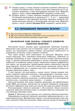 16516516516516516516516516516516516516516516516516516516516516516516516516516516516516516516516565
ТАБЛИЧНІ ВЕЛИЧИНИ ТА АЛГОРИТМИ ЇХ ОПРАЦЮВАННЯ
7. Ñòâîðіòü ïðîåêò, ó ÿêîìó ââîäÿòüñÿ çíà÷åííÿ åëåìåíòіâ òàáëè÷íîї âå-
ëè÷èíè іç 6 äіéñíèõ ÷èñåë, êîæíå іç öèõ ÷èñåë ìíîæèòüñÿ íà 3 і ðå-
çóëüòàòè âèâîäÿòüñÿ â іíøå áàãàòîðÿäêîâå òåêñòîâå ïîëå. Çáåðåæіòü
ïðîåêò ó ïàïöі ç іìåíåì Çàâäàííÿ 6.1.7, ñòâîðåíіé ó âàøіé ïàïöі.
8. Ñòâîðіòü ïðîåêò, ó ÿêîìó çíà÷åííÿ åëåìåíòіâ òàáëè÷íîї âåëè÷èíè ç
12 åëåìåíòіâ âèçíà÷àþòüñÿ çà ïðàâèëîì 3 * i – 2, äå i — ïîðÿäêîâèé
íîìåð åëåìåíòà â öіé òàáëè÷íіé âåëè÷èíі. Çíà÷åííÿ åëåìåíòіâ òàá-
ëè÷íîї âåëè÷èíè âèâåäіòü ó áàãàòîðÿäêîâå òåêñòîâå ïîëå. Çáåðåæіòü
ïðîåêò ó ïàïöі ç іìåíåì Çàâäàííÿ 6.1.8, ñòâîðåíіé ó âàøіé ïàïöі.
6.2. ОПРАЦЮВАННЯ ТАБЛИЧНИХ ВЕЛИЧИН6.2. ОПРАЦЮВАННЯ ТАБЛИЧНИХ ВЕЛИЧИН
1.1. ßêà âåëè÷èíà íàçèâàєòüñÿ òàáëè÷íîþ?ßêà âåëè÷èíà íàçèâàєòüñÿ òàáëè÷íîþ?
2.2. Ùî òàêå åëåìåíò òàáëè÷íîї âåëè÷èíè? Іç ÷îãî ñêëàäàєòüñÿ éîãî іì’ÿ?Ùî òàêå åëåìåíò òàáëè÷íîї âåëè÷èíè? Іç ÷îãî ñêëàäàєòüñÿ éîãî іì ÿ?
3. ßê îïèñóєòüñÿ òàáëè÷íà âåëè÷èíà â ðÿäêó var?
ОБЧИСЛЕННЯ СУМИ ЗНАЧЕНЬ І КІЛЬКОСТІ ЕЛЕМЕНТІВ
ТАБЛИЧНОЇ ВЕЛИЧИНИ
Ðîçãëÿíåìî êіëüêà òèïîâèõ çàäà÷ îïðàöþâàííÿ òàáëè÷íèõ âåëè÷èí:
îá÷èñëåííÿ ñóìè çíà÷åíü óñіõ її åëåìåíòіâ, ñóìè і êіëüêîñòі çíà÷åíü åëå-
ìåíòіâ, ùî âіäïîâіäàþòü ïåâíèì óìîâàì, çíàõîäæåííÿ íàéáіëüøîãî òà
íàéìåíøîãî åëåìåíòіâ, ïîøóê çàäàíîãî åëåìåíòà.
Òàêі çàäà÷і äîñèòü ÷àñòî ðîçâ’ÿçóþòü íà ïðàêòèöі. Íàâåäåìî ëèøå
êіëüêà ïðèêëàäіâ. Òàê, ñèíîïòèêè âèçíà÷àþòü íàéáіëüøó, íàéìåíøó òà
ñåðåäíþ òåìïåðàòóðó çà äåíü, ñåðåäíþ êіëüêіñòü îïàäіâ ïðîòÿãîì ìіñÿöÿ
òîùî. Ó ïðîöåñі âèçíà÷åííÿ ïåðåìîæöіâ ó äåÿêèõ çìàãàííÿõ âіäêèäàþòü
íàéáіëüøó òà íàéìåíøó îöіíêè ñóääіâ і îá÷èñëþþòü ñåðåäíє àðèôìåòè÷íå
òèõ îöіíîê, ùî çàëèøèëèñÿ. Àäìіíіñòðàöіþ âàøîãî íàâ÷àëüíîãî çàêëàäó
ìîæå öіêàâèòè, ñêіëüêè ó÷íіâ 9-õ êëàñіâ ìàþòü ñåìåñòðîâі îöіíêè 10, 11
àáî 12 ç іíôîðìàòèêè, ÷è є ó âàøîìó êëàñі ó÷íі, ùî îòðèìàëè îöіíêó 8 çà
îñòàííþ ïðàêòè÷íó ðîáîòó, òîùî.
Ó âñіõ çàäà÷àõ, ÿêі ðîçãëÿíåìî â öüîìó ïóíêòі, áóäåìî ââîäèòè çíà-
÷åííÿ åëåìåíòіâ òàáëè÷íîї âåëè÷èíè ç áàãàòîðÿäêîâîãî òåêñòîâîãî ïîëÿ,
çíà÷åííÿ іíøèõ çìіííèõ — ç òåêñòîâèõ ïîëіâ. ßêùî ðåçóëüòàòîì є çíà-
÷åííÿ åëåìåíòіâ òàáëè÷íîї âåëè÷èíè, òî âèâîäèòèìåìî їõ ó áàãàòîðÿäêîâå
òåêñòîâå ïîëå, à çíà÷åííÿ іíøèõ çìіííèõ — ó íàïèñè.
Äëÿ ðîçâ’ÿçóâàííÿ öèõ çàäà÷ ñòâîðèìî ïðîöåäóðè, ùî îáðîáëÿòèìóòü
ïîäіþ Click äëÿ êíîïêè. Àíàëîãі÷íî âè çìîæåòå ñòâîðþâàòè ïðîöåäóðè,
ÿêі áóäóòü îáðîáëÿòè іíøі ïîäії äëÿ êíîïêè àáî ïîäії äëÿ іíøèõ îá’єêòіâ.
Ðîçãëÿäàòèìåìî òàáëè÷íі âåëè÷èíè ç 10 åëåìåíòіâ. ßêùî êіëüêіñòü
åëåìåíòіâ òàáëè÷íîї âåëè÷èíè іíøà, òî ïîòðіáíî âíåñòè äî íàâåäåíèõ òåê-
ñòіâ ïðîöåäóð âіäïîâіäíі çìіíè.
Çàäà÷à 1. Âèçíà÷èòè ñóìó çíà÷åíü óñіõ åëåìåíòіâ òàáëè÷íîї âåëè÷èíè.
Îïðàöþâàííÿ åëåìåíòіâ òàáëè÷íîї âåëè÷èíè çäіéñíþâàòèìåòüñÿ ç âè-
êîðèñòàííÿì öèêëó. Âèêîðèñòàєìî çìіííó s äëÿ íàêîïè÷óâàííÿ ñóìè çíà-
÷åíü åëåìåíòіâ òàáëè÷íîї âåëè÷èíè. Ïåðåä öèêëîì íàäàìî їé çíà÷åííÿ 0.
Право для безоплатного розміщення підручника в мережі Інтернет має
Міністерство освіти і науки України http://mon.gov.ua/ та Інститут модернізації змісту освіти https://imzo.gov.ua
 