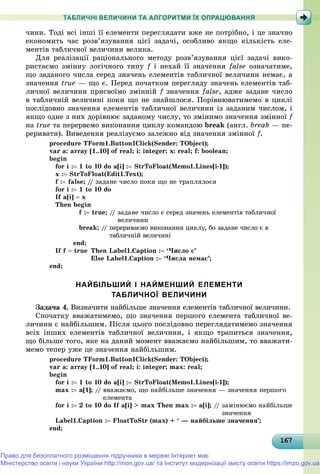 1671671671671671671671671671671671671671671671671671671671671671671671671671671671671671671671676
ТАБЛИЧНІ ВЕЛИЧИНИ ТА АЛГОРИТМИ ЇХ ОПРАЦЮВАННЯ
÷èíè. Òîäі âñі іíøі її åëåìåíòè ïåðåãëÿäàòè âæå íå ïîòðіáíî, і öå çíà÷íî
åêîíîìèòü ÷àñ ðîçâ’ÿçóâàííÿ öієї çàäà÷і, îñîáëèâî ÿêùî êіëüêіñòü åëå-
ìåíòіâ òàáëè÷íîї âåëè÷èíè âåëèêà.
Äëÿ ðåàëіçàöії ðàöіîíàëüíîãî ìåòîäó ðîçâ’ÿçóâàííÿ öієї çàäà÷і âèêî-
ðèñòàєìî çìіííó ëîãі÷íîãî òèïó f і íåõàé її çíà÷åííÿf false îçíà÷àòèìå,
ùî çàäàíîãî ÷èñëà ñåðåä çíà÷åíü åëåìåíòіâ òàáëè÷íîї âåëè÷èíè íåìàє, à
çíà÷åííÿ true — ùî є. Ïåðåä ïî÷àòêîì ïåðåãëÿäó çíà÷åíü åëåìåíòіâ òàá-
ëè÷íîї âåëè÷èíè ïðèñâîїìî çìіííіé f çíà÷åííÿf false, àäæå çàäàíå ÷èñëî
â òàáëè÷íіé âåëè÷èíі ïîêè ùî íå çíàéøëîñÿ. Ïîðіâíþâàòèìåìî â öèêëі
ïîñëіäîâíî çíà÷åííÿ åëåìåíòіâ òàáëè÷íîї âåëè÷èíè іç çàäàíèì ÷èñëîì, і
ÿêùî îäíå ç íèõ äîðіâíþє çàäàíîìó ÷èñëó, òî çìіíèìî çíà÷åííÿ çìіííîї f
íà true òà ïåðåðâåìî âèêîíàííÿ öèêëó êîìàíäîþ break (àíãë. break — ïå-
ðåðèâàòè). Âèâåäåííÿ ðåàëіçóєìî çàëåæíî âіä çíà÷åííÿ çìіííîї f.
procedure TForm1.Button1Click(Sender: TObject);
var a: array [1..10] of real; i: integer; x: real; f: boolean;
begin
for i : 1 to 10 do a[i] : StrToFloat(Memo1.Lines[i-1]);
x : StrToFloat(Edit1.Text);
f : false; // çàäàíå ÷èñëî ïîêè ùî íå òðàïëÿëîñÿ
for i : 1 to 10 do
If a[i]  x
Then begin
f : true; // çàäàíå ÷èñëî є ñåðåä çíà÷åíü åëåìåíòіâ òàáëè÷íîї
âåëè÷èíè
break; // ïåðåðèâàєìî âèêîíàííÿ öèêëó, áî çàäàíå ÷èñëî є â
òàáëè÷íіé âåëè÷èíі
end;
If f  true Then Label1.Caption : ‘×èñëî є’
Else Label1.Caption : ‘×èñëà íåìàє’;
end;
НАЙБІЛЬШИЙ І НАЙМЕНШИЙ ЕЛЕМЕНТИ
ТАБЛИЧНОЇ ВЕЛИЧИНИ
Çàäà÷à 4. Âèçíà÷èòè íàéáіëüøå çíà÷åííÿ åëåìåíòіâ òàáëè÷íîї âåëè÷èíè.
Ñïî÷àòêó ââàæàòèìåìî, ùî çíà÷åííÿ ïåðøîãî åëåìåíòà òàáëè÷íîї âå-
ëè÷èíè є íàéáіëüøèì. Ïіñëÿ öüîãî ïîñëіäîâíî ïåðåãëÿäàòèìåìî çíà÷åííÿ
âñіõ іíøèõ åëåìåíòіâ òàáëè÷íîї âåëè÷èíè, і ÿêùî òðàïèòüñÿ çíà÷åííÿ,
ùî áіëüøå òîãî, ÿêå íà äàíèé ìîìåíò ââàæàєìî íàéáіëüøèì, òî ââàæàòè-
ìåìî òåïåð óæå öå çíà÷åííÿ íàéáіëüøèì.
procedure TForm1.Button1Click(Sender: TObject);
var a: array [1..10] of real; i: integer; max: real;
begin
for i : 1 to 10 do a[i] : StrToFloat(Memo1.Lines[i-1]);
max : a[1]; // ââàæàєìî, ùî íàéáіëüøå çíà÷åííÿ — çíà÷åííÿ ïåðøîãî
åëåìåíòà
for i : 2 to 10 do If a[i] > max Then max : a[i]; // çàìіíþєìî íàéáіëüøå
çíà÷åííÿ
Label1.Caption : FloatToStr (max) + ‘ — íàéáіëüøå çíà÷åííÿ’;
end;
Право для безоплатного розміщення підручника в мережі Інтернет має
Міністерство освіти і науки України http://mon.gov.ua/ та Інститут модернізації змісту освіти https://imzo.gov.ua
 