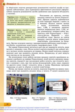 Роздiл 1
1616161616161616161616161616166
їõ çáåðіãàííÿ ëþäñòâî âèêîðèñòîâóє ðіçíîìàíіòíі òåõíі÷íі çàñîáè òà ïðî-
ãðàìíå çàáåçïå÷åííÿ. Äëÿ ïіäâèùåííÿ åôåêòèâíîñòі ðåàëіçàöії іíôîðìà-
öіéíèõ ïðîöåñіâ ðіçíîìàíіòíі çàñîáè çäіéñíåííÿ öèõ ïðîöåñіâ îá’єäíóþòü
ó ñèñòåìè.
Ðîçãëÿíåìî ÿê ïðèêëàä ñèñòåìó
ïðîäàæó êâèòêіâ íà ïîòÿãè Óêðçàëіç-
íèöі. Ïðîäàæ êâèòêіâ çäіéñíþєòüñÿ
ïî âñіé òåðèòîðії Óêðàїíè і íàâіòü çà
її ìåæàìè. Êóïèòè êâèòêè ìîæíà
â êàñàõ çàëіçíè÷íèõ âîêçàëіâ
(ìàë. 1.10), â àâòîìàòàõ ïðîäàæó
êâèòêіâ (òåðìіíàëàõ) (ìàë. 1.11), ÷å-
ðåç ðіçíîìàíіòíі іíòåðíåò-ñàéòè (íà-
ïðèêëàä, ñàéò Óêðçàëіçíèöі — http://
www.uz.gov.ua, Ïðèâàò24 — www.
privat24.ua) òîùî. Äîñòóï äî ñàéòіâ
ïðîäàæó êâèòêіâ ìàþòü êîðèñòóâà÷і
êîìï’þòåðіâ, ïіäêëþ÷åíèõ äî Іíòåð-
íåòó. Çðó÷íî êóïóâàòè êâèòêè ç âèêîðèñòàííÿì ìîáіëüíèõ êîìï’þòåðіâ —
íîóòáóêіâ, ïëàíøåòíèõ êîìï’þòåðіâ, ñìàðòôîíіâ (ìàë. 1.12).
Íà ñåðâåðі Óêðçàëіçíèöі ìіñòÿòüñÿ äàíі ïðî âñі ìàðøðóòè ïîòÿãіâ, âèäè
âàãîíіâ ó êîæíîìó ç íèõ. Ïіñëÿ êóïіâëі êâèòêіâ âіäîìîñòі ïðî çàéíÿòі ìіñ-
öÿ ó âàãîíàõ ïîòÿãà íàäõîäÿòü äî ñåðâåðà. Êîæåí íîâèé ïîêóïåöü îòðèìóє
îíîâëåíі äàíі ïðî íàÿâíіñòü âіëüíèõ ìіñöü. Íàïðèêëàä, öі äàíі ìîæóòü
ìàòè âèãëÿä ÿê íà ìàëþíêó 1.13.
Íà ïî÷àòêîâîìó åòàïі ðîáîòè ñèñòåìè ïðîäàæó êâèòêіâ ïðàöіâíèêè çà-
ëіçíèöі ïåðåäàþòü äî ñåðâåðà Óêðçàëіçíèöі, ÿêèé ìіñòèòü ïðîãðàìó ïðîäà-
æó êâèòêіâ, âіäîìîñòі ïðî çàïëàíîâàíі ðåéñè ïîòÿãіâ, ïðî êіëüêіñòü âàãî-
íіâ ó êîæíîìó ç íèõ, ïðî òèï âàãîíà (ïëàöêàðòíèé, êóïå, ëþêñ, ïåðøîãî
÷è äðóãîãî êëàñó òîùî) і êіëüêіñòü ìіñöü ó íüîìó. Âіäïîâіäíà ïðîãðàìà
îïðàöüîâóє öі äàíі òà çáåðіãàє â ïàì’ÿòі êîìï’þòåðà.
Êàñèð, ùî ïðîäàє êâèòêè íà ïîòÿãè, íàäñèëàє (ïåðåäàє) íà âèìîãó ïàñà-
æèðà çàïèò ïðî íàÿâíіñòü âіëüíèõ ìіñöü ó ïîòÿãó. Ó çàïèòі çàçíà÷àєòüñÿ
Òåðìіíàë (ëàò. terminus — êіíåöü,
êіíöåâà öіëü) — êîìï’þòåð, äîñòóï
äî ÿêîãî ìàє áàãàòî êîðèñòóâà÷іâ.
ßê ïðàâèëî, âèêîðèñòîâóєòüñÿ äëÿ
ââåäåííÿ òà âèâåäåííÿ äàíèõ.
Ìàðøðóò (ôðàíö. marche — ðóõ
і route — øëÿõ) — çàçäàëåãіäü
âèçíà÷åíèé øëÿõ ðóõó.
Ðåéñ (íіì. reisen — ïîäîðîæ) —
ðóõ ïàñàæèðіâ àáî âàíòàæіâ çà
âèçíà÷åíèì ìàðøðóòîì.
Мал. 1.10. Каса продажу
квитків
Мал. 1.11. Термінал
продажу квитків
Мал. 1.12. Квиток на потяг,
куплений з використанням
смартфона
Право для безоплатного розміщення підручника в мережі Інтернет має
Міністерство освіти і науки України http://mon.gov.ua/ та Інститут модернізації змісту освіти https://imzo.gov.ua
 