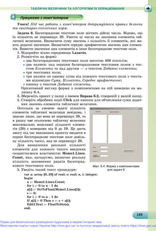 16916916916916916916916916916916916916916916916916916916916916916916916916916916916916916916916969
ТАБЛИЧНІ ВЕЛИЧИНИ ТА АЛГОРИТМИ ЇХ ОПРАЦЮВАННЯ
Óâàãà! Ïіä ÷àñ ðîáîòè ç êîìï’þòåðîì äîòðèìóéòåñÿ ïðàâèë áåçïåêè
òà ñàíіòàðíî-ãіãієíі÷íèõ íîðì.
Çàäà÷à 6. Áàãàòîðÿäêîâå òåêñòîâå ïîëå ìіñòèòü äіéñíі ÷èñëà. Âіäîìî, ùî
їõ êіëüêіñòü íå ïåðåâèùóє 20. Óâåñòè öі ÷èñëà ÿê çíà÷åííÿ åëåìåíòіâ òàá-
ëè÷íîї âåëè÷èíè. Âèçíà÷èòè ñóìó çíà÷åíü і êіëüêіñòü її åëåìåíòіâ, ÿêі ìà-
þòü äîäàòíі çíà÷åííÿ. Âèçíà÷èòè ñåðåäíє àðèôìåòè÷íå çíà÷åíü öèõ åëåìåí-
òіâ. Âèâåñòè çíà÷åííÿ öèõ åëåìåíòіâ â іíøå áàãàòîðÿäêîâå òåêñòîâå ïîëå.
1. Âіäêðèéòå âіêíî ñåðåäîâèùà Lazarus.
2. Ðîçìіñòіòü íà ôîðìі:
äâà áàãàòîðÿäêîâèõ òåêñòîâèõ ïîëÿ âèñîòîþ 400 ïіêñåëіâ;
äâà íàïèñè: íàä ïåðøèì áàãàòîðÿäêîâèì òåêñòîâèì ïîëåì ç òåê-
ñòîì Åëåìåíòè òà íàä äðóãèì — ç òåêñòîì Äîäàòíі åëåìåíòè;
òðè òåêñòîâèõ ïîëÿ;
òðè íàïèñè ïî îäíîìó çëіâà âіä êîæíîãî òåêñòîâîãî ïîëÿ ç òåêñòà-
ìè âіäïîâіäíî Ñóìà, Êіëüêіñòü, Ñåðåäíє àðèôìåòè÷íå;
êíîïêó ç òåêñòîì Äîäàòíі åëåìåíòè.
Îðієíòîâíèé âèãëÿä ôîðìè ç êîìïîíåíòàìè íà íіé íàâåäåíî íà ìà-
ëþíêó 6.4.
3. Çáåðåæіòü ïðîåêò ó ïàïöі ç іìåíåì Âïðàâà 6.2, ñòâîðåíіé ó âàøіé ïàïöі.
4. Ñòâîðіòü îáðîáíèê ïîäії Click äëÿ êíîïêè äëÿ îá÷èñëåííÿ ñóìè äîäàò-
íèõ çíà÷åíü åëåìåíòіâ òàáëè÷íîї âåëè÷èíè.
Îñêіëüêè çà óìîâîþ çàäà÷і êіëüêіñòü
åëåìåíòіâ òàáëè÷íîї âåëè÷èíè íåâіäîìà, і
çíàєìî ëèøå, ùî âîíà íå ïåðåâèùóє 20, òî
â ðÿäêó var îãîëîñèìî òàáëè÷íó âåëè÷èíór
ìàêñèìàëüíî ìîæëèâîї êіëüêîñòі åëåìåí-
òіâ (20) ç íîìåðàìè âіä 0 äî 19. Öå äàñòü
çìîãó ïіä ÷àñ âèêîíàííÿ ïðîåêòó ââîäèòè â
ïåðøå áàãàòîðÿäêîâå òåêñòîâå ïîëå äîâіëü-
íó êіëüêіñòü ÷èñåë, ÿêà íå ïåðåâèùóє 20.
Äëÿ âèçíà÷åííÿ ðåàëüíîї êіëüêîñòі
åëåìåíòіâ äëÿ êîæíîãî òàêîãî ââåäåííÿ
ñêîðèñòàєìîñÿ âëàñòèâіñòþ Memo1.Lines.
Count, ÿêà, íàãàäóєìî, âèçíà÷àє ðåàëüíó
êіëüêіñòü çàïîâíåíèõ ðÿäêіâ áàãàòîðÿä-
êîâîãî òåêñòîâîãî ïîëÿ.
5. Óâåäіòü òàêèé òåêñò ïðîöåäóðè:
var a: array [0..19] of real; s: real; n, i: integer;
begin
n : Memo1.Lines.Count;
for i : 0 to n - 1 do
a[i] : StrToFloat(Memo1.Lines[i]);
s : 0;
for i : 0 to n - 1 do
If a[i] > 0 Then s : s + a[i];
Edit1.Text : FloatToStr(s);
end;
р рр рр рр ц рр ц рр ц рр ц рр ц рр ц рр ц рр ц рр ц рр ц рр ц рр ц рр ц рр ц рр ц рр ц рр ц рр ц рр ц рр ц рр ц рр ц рр ц рр ц рр ц рр ц рр ц ррацює о з о ю ерорацює о з о ю ерорацює о з о ю ерорацює о з о ю ерорацюємо з комп ютеромрацюємо з комп ютеромрацюємо з комп ютеромрацюємо з комп ютеромрацюємо з комп ютеромрацюємо з комп ютеромрацюємо з комп ютеромрацюємо з комп ютеромрацюємо з комп ютеромрацюємо з комп ютеромрацюємо з комп ютеромрацюємо з комп ютеромрацюємо з комп ютеромрацюємо з комп ютеромрацюємо з комп ютеромрацюємо з комп ютеромрацюємо з комп ютеромрацюємо з комп ютеромрацюємо з комп ютеромрацюємо з комп ютеромрацюємо з комп ютеромрацюємо з комп ютеромрацюємо з комп ютеромрацюємо з комп ютеромрацюємо з комп ютеромрацюємо з комп ютеромрацюємо з комп ютеромрацюємо з комп ютеромрацюємо з комп ютеромрацюємо з комп ютеромрацюємо з комп ютеромрацюємо з комп ютеромрацюємо з комп ютеромрацюємо з комп ютеромрацюємо з комп ютеромрацюємо з комп ютеромрацюємо з комп ютеромрацюємо з комп ютеромрацюємо з комп ютеромрацюємо з комп ютеромрацюємо з комп ютеромрацюємо з комп ютеромрацюємо з комп ютеромрацюємо з комп ютеромрацюємо з комп ютеромрацюємо з комп ютеромрацюємо з комп ютеромрацюємо з комп ютеромрацюємо з комп ютеромрацюємо з комп ютеромрацюємо з комп ютеромрацюємо з комп ютеромрацюємо з комп ютеромрацюємо з комп ютеромрацюємо з комп ютеромрацюємо з комп ютеромрацюємо з комп ютеромрацюємо з комп ютеромрацюємо з комп ютеромрацюємо з комп ютеромрацюємо з комп ютеромрацюємо з комп ютеромрацюємо з комп ютеромрацюємо з комп ютеромрацюємо з комп ютеромрацюємо з комп ютеромрацюємо з комп ютеромрацюємо з комп ютеромрацюємо з комп’ютеромрацюємо з комп’ютеромрацюємо з комп’ютеромрацюємо з комп’ютеромрацюємо з комп’ютеромрацюємо з комп’ютеромрацюємо з комп’ютеромрацюємо з комп’ютеромрацюємо з комп’ютеромрацюємо з комп’ютеромрацюємо з комп’ютеромрацюємо з комп’ютеромрацюємо з комп’ютеромрацюємо з комп’ютеромрацюємо з комп’ютеромрацюємо з комп’ютеромрацюємо з комп’ютеромрацюємо з комп’ютеромрацюємо з комп’ютеромра ює о з о ’ютерора ює о з о ’ютерора ює о з о ’ютеро’’’’’’’’’’’’’’’’’’’’’’’’’’’
Мал. 6.4. Форма з компонентами
для задачі 6
Право для безоплатного розміщення підручника в мережі Інтернет має
Міністерство освіти і науки України http://mon.gov.ua/ та Інститут модернізації змісту освіти https://imzo.gov.ua
 